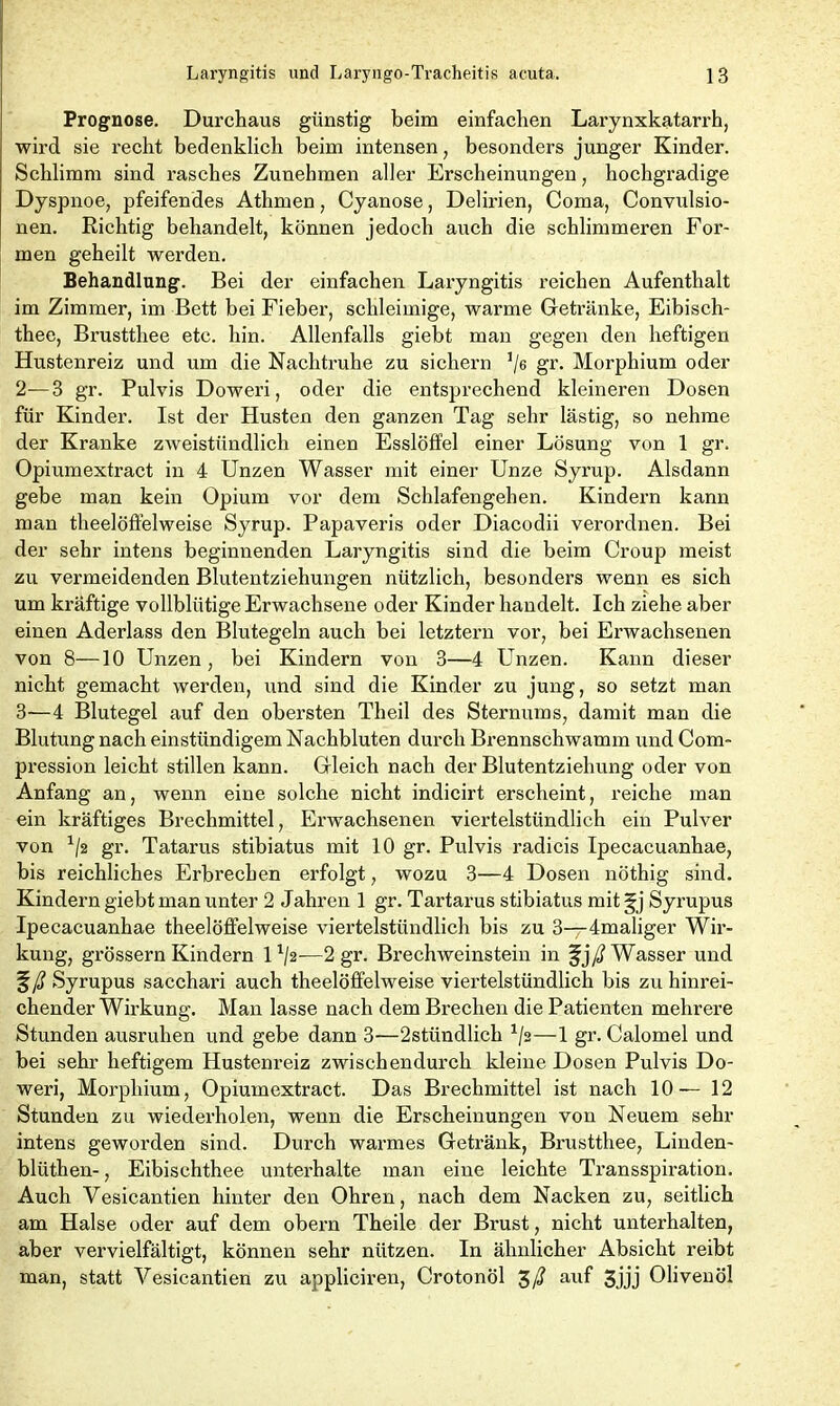 Prognose. Durchaus günstig beim einfachen Larynxkatarrh, wird sie recht bedenklich beim intensen, besonders junger Kinder. Schlimm sind rasches Zunehmen aller Erscheinungen, hochgradige Dyspnoe, pfeifendes Athmen, Cyanose, Delirien, Coma, Convulsio- nen. Richtig behandelt, können jedoch auch die schlimmeren For- men geheilt werden. Behandlung. Bei der einfachen Laryngitis reichen Aufenthalt im Zimmer, im Bett bei Fieber, schleimige, warme Getränke, Eibisch- thee, Brustthee etc. hin. Allenfalls giebt man gegen den heftigen Hustenreiz und um die Nachtruhe zu sichern !/6 gr. Morphium oder 2- —3 gr. Pulvis Doweri, oder die entsprechend kleineren Dosen für Kinder. Ist der Husten den ganzen Tag sehr lästig, so nehme der Kranke zweistündlich einen Esslöffel einer Lösung von 1 gr. Opiumextract in 4 Unzen Wasser mit einer Unze Syrup. Alsdann gebe man kein Opium vor dem Schlafengehen. Kindern kann man theelöffelweise Syrup. Papaveris oder Diacodii verordnen. Bei der sehr intens beginnenden Laryngitis sind die beim Croup meist zu vermeidenden Blutentziehungen nützlich, besonders wenn es sich um kräftige vollblütige Erwachsene oder Kinder handelt. Ich ziehe aber einen Aderlass den Blutegeln auch bei letztem vor, bei Erwachsenen von 8—10 Unzen, bei Kindern von 3—4 Unzen. Kann dieser nicht gemacht werden, und sind die Kinder zu jung, so setzt man 3— 4 Blutegel auf den obersten Theil des Sternums, damit man die Blutung nach einstündigem Nachbluten durch Brennschwamm und Com- pression leicht stillen kann. Gleich nach der Blutentziehung oder von Anfang an, wenn eine solche nicht indicirt erscheint, reiche man ein kräftiges Brechmittel, Erwachsenen viertelstündlich ein Pulver von x/2 gi’- Tatarus stibiatus mit 10 gr. Pulvis radicis Ipecacuanhae, bis reichliches Erbrechen erfolgt, wozu 3—4 Dosen nöthig sind. Kindern giebt man unter 2 Jahren 1 gr. Tartarus stibiatus mit §j Syrupus Ipecacuanhae theelöffelweise viertelstündlich bis zu 3—4maliger Wir- kung, grossem Kindern U/2-—2 gr. Brechweinstein in fjy# Wasser und Syrupus sacchari auch theelöffelweise viertelstündlich bis zu hinrei- chender Wirkung. Man lasse nach dem Brechen die Patienten mehrere Stunden ausruhen und gebe dann 3—2stündlich x/2—1 gr. Calomel und bei sehr heftigem Hustenreiz zwischendurch kleine Dosen Pulvis Do- weri, Morphium, Opiumextract. Das Brechmittel ist nach 10—12 Stunden zu wiederholen, wenn die Erscheinungen von Neuem sehr intens geworden sind. Durch warmes Getränk, Brustthee, Linden- blüthen-, Eibischthee unterhalte man eine leichte Transspiration. Auch Vesicantien hinter den Ohren, nach dem Nacken zu, seitlich am Halse oder auf dem obern Theile der Brust, nicht unterhalten, aber vervielfältigt, können sehr nützen. In ähnlicher Absicht reibt man, statt Vesicantien zu appliciren, Crotonöl auf 3jjj Olivenöl