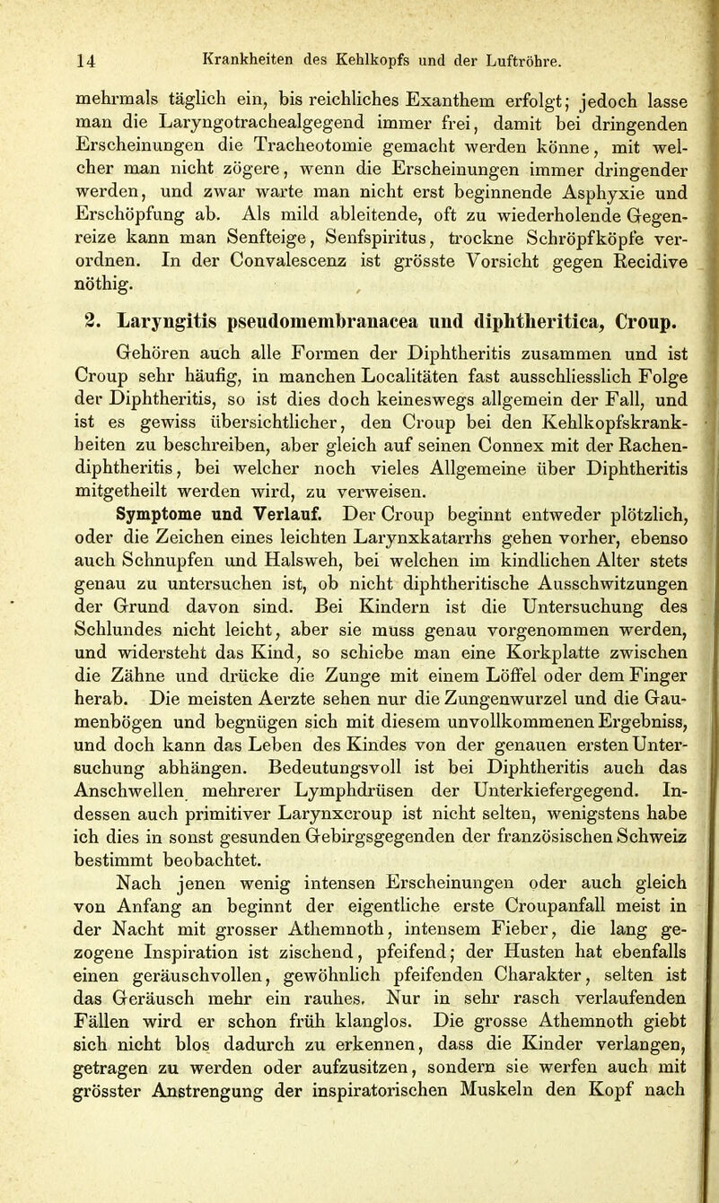 mehrmals täglich ein, bis reichliches Exanthem erfolgt; jedoch lasse man die Laryngotrachealgegend immer frei, damit bei dringenden Erscheinungen die Tracheotomie gemacht werden könne, mit wel- cher man nicht zögere, wenn die Erscheinungen immer dringender werden, und zwar warte man nicht erst beginnende Asphyxie und Erschöpfung ab. Als mild ableitende, oft zu wiederholende Gegen- reize kann man Senfteige, Senfspiritus, trockne Schröpfköpfe ver- ordnen. In der Convalescenz ist grösste Vorsicht gegen Recidive nöthig. 2. Laryngitis pseudomembranacea und diplitlieiitica, Croup. Gehören auch alle Formen der Diphtheritis zusammen und ist Croup sehr häufig, in manchen Localitäten fast ausschliesslich Folge der Diphtheritis, so ist dies doch keineswegs allgemein der Fall, und ist es gewiss iibex'sichtlicher, den Croup bei den Kehlkopfskrank- beiten zu beschreiben, aber gleich auf seinen Connex mit der Rachen- diphtheritis, bei welcher noch vieles Allgemeine über Diphtheritis mitgetheilt werden wird, zu verweisen. Symptome und Verlauf. Der Croup beginnt entweder plötzlich, oder die Zeichen eines leichten Larynxkatarrhs gehen vorher, ebenso auch Schnupfen und Halsweh, bei welchen im kindlichen Alter stets genau zu untersuchen ist, ob nicht diphtheritische Ausschwitzungen der Grund davon sind. Bei Kindern ist die Untersuchung des Schlundes nicht leicht, aber sie muss genau vorgenommen werden, und widersteht das Kind, so schiebe man eine Korkplatte zwischen die Zähne und drücke die Zunge mit einem Löffel oder dem Finger herab. Die meisten Aerzte sehen nur die Zungenwurzel und die Gau- menbögen und begnügen sich mit diesem unvollkommenen Ergebniss, und doch kann das Leben des Kindes von der genauen ersten Unter- suchung abhängen. Bedeutungsvoll ist bei Diphtheritis auch das Anschwellen mehrerer Lymphdrüsen der Unterkiefergegend. In- dessen auch primitiver Larynxcroup ist nicht selten, wenigstens habe ich dies in sonst gesunden Gebirgsgegenden der französischen Schweiz bestimmt beobachtet. Nach jenen wenig intensen Erscheinungen oder auch gleich von Anfang an beginnt der eigentliche erste Croupanfall meist in der Nacht mit grosser Athemnoth, intensem Fieber, die lang ge- zogene Inspiration ist zischend, pfeifend; der Husten hat ebenfalls einen geräuschvollen, gewöhnlich pfeifenden Charakter, selten ist das Geräusch mehr ein rauhes. Nur in sehr rasch verlaufenden Fällen wird er schon früh klanglos. Die grosse Athemnoth giebt sich nicht blos dadurch zu erkennen, dass die Kinder verlangen, getragen zu werden oder aufzusitzen, sondern sie werfen auch mit grösster Anstrengung der inspiratorischen Muskeln den Kopf nach