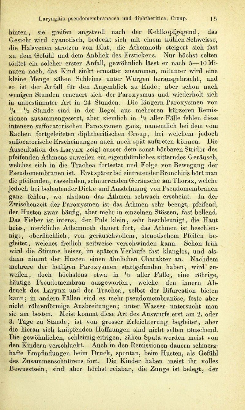 hinten, sie greifen angstvoll nach der Kehlkopfgegend, das Gesicht wird cyanotisch, bedeckt sich mit einem kühlen Schweisse, die Halsvenen strotzen von Blut, die Athemnoth steigert sich fast zu dem Gefühl und dem Anblick des Erstickens. Nur höchst selten tödtet ein solcher erster Anfall, gewöhnlich lässt er nach 5—10 Mi- nuten nach, das Kind sinkt ermattet zusammen, mitunter wird eine kleine Menge zähen Schleims unter Würgen herausgebracht, und so ist der Anfall für den Augenblick zu Ende; aber schon nach wenigen Stunden erneuert sich der Paroxysmus und wiederholt sich in unbestimmter Art in 24 Stunden. Die langem Paroxysmen von */4—x/2 Stunde sind in der Regel aus mehreren kürzeren Remis- sionen zusammengesetzt, aber ziemlich in */3 aller Fälle fehlen diese intensen suffocatorischen Paroxysmen ganz, namentlich bei dem vom Rachen fortgeleiteten diphtheritischen Croup, bei welchem jedoch suffocatorische Erscheinungen auch noch spät auftreten können. Die Auscultation des Larynx zeigt ausser dem sonst hörbaren Stridor des pfeifenden Athmens zuweilen ein eigenthiimliches zitterndes Geräusch, welches sich in die Trachea fortsetzt und Folge von Bewegung der Pseudomembranen ist. Erst späterbei eintretender Bronchitis hört man die pfeifenden, rasselnden, schnurrenden Geräusche am Thorax, welche jedoch bei bedeutender Dicke und Ausdehnung von Pseudomembranen ganz fehlen, wo alsdann das Athmen schwach erscheint. In der Zwischenzeit der Paroxysmen ist das Athmen sehr beengt, pfeifend, der Husten zwar häufig, aber mehr in einzelnen Stössen, fast bellend. Das Fieber ist intens, der Puls klein, sehr beschleunigt, die Haut heiss, mei’kliche Athemnoth dauert fort, das Athmen ist beschleu- nigt , oberflächlich, von geräuschvollem, stenotischem Pfeifen be- gleitet, welches freilich zeitweise verschwinden kann. Schon früh wird die Stimme heiser, im spätem Verlaufe fast klanglos, und als- dann nimmt der Husten einen ähnlichen Charakter an. Nachdem mehrere der heftigen Paroxysmen stattgefunden haben, wird zu- weilen , doch höchstens etwa in x/3 aller Fälle, eine röhrige, häutige Pseudomembran ausgeworfen, welche den innern Ab- druck des Larynx und der Trachea, selbst der Bifurcation bieten kann; in andern Fällen sind es mehr pseudomembranöse, feste aber nicht röhrenförmige Ausbreitungen; unter Wasser untersucht man sie am besten. Meist kommt diese Art des Auswurfs erst am 2. oder 3. Tage zu Stande, ist von grosser Erleichterung begleitet, aber die hieran sich knüpfenden Hoffnungen sind nicht selten täuschend. Die gewöhnlichen, schleimig-eitrigen, zähen Sputa werden meist von den Kindern verschluckt. Auch in den Remissionen dauern schmerz- hafte Empfindungen beim Druck, spontan, beim Husten, als Gefühl des Zusammenschnürens fort. Die Kinder haben meist ihr volles Bewusstsein, sind aber höchst reizbar, die Zunge ist belegt, der