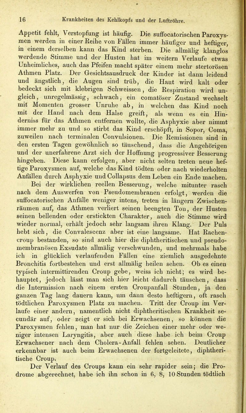 Appetit fehlt, V erstopfung ist häufig. Die suffocatorischen Paroxys- men werden in einer Reihe von Fällen immer häufiger und heftiger, in einem derselben kann das Kind sterben. Die allmälig klanglos werdende Stimme und der Husten hat im weitern Verlaufe etwas Unheimliches, auch das Pfeifen macht später einem mehr stertorösen Athmen Platz. Der Gesichtsausdruck der Kinder ist dann leidend und ängstlich, die Augen sind trüb, die Haut wird kalt oder bedeckt sich mit klebrigen Schweissen, die Respiration wird un- gleich, unregelmässig, schwach, ein comatöser Zustand wechselt mit Momenten grosser Unruhe ab, in welchen das Kind noch mit der Hand nach dem Halse greift, als wenn es ein Hin- derniss für das Athmen entfernen wollte, die Asphyxie aber nimmt immer mehr zu und so stirbt das Kind erschöpft, in Sopor, Coma, zuweilen nach terminalen Convulsionen. Die Remissionen sind in den ersten Tagen gewöhnlich so täuschend, dass die Angehörigen und der unerfahrene Arzt sich der Hoffnung progressiver Besserung hingeben. Diese kann erfolgen, aber nicht selten treten neue hef- tige Paroxysmen auf, welche das Kind tödten oder nach wiederholten Anfällen durch Asphyxie und Collapsus dem Leben ein Ende machen. Bei der wirklichen reellen Besserung, welche mitunter rasch nach dem Auswerfen von Pseudomembranen erfolgt, werden die suffocatorischen Anfälle weniger intens, treten in längern Zwischen- räumen auf, das Athmen verliert seinen beengten Ton, der Husten seinen bellenden oder erstickten Charakter, auch die Stimme wird wieder normal, erhält jedoch sehr langsam ihren Klang. Der Puls hebt sich, die Convalescenz aber ist eine langsame. Hat Rachen- croup bestanden, so sind auch hier die diphtheritischen und pseudo- membranösen Exsudate allmälig verschwunden, und mehrmals habe ich in glücklich verlaufenden Fällen eine ziemlich ausgedehnte Bronchitis fortbestehen und erst allmälig heilen sehen. Ob es einen typisch intermittirenden Croup gebe, weiss ich nicht; es wird be- hauptet, jedoch lässt man sich hier leicht dadurch täuschen, dass die lntermission nach einem ersten Croupanfall Stunden, ja den ganzen Tag lang dauern kann, um dann desto heftigem, oft rasch tödtlichen Paroxysmen Platz zu machen. Tritt der Croup im Ver- laufe einer andern, namentlich nicht diphtheritischen Krankheit se- cundär auf, oder zeigt er sich bei Erwachsenen, so können die Paroxysmen fehlen, man hat nur die Zeichen einer mehr oder we- niger intensen Laryngitis, aber auch diese habe ich beim Croup Erwachsener nach dem Cholera-Anfall fehlen sehen. Deutlicher erkennbar ist auch beim Erwachsenen der fortgeleitete, diphtheri- tische Croup. Der Verlauf des Croups kann ein sehr rapider sein; die Pro- drome abgerechnet, habe ich ihn schon in 6,8, 10 Stunden tödtlich