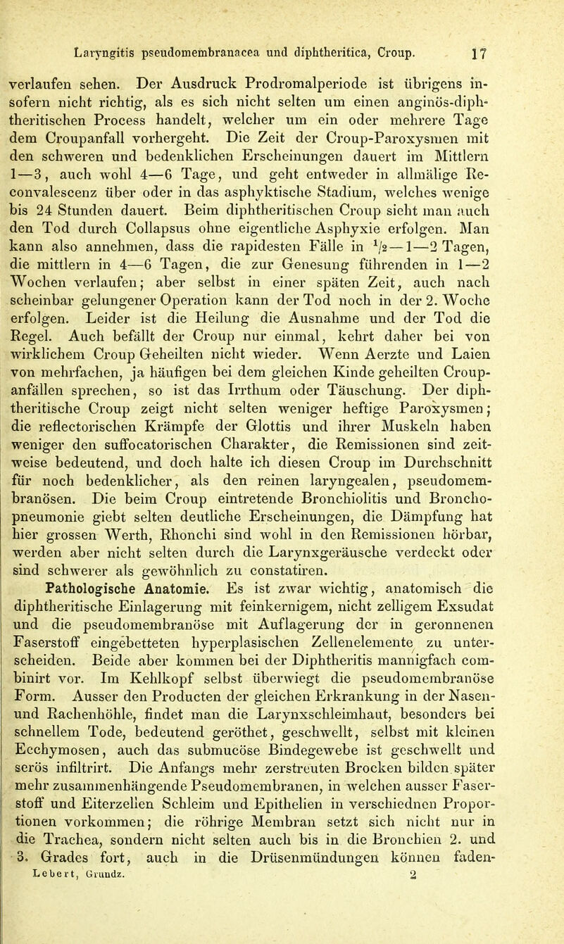 verlaufen sehen. Der Ausdruck Prodromalperiode ist übrigens in- sofern nicht richtig, als es sich nicht selten um einen anginös-diph- theritischen Process handelt, welcher um ein oder mehrere Tage dem Croupanfall vorhergeht. Die Zeit der Croup-Paroxysmen mit den schweren und bedenklichen Erscheinungen dauert im Mittlern 1—3, auch wohl 4—G Tage, und geht entweder in allmälige Re- convalescenz über oder in das asphyktische Stadium, welches wenige bis 24 Stunden dauert. Beim diphtheritischen Croup sieht man auch den Tod durch Collapsus ohne eigentliche Asphyxie erfolgen. Man kann also annehmen, dass die rapidesten Fälle in 1/2 — 1—2 Tagen, die mittlern in 4—G Tagen, die zur Genesung führenden in 1—2 Wochen verlaufen; aber selbst in einer späten Zeit, auch nach scheinbar gelungener Operation kann der Tod noch in der 2. Woche erfolgen. Leider ist die Heilung die Ausnahme und der Tod die Regel. Auch befällt der Croup nur einmal, kehrt daher bei von wirklichem Croup Geheilten nicht wieder. Wenn Aerzte und Laien von mehrfachen, ja häufigen bei dem gleichen Kinde geheilten Croup- anfällen sprechen, so ist das Irrthum oder Täuschung. Der diph- theritische Croup zeigt nicht selten weniger heftige Paroxysmen; die reflectorischen Krämpfe der Glottis und ihrer Muskeln haben weniger den suffocatorischen Charakter, die Remissionen sind zeit- weise bedeutend, und doch halte ich diesen Croup im Durchschnitt für noch bedenklicher, als den reinen laryngealen, pseudomem- branösen. Die beim Croup eintretende Bronchiolitis und Broncho- pneumonie giebt selten deutliche Erscheinungen, die Dämpfung hat hier grossen Werth, Rhonchi sind wohl in den Remissionen hörbar, werden aber nicht selten durch die Larynxgeräusche verdeckt oder sind schwerer als gewöhnlich zu constatiren. Pathologische Anatomie. Es ist zwar wichtig, anatomisch die diphtheritische Einlagerung mit feinkernigem, nicht zelligem Exsudat und die pseudomembranöse mit Auflagerung der in geronnenen Faserstoff eingebetteten hyperplasischen Zellenelemente zu unter- scheiden. Beide aber kommen bei der Diphtheritis mannigfach com- binirt vor. Im Kehlkopf selbst über wiegt die pseudomembranöse Form. Ausser den Producten der gleichen Erkrankung in der Nasen- und Rachenhöhle, findet man die Larynxschleimhaut, besonders bei schnellem Tode, bedeutend geröthet, geschwellt, selbst mit kleinen Ecchymosen, auch das submucöse Bindegewebe ist geschwellt und serös infiltrirt. Die Anfangs mehr zerstreuten Brocken bilden später mehr zusammenhängende Pseudomembranen, in welchen ausser Faser- stoff und Eiterzellen Schleim und Epithelien in verschiedncn Propor- tionen Vorkommen; die rührige Membran setzt sich nicht nur in die Trachea, sondern nicht selten auch bis in die Bronchien 2. und 3. Grades fort, auch in die Drüsenmündungen können faden- Leliert, Grundz. 2
