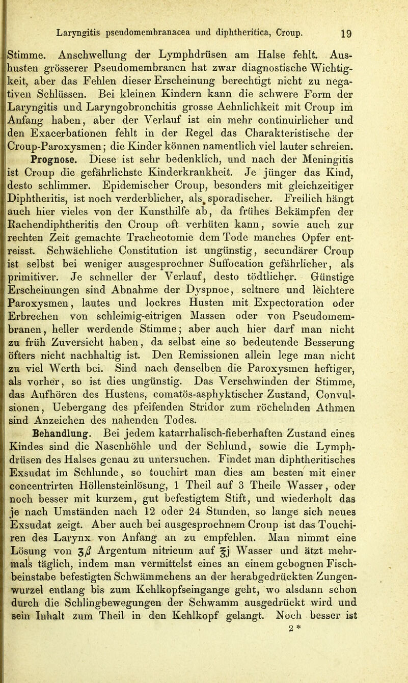 Stimme. Anschwellung der Lymphdrüsen am Halse fehlt. Aus- husten grösserer Pseudomembranen hat zwar diagnostische Wichtig- keit, aber das Fehlen dieser Erscheinung berechtigt nicht zu nega- tiven Schlüssen. Bei kleinen Kindern kann die schwere Form der Laryngitis und Laryngobronchitis grosse Aehnlichkeit mit Croup im Anfang haben, aber der Verlauf ist ein mehr continuirlicher und den Exacerbationen fehlt in der Regel das Charakteristische der Croup-Paroxysmen ; die Kinder können namentlich viel lauter schreien. Prognose. Diese ist sehr bedenklich, und nach der Meningitis ist Croup die gefährlichste Kinderkrankheit. Je jünger das Kind, desto schlimmer. Epidemischer Croup, besonders mit gleichzeitiger Diphtheritis, ist noch verderblicher, als^ sporadischer. Freilich hängt auch hier vieles von der Kunsthilfe ab, da frühes Bekämpfen der Rachendiphtheritis den Croup oft verhüten kann, sowie auch zur rechten Zeit gemachte Tracheotomie dem Tode manches Opfer ent- reisst. Schwächliche Constitution ist ungünstig, secundärer Croup ist selbst bei weniger ausgesprochner Suffocation gefährlicher, als primitiver. Je schneller der Verlauf, desto tödtlicher. Günstige Erscheinungen sind Abnahme der Dyspnoe, seltnere und leichtere Paroxysmen, lautes und lockres Husten mit Expectoration oder Erbrechen von schleimig-eitrigen Massen oder von Pseudomem- branen, heller werdende Stimme; aber auch hier darf man nicht zu früh Zuversicht haben, da selbst eine so bedeutende Besserung öfters nicht nachhaltig ist. Den Remissionen allein lege man nicht zu viel Werth bei. Sind nach denselben die Paroxysmen heftiger, als vorher, so ist dies ungünstig. Das Verschwinden der Stimme, das Aufhören des Hustens, comatös-asphyktischer Zustand, Convul- sionen, Uebergang des pfeifenden Stridor zum röchelnden Athmen sind Anzeichen des nahenden Todes. Behandlung. Bei jedem katarrhalisch-fieberhaften Zustand eines Kindes sind die Nasenhöhle und der Schlund, sowie die Lymph- drüsen des Halses genau zu untersuchen. Findet man diphtheritisches Exsudat im Schlunde, so touchirt man dies am besten mit einer concentrirten Höllensteinlösung, 1 Theil auf 3 Theile Wasser, oder noch besser mit kurzem, gut befestigtem Stift, und wiederholt das je nach Umständen nach 12 oder 24 Stunden, so lange sich neues Exsudat zeigt. Aber auch bei ausgesprochnem Croup ist das Touchi- ren des Larynx von Anfang an zu empfehlen. Man nimmt eine Lösung von 3/? Argentum nitricum auf ^j Wasser und ätzt mehr- mals täglich, indem man vermittelst eines an einem gebognen Fisch- beinstabe befestigten Schwämmchens an der herabgedrückten Zungen- wurzel entlang bis zum Kehlkopfseingange geht, wo alsdann schon durch die Schlingbewegungen der Schwamm ausgedrückt wird und sein Inhalt zum Theil in den Kehlkopf gelangt. Noch besser ist