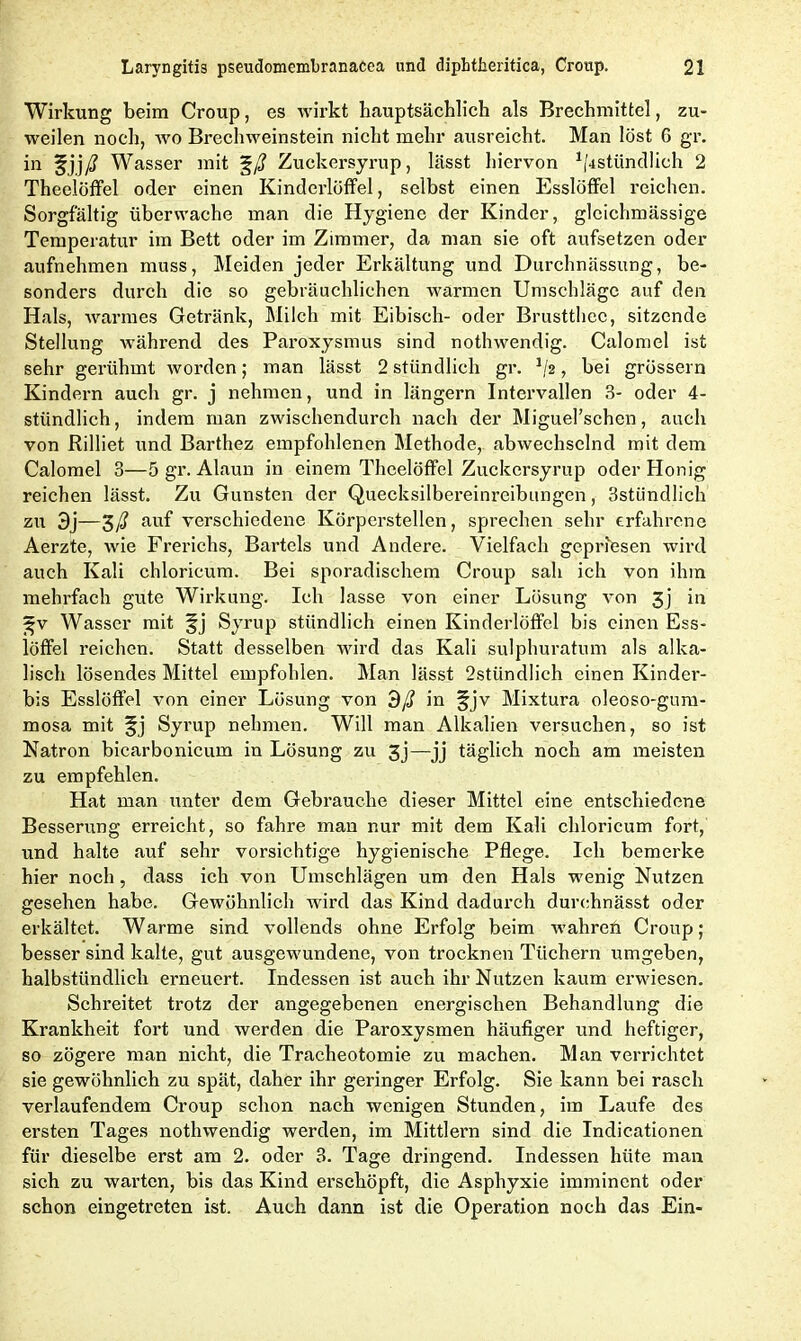 Wirkung beim Croup, es wirkt hauptsächlich als Brechmittel, zu- weilen noch, wo Brechweinstein nicht mehr ausreicht. Man löst G gr. in Wasser mit %ß Zuckersyrup, lässt hiervon ^stündlich 2 Theelöffel oder einen Kinderlöffel, selbst einen Esslöffel reichen. Sorgfältig überwache man die Hygiene der Kinder, glcichmässige Temperatur im Bett oder im Zimmer, da man sie oft aufsetzen oder aufnehmen muss, Meiden jeder Erkältung und Durchnässung, be- sonders durch die so gebräuchlichen warmen Umschläge auf den Hals, warmes Getränk, Milch mit Eibisch- oder Brustthec, sitzende Stellung während des Paroxysmus sind nothwendig. Calomel ist sehr gerühmt worden; man lässt 2 stündlich gr. J/2, bei grossem Kindern auch gr. j nehmen, und in längern Intervallen 3- oder 4- stündlich, indem man zwischendurch nach der Miguel’schen, auch von Rilliet und Barthez empfohlenen Methode,, abwechselnd mit dem Calomel 3—5 gr. Alaun in einem Theelöffel Zuckersyrup oder Honig reichen lässt. Zu Gunsten der Quecksilbereinreibungen, 3stiindlich zu 3j—$ß auf verschiedene Körperstellen, sprechen sehr erfahrene Aerzte, wie Frerichs, Bartels und Andere. Vielfach gepriesen wird auch Kali chloricum. Bei sporadischem Croup sah ich von ihm mehrfach gute Wirkung. Ich lasse von einer Lösung von 3j in gv Wasser mit §j Syrup stündlich einen Kinderlöffel bis einen Ess- löffel reichen. Statt desselben wird das Kali sulphuratum als alka- lisch lösendes Mittel empfohlen. Man lässt 2stündlich einen Kinder- bis Esslöffel von einer Lösung von dß in §jv Mixtura oleoso-gum- mosa mit Syrup nehmen. Will man Alkalien versuchen, so ist Natron bicarbonicum in Lösung zu 3j—jj täglich noch am meisten zu empfehlen. Hat man unter dem Gebrauche dieser Mittel eine entschiedene Besserung erreicht, so fahre man nur mit dem Kali chloricum fort, und halte auf sehr vorsichtige hygienische Pflege. Ich bemerke hier noch , dass ich von Umschlägen um den Hals wenig Nutzen gesehen habe. Gewöhnlich wird das Kind dadurch durchnässt oder erkältet. Warme sind vollends ohne Erfolg beim wmhren Croup; besser sind kalte, gut ausgewundene, von trocknen Tüchern umgeben, halbstündlich erneuert. Indessen ist auch ihr Nutzen kaum erwiesen. Schreitet trotz der angegebenen energischen Behandlung die Krankheit fort und werden die Paroxysmen häufiger und heftiger, so zögere man nicht, die Tracheotomie zu machen. Man verrichtet sie gewöhnlich zu spät, daher ihr geringer Erfolg. Sie kann bei rasch verlaufendem Croup schon nach wenigen Stunden, im Laufe des ersten Tages nothwendig werden, im Mittlern sind die Indicationen für dieselbe erst am 2. oder 3. Tage dringend. Indessen hüte man sich zu warten, bis das Kind erschöpft, die Asphyxie imminent oder schon eingetreten ist. Auch dann ist die Operation noch das Ein-
