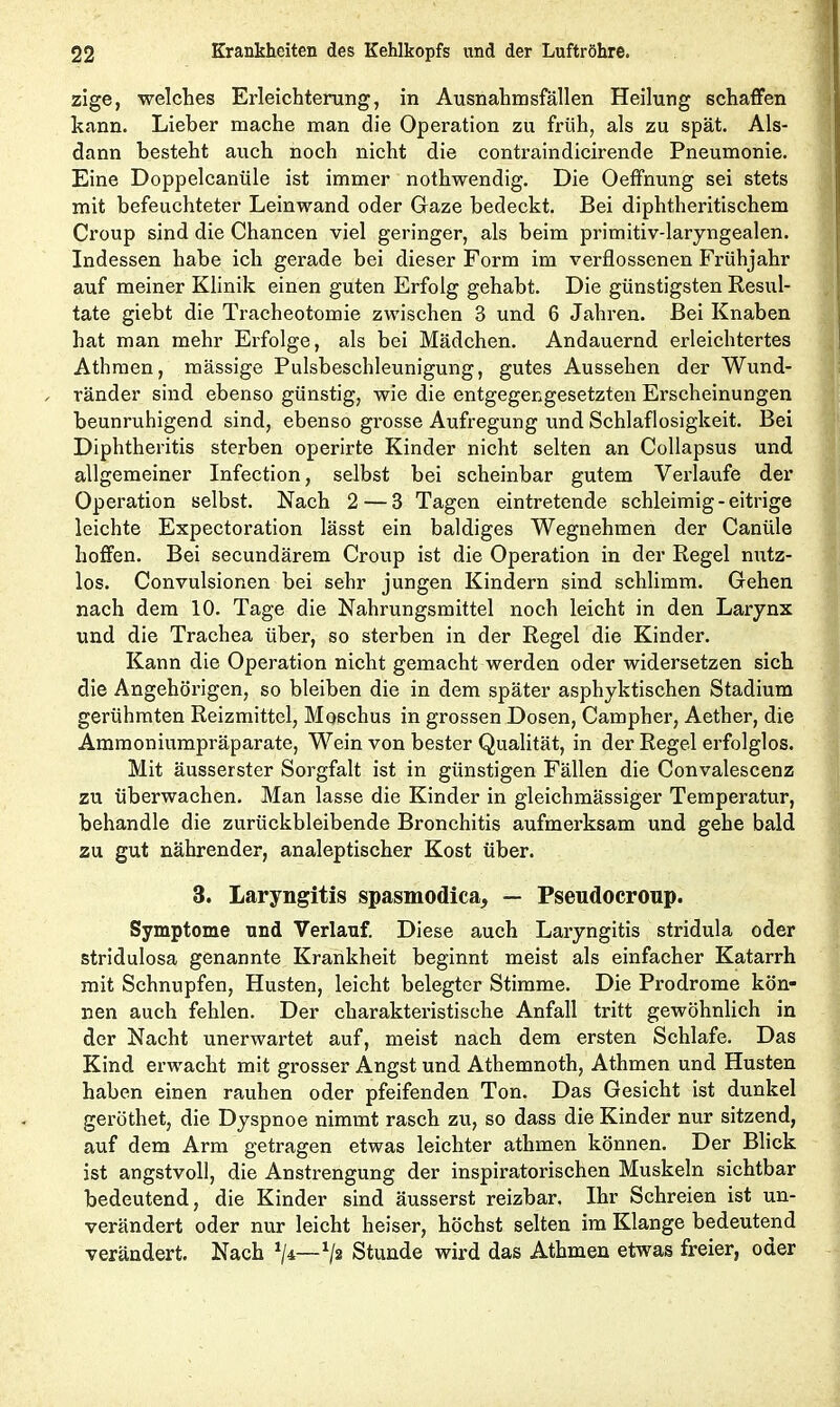 zige, welches Erleichterung, in Ausnahmsfällen Heilung schaffen kann. Lieber mache man die Operation zu früh, als zu spät. Als- dann besteht auch noch nicht die contraindicirende Pneumonie. Eine Doppelcanüle ist immer nothwendig. Die Oeffnung sei stets mit befeuchteter Leinwand oder Gaze bedeckt. Bei diphtheritischem Croup sind die Chancen viel geringer, als beim primitiv-laryngealen. Indessen habe ich gerade bei dieser Form im verflossenen Frühjahr auf meiner Klinik einen guten Erfolg gehabt. Die günstigsten Resul- tate giebt die Tracheotomie zwischen 3 und 6 Jahren. Bei Knaben hat man mehr Erfolge, als bei Mädchen. Andauernd erleichtertes Athraen, mässige Pulsbeschleunigung, gutes Aussehen der Wund- ränder sind ebenso günstig, wie die entgegengesetzten Erscheinungen beunruhigend sind, ebenso grosse Aufregung und Schlaflosigkeit. Bei Diphtheritis sterben operirte Kinder nicht selten an Collapsus und allgemeiner Infection, selbst bei scheinbar gutem Verlaufe der Operation selbst. Nach 2 — 3 Tagen eintretende schleimig-eitrige leichte Expectoration lässt ein baldiges Wegnehmen der Canüle hoffen. Bei secundärem Croup ist die Operation in der Regel nutz- los. Convulsionen bei sehr jungen Kindern sind schlimm. Gehen nach dem 10. Tage die Nahrungsmittel noch leicht in den Larynx und die Trachea über, so sterben in der Regel die Kinder. Kann die Operation nicht gemacht werden oder widersetzen sich die Angehörigen, so bleiben die in dem später asphyktischen Stadium gerühmten Reizmittel, Moschus in grossen Dosen, Campher, Aether, die Ammoniumpräparate, Wein von bester Qualität, in der Regel erfolglos. Mit äusserster Sorgfalt ist in günstigen Fällen die Convalescenz zu überwachen. Man lasse die Kinder in gleichmässiger Temperatur, behandle die zurückbleibende Bronchitis aufmerksam und gehe bald zu gut nährender, analeptischer Kost über. 3. Laryngitis spasmodica, — Pseudocroup. Symptome und Verlauf. Diese auch Laryngitis stridula oder stridulosa genannte Krankheit beginnt meist als einfacher Katarrh mit Schnupfen, Husten, leicht belegter Stimme. Die Prodrome kön- nen auch fehlen. Der charakteristische Anfall tritt gewöhnlich in der Nacht unerwartet auf, meist nach dem ersten Schlafe. Das Kind erwacht mit grosser Angst und Athemnoth, Athmen und Husten haben einen rauhen oder pfeifenden Ton. Das Gesicht ist dunkel geröthet, die Dyspnoe nimmt rasch zu, so dass die Kinder nur sitzend, auf dem Arm getragen etwas leichter athmen können. Der Blick ist angstvoll, die Anstrengung der inspiratorischen Muskeln sichtbar bedeutend, die Kinder sind äusserst reizbar. Ihr Schreien ist un- verändert oder nur leicht heiser, höchst selten im Klange bedeutend verändert. Nach 1ji—*/2 Stunde wird das Athmen etwas freier, oder