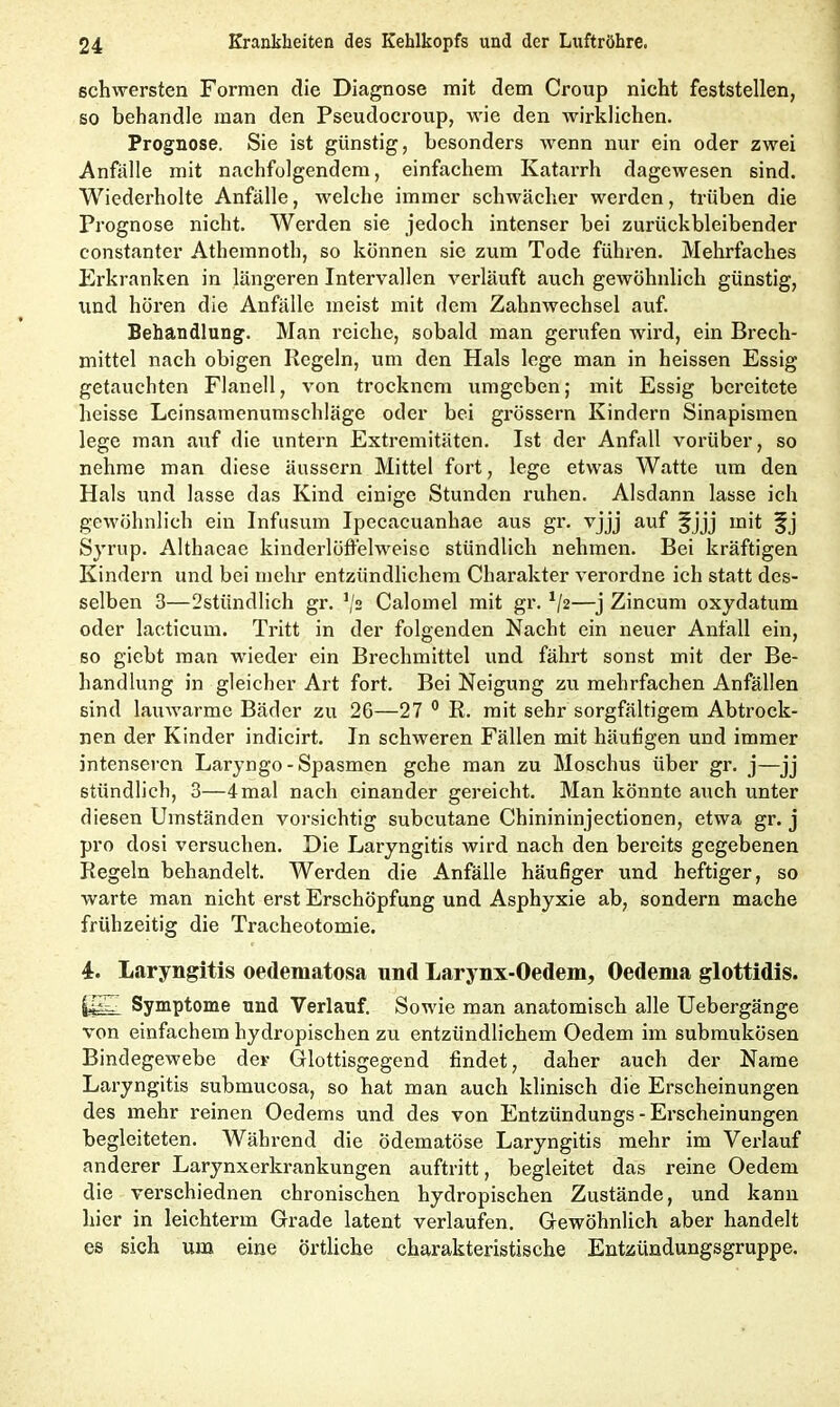 schwersten Formen die Diagnose mit dem Croup nicht feststellen, so behandle man den Pseudocroup, wie den wirklichen. Prognose. Sie ist günstig, besonders wenn nur ein oder zwei Anfälle mit nachfolgendem, einfachem Katarrh dagewesen sind. Wiederholte Anfälle, welche immer schwächer werden, trüben die Prognose nicht. Werden sie jedoch intenser bei zurückbleibender constanter Athemnoth, so können sic zum Tode führen. Mehrfaches Erkranken in längeren Intervallen verläuft auch gewöhnlich günstig, und hören die Anfälle meist mit dem Zahnwechsel auf. Behandlung. Man reiche, sobald man gerufen wird, ein Brech- mittel nach obigen Regeln, um den Hals lege man in heissen Essig getauchten Flanell, von trocknem umgeben; mit Essig bereitete heisse Leinsamenumschläge oder bei grossem Kindern Sinapismen lege man auf die untern Extremitäten. Ist der Anfall vorüber, so nehme man diese äussern Mittel fort, lege etwas Watte um den Hals und lasse das Kind einige Stunden ruhen. Alsdann lasse ich gewöhnlich ein Infusum Ipecacuanhae aus gr. vjjj auf §jjj mit -fj Syrup. Althacae kinderlöffelweisc stündlich nehmen. Bei kräftigen Kindern und bei mehr entzündlichem Charakter verordne ich statt des- selben 3—2stündlich gr. Calomel mit gr. x/2—j Zincum oxydatum oder lacticum. Tritt in der folgenden Nacht ein neuer Anfall ein, so giebt man wieder ein Brechmittel und fährt sonst mit der Be- handlung in gleicher Art fort. Bei Neigung zu mehrfachen Anfällen sind lauwarme Bäder zu 26—27 0 R. mit sehr sorgfältigem Abtrock- nen der Kinder indicirt. In schweren Fällen mit häufigen und immer intenseren Laryngo - Spasmen gehe man zu Moschus über gr. j—jj stündlich, 3—4mal nach einander gereicht. Man könnte auch unter diesen Umständen vorsichtig subcutane Chinininjectionen, etwa gr. j pro dosi versuchen. Die Laryngitis wird nach den bereits gegebenen Regeln behandelt. Werden die Anfälle häufiger und heftiger, so warte man nicht erst Erschöpfung und Asphyxie ab, sondern mache frühzeitig die Tracheotomie. 4. Laryngitis oedematosa und Larynx-Oedem, Oedema glottidis. Symptome und Verlauf. Sowie man anatomisch alle Uebergänge von einfachem liydropischen zu entzündlichem Oedem im submukösen Bindegewebe der Glottisgegend findet, daher auch der Name Laryngitis submucosa, so hat man auch klinisch die Erscheinungen des mehr reinen Oedems und des von Entzündungs - Erscheinungen begleiteten. Während die ödematöse Laryngitis mehr im Verlauf anderer Larynxerkrankungen auftritt, begleitet das reine Oedem die verschiednen chronischen hydropischen Zustände, und kann hier in leichterm Grade latent verlaufen. Gewöhnlich aber handelt es sich um eine örtliche charakteristische Entzündungsgruppe.