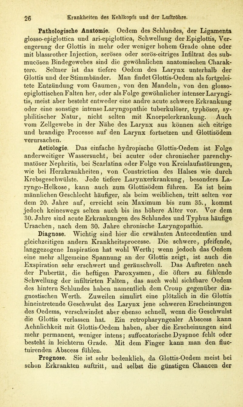 Pathologische Anatomie. Oedem des Schlundes, der Ligamenta glosso-e^iglottica und ari-epiglottica, Schwellung der Epiglottis, Ver- engerung der Glottis in mehr oder weniger hohem Grade ohne oder mit blassrother Injection, seröses oder serös-eitriges Infiltrat des sub- mucösen Bindegewebes sind die gewöhnlichen anatomischen Charak- tere. Seltner ist das tiefere Oedem des Larynx unterhalb der Glottis und der Stimmbänder. Man findet Glottis-Oedem als fortgelei- tete Entzündung vom Gaumen, von den Mandeln, von den glosso- epiglottischen Falten her, oder als Folge gewöhnlicher intenser Laryngi- tis, meist aber besteht entweder eine andre acute schwere Erkrankung oder eine sonstige intense Laryngopathie tuberkulöser, typhöser, sy- philitischer Natur, nicht selten mit Knorpelerkrankung. Auch vom Zellgewebe in der Nähe des Larynx aus können sich eitrige und brandige Processe auf den Larynx fortsetzen und Glottisödem verursachen. Aetiologie. Das einfache hydropische Glottis-Oedem ist Folge anderweitiger Wassersucht, bei acuter oder chronischer parenchy- matöser Nephritis, bei Scarlatina oder Folge von Kreislaufsstörungen, wie bei Herzkrankheiten, von Constriction des Halses wie durch Krebsgeschwülste. Jede tiefere Larynxerkrankung, besonders La- ryngo-Helkose, kann auch zum Glottisödem führen. Es ist beim männlichen Geschlecht häufiger, als beim weiblichen, tritt selten vor dem 20. Jahre auf, erreicht sein Maximum bis zum 35., kommt jedoch keineswegs selten auch bis ins höhere Alter vor. Vor dem 30. Jahre sind acute Erkrankungen des Schlundes und Typhus häufige Ursachen, nach dem 30. Jahre chronische Laryngopathie. Diagnose. Wichtig sind hier die erwähnten Antecedentien und gleichzeitigen andern Krankheitsprocesse. Die schwere, pfeifende, langgezogene Inspiration hat wohl Werth; wenn jedoch das Oedem eine mehr allgemeine Spannung an der Glottis zeigt, ist auch die Exspiration sehr erschwert und geräuschvoll. Das Auftreten nach der Pubertät, die heftigen Paroxysmen, die öfters zu fühlende Schwellung der infiltrirten Falten, das auch wohl sichtbare Oedem des hintern Schlundes haben namentlich dem Croup gegenüber dia- gnostischen Werth. Zuweilen simulirt eine plötzlich in die Glottis hineintretende Geschwulst des Larynx jene schweren Erscheinungen des Oedems, verschwindet aber ebenso schnell, wenn die Geschwulst die Glottis verlassen hat. Ein retropharyngealer Abscess kann Aehnlichkeit mit Glottis-Oedem haben, aber die Erscheinungen sind mehr permanent, weniger intens; suffocatorische Dyspnoe fehlt oder besteht in leichterm Grade. Mit dem Finger kann man den fluc- tuirenden Abscess fühlen. Prognose. Sie ist sehr bedenklich, da Glottis-Oedem meist bei schon Erkrankten auftritt, und selbst die günstigen Chancen der