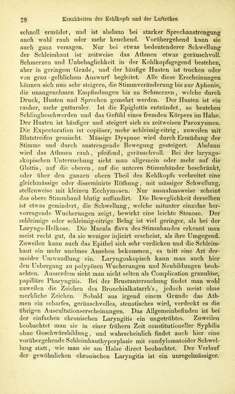 schnell ermüdet, und ist alsdann bei starker Sprecbanstrengung auch wohl rauh oder mehr keuchend. Vorübergehend kann sie auch ganz versagen. Nur bei etwas bedeutenderer Schwellung der Schleimhaut ist zeitweise das Athmen etwas geräuschvoll. Schmerzen und Unbehaglichkeit in der Kehlkopfsgegend bestehen, aber in geringem Grade, und der häufige Husten ist trocken oder von grau-gelblichem Auswurf begleitet. Alle diese Erscheinungen können sich nun sehr steigern, die Stimmveränderung bis zur Aphonie, die unangenehmen Empfindungen bis zu Schmerzen, welche durch Druck, Husten und Sprechen gemehrt werden. Der Husten ist ein rauher, mehr gutturaler. Ist die Epiglottis entzündet, so bestehen Schlingbeschwerden und das Gefühl eines fremden Körpers im Halse. Der Husten ist häufiger und steigert sich zu zeitweisen Paroxysmen. Die Expcctoration ist copiöser, mehr schleimig-eitrig, zxiweilen mit Blutstreifen gemischt. Mässige Dyspnoe wird durch Ermüdung der Stimme und durch anstrengende Bewegung gesteigert. Alsdann wird das Athmen rauh, pfeifend, geräuschvoll. Bei der laryngo- skopisehen Untersuchung sieht man allgemein oder mehr auf die Glottis, auf die oberen, auf die unteren Stimmbänder beschränkt, oder über den ganzen obern Theil des Kehlkopfs verbreitet eine gleichmässige oder disserainirte Böthung, mit mässiger Schwellung, stellenweise mit kleinen Ecchymoscn. Nur ausnahmsweise scheint das obere Stimmband blutig suffundirt. Die Beweglichkeit derselben ist etwas gemindert, die Schwellung, welche mitunter einzelne her- vorragende Wucherungen zeigt, bewirkt eine leichte Stenose. Der schleimige oder schleimig-eitrige Belag ist viel geringer, als bei der Laryngo-Helkose. Die Macula flava des Stimmbandes erkennt man meist recht gut, da sie weniger injicirt erscheint, als ihre Umgegend. Zuweilen kann auch das Epithel sich sehr verdicken und die Schleim- haut ein mehr unebnes Ansehen bekommen, es tritt eine Art der- moider Umwandlung ein. Laryngoskopisch kann man auch hier den Uebergang zu polypösen Wucherungen und Neubildungen beob- achten. Ausserdem sieht man nicht selten als Complication granulöse, papilläre Pharyngitis. Bei der Brustuntersuchung findet man wohl zuweilen die Zeichen des Bronchialkatarrh’s, jedoch meist ohne merkliche Zeichen. Sobald aus irgend einem Grunde das Ath- men ein scharfes, geräuschvolles, stenotisches wird, verdeckt es die übrigen Auscultationserscheinungen. Das Allgemeinbefinden ist bei der einfachen chronischen Laryngitis ein ungetrübtes. Zuweilen beobachtet man sie in einer frühem Zeit constitutioneller Syphilis ohne Geschwürsbildung, und wahrscheinlich findet auch hier eine vorübergehende Schleimhauthyperplasie mit condylomatoider Schwel- lung statt, wie man sie am Halse direct beobachtet. Der Verlauf der gewöhnlichen chronischen Laryngitis ist ein unregelmässiger.