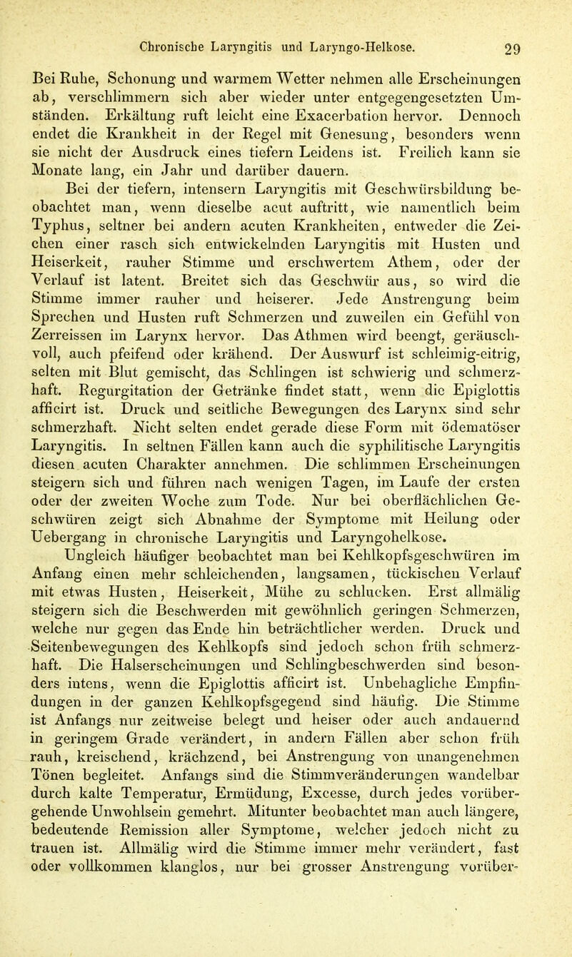 Bei Ruhe, Schonung und warmem Wetter nehmen alle Erscheinungen ab, verschlimmern sich aber wieder unter entgegengesetzten Um- ständen. Erkältung ruft leicht eine Exacerbation hervor. Dennoch endet die Krankheit in der Regel mit Genesung, besonders wenn sie nicht der Ausdruck eines tiefem Leidens ist. Freilich kann sie Monate lang, ein Jahr und darüber dauern. Bei der tiefem, intensern Laryngitis mit Geschwürsbildung be- obachtet man, wenn dieselbe acut auftritt, wie namentlich beim Typhus, seltner bei andern acuten Krankheiten, entweder die Zei- chen einer rasch sich entwickelnden Laryngitis mit Husten und Heiserkeit, rauher Stimme und erschwertem Athem, oder der Verlauf ist latent. Breitet sich das Geschwür aus, so wird die Stimme immer rauher und heiserer. Jede Anstrengung beim Sprechen und Husten ruft Schmerzen und zuweilen ein Gefühl von Zerreissen im Larynx hervor. Das Athmen wird beengt, geräusch- voll, auch pfeifend oder krähend. Der Auswurf ist schleimig-eitrig, selten mit Blut gemischt, das Schlingen ist schwierig und schmerz- haft. Regurgitation der Getränke findet statt, wenn die Epiglottis afficirt ist. Druck und seitliche Bewegungen des Larynx sind sehr schmerzhaft. Nicht selten endet gerade diese Form mit ödematöscr Laryngitis. In seltnen Fällen kann auch die syphilitische Laryngitis diesen acuten Charakter annehmen. Die schlimmen Erscheinungen steigern sich und führen nach wenigen Tagen, im Laufe der ersten oder der zweiten Woche zum Tode. Nur bei oberflächlichen Ge- schwüren zeigt sich Abnahme der Symptome mit Heilung oder Uebergang in chronische Laryngitis und Laryngohelkose. Ungleich häufiger beobachtet man bei Kehlkopfsgeschwüren im Anfang einen mehr schleichenden, langsamen, tückischen Verlauf mit etwas Husten, Heiserkeit, Mühe zu schlucken. Erst allmälig steigern sich die Beschwerden mit gewöhnlich geringen Schmerzen, welche nur gegen das Ende hin beträchtlicher werden. Druck und Seitenbewegungen des Kehlkopfs sind jedoch schon früh schmerz- haft. Die Halserscheinungen und Schlingbeschwerden sind beson- ders intens, wenn die Epiglottis afficirt ist. Unbehagliche Empfin- dungen in der ganzen Kehlkopfsgegend sind häufig. Die Stimme ist Anfangs nur zeitweise belegt und heiser oder auch andauernd in geringem Grade verändert, in andern Fällen aber schon früh rauh, kreischend, krächzend, bei Anstrengung von unangenehmen Tönen begleitet. Anfangs sind die Stimmveränderungen wandelbar durch kalte Temperatur, Ermüdung, Excesse, durch jedes vorüber- gehende Unwohlsein gemehrt. Mitunter beobachtet man auch längex-e, bedeutende Remission aller Symptome, welcher jedoch nicht zu trauen ist. Allmälig wird die Stimme immer mehr verändert, fast oder vollkommen klanglos, nur bei grosser Anstrengung vorüber-