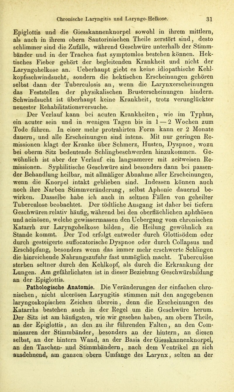 Epiglottis und die Giesskannenknorpel sowohl in ihrem mittlern, als auch in ihrem obern Santorinischen Theile zerstört sind, desto schlimmer sind die Zufälle, während Geschwüre unterhalb der Stimm- bänder und in der Trachea fast symptomlos bestehen können. Hek- tisches Fieber gehört der begleitenden Krankheit und nicht der Laryngohelkose an. Ueberhaupt giebt es keine idiopathische Kehl- kopfsschwindsucht, sondern die hektischen Erscheinungen gehören selbst dann der Tuberculosis an, wenn die Larynxerscheinungen das Feststellen der physikalischen Brusterscheinungen hindern. Schwindsucht ist überhaupt keine Krankheit, trotz verunglückter neuester Rehabilitationsversuche. Der Verlauf kann bei acuten Krankheiten, wie im Typhus, ein acuter sein und in wenigen Tagen bis in 1 — 2 Wochen zum Tode führen. In einer mehr protrahirten Form kann er 2 Monate dauern, und alle Erscheinungen sind intens. Mit nur geringen Re- missionen klagt der Kranke über Schmerz, Husten, Dyspnoe, wozu bei oberm Sitz bedeutende Schlingbeschwerden hinzukommen. Ge- wöhnlich ist aber der Verlauf ein langsamerer mit zeitweisen Re- missionen. Syphilitische Geschwüre sind besonders dann bei passen- der Behandlung heilbar, mit allmäliger Abnahme aller Erscheinungen, wenn die Knorpel intakt geblieben sind. Indessen können auch noch ihre Narben Stimmveränderung, selbst Aphonie dauernd be- wirken. Dasselbe habe ich auch in seltnen Fällen von geheilter Tuberculose beobachtet. Der tödtliche Ausgang ist daher bei tiefem Geschwüren relativ häufig, während bei den oberflächlichen aphthösen und acinösen, welche gewissermassen den Uebergang vom chronischen Katarrh zur Laryngohelkose bilden, die Heilung gewöhnlich zu Stande kommt. Der Tod erfolgt entweder durch Glottisödem oder durch gesteigerte suffocatorische Dyspnoe oder durch Collapsus und Erschöpfung, besonders wenn das immer mehr erschwerte Schlingen die hinreichende Nahrungszufuhr fast unmöglich macht. Tuberculose sterben seltner durch den Kehlkopf, als durch die Erkrankung der Lungen. Am gefährlichsten ist in dieser Beziehung Geschwürsbildung an der Epiglottis. Pathologische Anatomie. Die Veränderungen der einfachen chro- nischen, nicht ulcerösen Laryngitis stimmen mit den angegebenen laryngoskopischen Zeichen überein, denn die Erscheinungen des Katarrhs bestehen auch in der Regel um die Geschwüre herum. Der Sitz ist am häufigsten, wie wir gesehen haben, am obern Theile, an der Epiglottis, an den zu ihr führenden Falten, an den Com- missuren der Stimmbänder, besonders an der hintern, an diesen selbst, an der hintern Wand, an der Basis der Giesskannenknorpel, an den Taschen- und Stimmbändern, nach dem Ventrikel zu sich ausdehnend, am ganzen obern Umfange des Larynx, selten an der