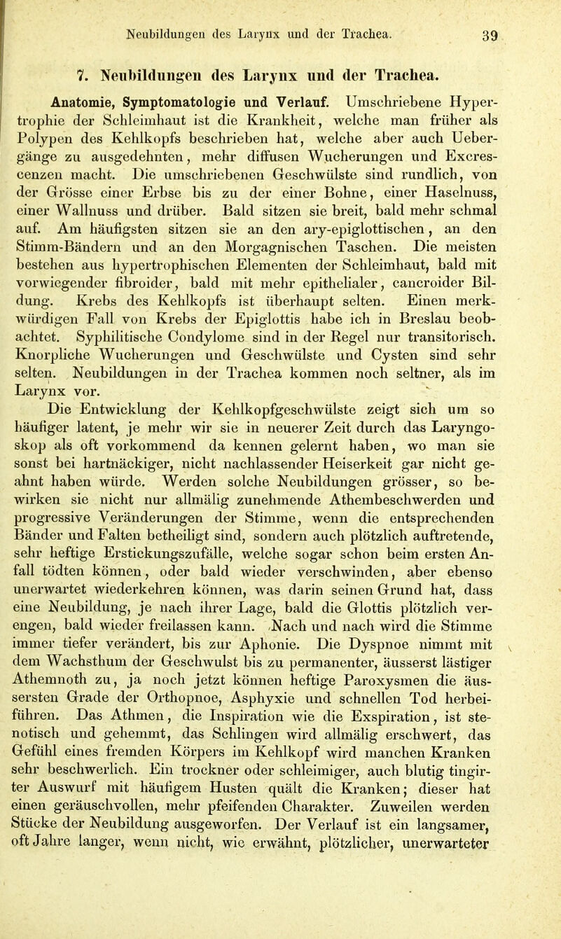 7. Neubildungen des Larynx und der Trachea. Anatomie, Symptomatologie und Verlauf. Umschriebene Hyper- trophie der Schleimhaut ist die Krankheit, welche man früher als Polypen des Kehlkopfs beschrieben hat, welche aber auch Ueber- gänge zu ausgedehnten, mehr diffusen Wucherungen und Excres- cenzen macht. Die umschriebenen Geschwülste sind x'undlich, von der Grösse einer Erbse bis zu der einer Bohne, einer Haselnuss, einer Wallnuss und drüber. Bald sitzen sie breit, bald mehr schmal auf. Am häufigsten sitzen sie an den ary-epiglottischen, an den Stirnm-Bändex’n und an den Mox’gagnischen Taschen. Die meisten bestehen aus hypertrophischen Elementen der Schleimhaut, bald mit vorwiegender fxbroider, bald mit mehr epithelialer, caxxcroider Bil- dung. Krebs des Kehlkopfs ist überhaupt selten. Einen merk- würdigen Fall von Krebs der Epiglottis habe ich in Breslau beob- achtet. Syphilitische Condylome sixxd in der Regel xxxxr tx'ansitox’isch. Knoi’pliche Wucherungen und Geschwülste und Cysten sind sehr selten. Neubilduxxgen ixx der Trachea kommen noch seltner, als im Larynx vor. Die Entwicklung der Kehlkopfgeschwülste zeigt sich um so häufiger latent, je mehr wir sie in neuerer Zeit durch das Laxyngo- skop als oft vorkomxnend da kennen gelernt haben, wo man sie sonst bei hartnäckiger, nicht nachlassender Heiserkeit gar nicht ge- ahnt haben wüx'de. Werden solche Neubildungen grösser, so be- wirken sie nicht nur allmälig zunehmende Athembeschwerden und progressive Veränderungen der Stimme, wenn die entsprechenden Bänder und Falten betheiligt sind, sondern auch plötzlich auftretende, sehr heftige Erstickungszixfälle, welche sogar schon beim ersten An- fall tödten können, oder bald wieder vei'schwinden, aber ebenso unerwartet wiederkehren könxxen, was darin seinen Grund hat, dass eixxe Nexibildung, je lxach ihrer Lage, bald die Glottis plötzlich ver- engen, bald wieder freilassen kann. Nach xxnd nach wird die Stimme immer tiefer verändert, bis zur Aphonie. Die Dyspnoe xximxnt mit dem Wachsthum der Geschwulst bis zu permanentex', äusserst lästiger Athemnoth zix, ja noch jetzt können heftige Pax’oxysmen die äus- sersten Gx’ade der Orthopxxoe, Asphyxie und schnellen Tod hex-bei- führen. Das Atlnnen, die Inspiration wie die Exspiration, ist ste- notisch und gehemmt, das Schlingeix wird allmälig erschwert, das Gefühl eines fremden Körpers im Kehlkopf wird manchen Kranken sehr beschwerlich. Eixx trockner oder schleimigex', auch blutig tingir- ter Auswurf mit häufigem Husten quält die Kranken; dieser hat einen gex'äuschvollen, mehr pfeifendexx Charakter. Zuweilen werden Stücke der Neubildung axxsgeworfen. Der Verlauf ist ein langsamer, oft Jahre langer, wexxn nicht, wie ex’wähxxt, plötzlichex', unerwarteter