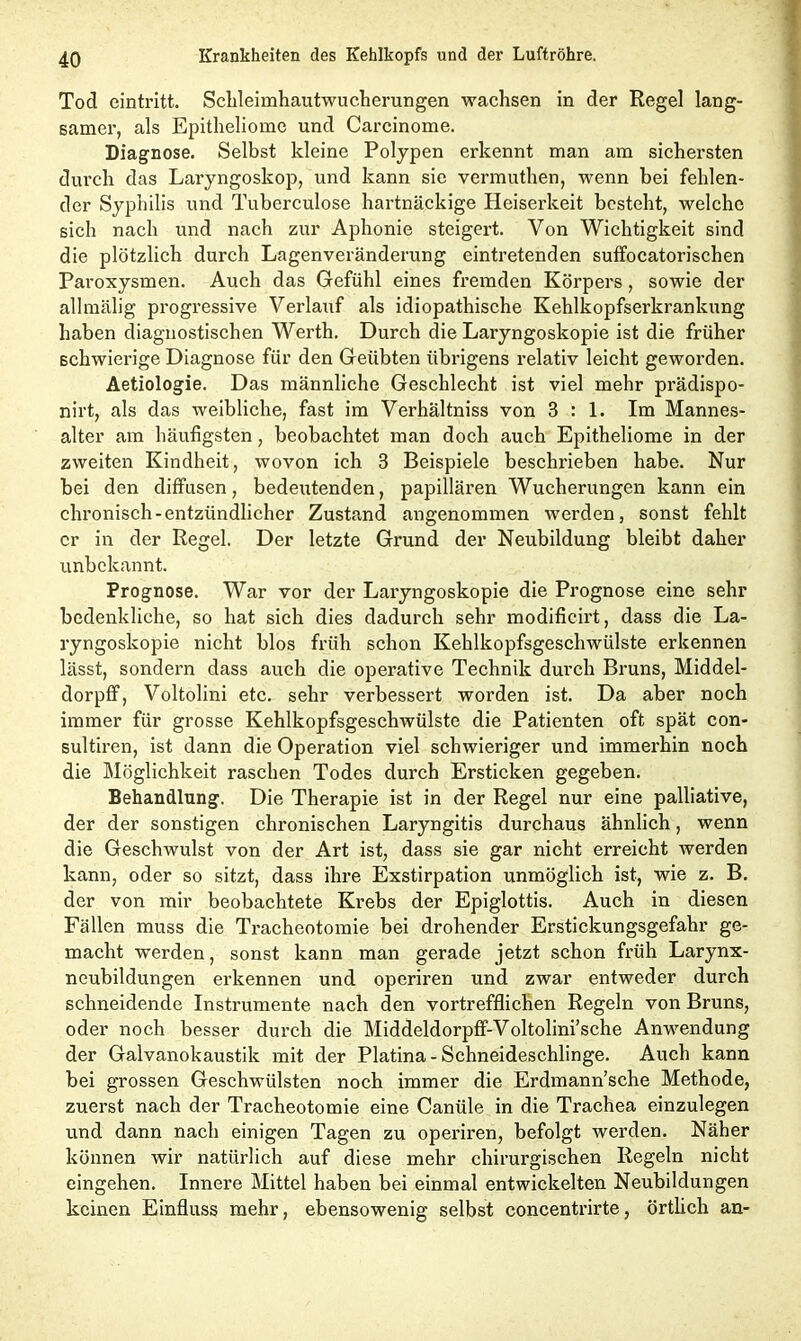 Tod eintritt. Schleimhautwucherungen wachsen in der Regel lang- samer, als Epitheliome und Carcinome. Diagnose. Selbst kleine Polypen erkennt man am sichersten durch das Laryngoskop, und kann sie vermuthen, wenn bei fehlen- der Syphilis und Tuberculose hartnäckige Heiserkeit besteht, welche sich nach und nach zur Aphonie steigert. Von Wichtigkeit sind die plötzlich durch Lagenveränderung eintretenden suffocatorischen Paroxysmen. Auch das Gefühl eines fremden Körpers, sowie der allmälig progressive Verlauf als idiopathische Kehlkopfserkrankung haben diagnostischen Werth. Durch die Laryngoskopie ist die früher schwierige Diagnose für den Geübten übrigens relativ leicht geworden. Aetiologie. Das männliche Geschlecht ist viel mehr prädispo- nirt, als das weibliche, fast im Verhältniss von B : 1. Im Mannes- alter am häufigsten, beobachtet man doch auch Epitheliome in der zweiten Kindheit, wovon ich 3 Beispiele beschrieben habe. Nur bei den diffusen, bedeutenden, papillären Wucherungen kann ein chronisch-entzündlicher Zustand angenommen w erden, sonst fehlt er in der Regel. Der letzte Grund der Neubildung bleibt daher unbekannt. Prognose. War vor der Laryngoskopie die Prognose eine sehr bedenkliche, so hat sich dies dadurch sehr modificirt, dass die La- ryngoskopie nicht blos früh schon Kehlkopfsgeschwülste erkennen lässt, sondern dass auch die operative Technik durch Bruns, Middel- dorpff, Voltolini etc. sehr verbessert worden ist. Da aber noch immer für grosse Kehlkopfsgeschwülste die Patienten oft spät con- sultiren, ist dann die Operation viel schwieriger und immerhin noch die Möglichkeit raschen Todes durch Ersticken gegeben. Behandlung. Die Therapie ist in der Regel nur eine palliative, der der sonstigen chronischen Laryngitis durchaus ähnlich, wenn die Geschwulst von der Art ist, dass sie gar nicht erreicht werden kann, oder so sitzt, dass ihre Exstirpation unmöglich ist, wie z. B. der von mir beobachtete Krebs der Epiglottis. Auch in diesen Fällen muss die Tracheotomie bei drohender Erstickungsgefahr ge- macht werden, sonst kann man gerade jetzt schon früh Larynx- neubildungen erkennen und operiren und zwar entweder durch schneidende Instrumente nach den vortrefflichen Regeln von Bruns, oder noch besser durch die Middeldorpff-Voltolini’sche Anwendung der Galvanokaustik mit der Platina - Schneideschlinge. Auch kann bei grossen Geschwülsten noch immer die Erdmann’sche Methode, zuerst nach der Tracheotomie eine Canüle in die Trachea einzulegen und dann nach einigen Tagen zu operiren, befolgt werden. Näher können wir natürlich auf diese mehr chirurgischen Regeln nicht eingehen. Innere Mittel haben bei einmal entwickelten Neubildungen keinen Einfluss mehr, ebensowenig selbst concentrirte, örtlich an-