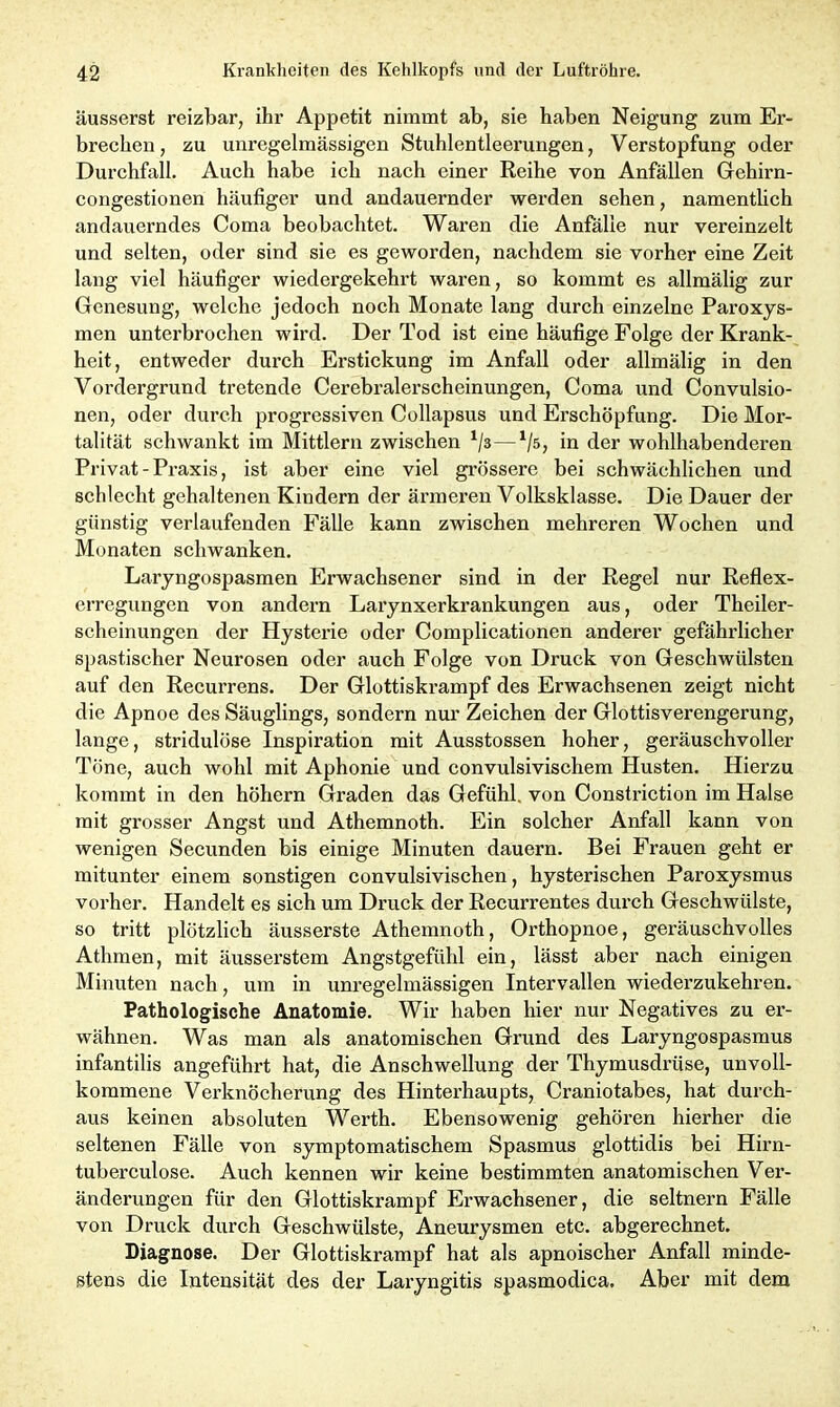 äusserst reizbar, ihr Appetit nimmt ab, sie haben Neigung zum Er- brechen, zu unregelmässigen Stuhlentleerungen, Verstopfung oder Durchfall. Auch habe ich nach einer Reihe von Anfällen Gehirn- congestionen häufiger und andauernder werden sehen, namentlich andauerndes Coma beobachtet. Waren die Anfälle nur vereinzelt und selten, oder sind sie es geworden, nachdem sie vorher eine Zeit lang viel häufiger wiedergekehrt waren, so kommt es allmälig zur Genesung, welche jedoch noch Monate lang durch einzelne Paroxys- men unterbrochen wird. Der Tod ist eine häufige Folge der Krank- heit, entweder durch Erstickung im Anfall oder allmälig in den Vordergrund tretende Cerebralerscheinungen, Coma und Convulsio- nen, oder durch progressiven Collapsus und Erschöpfung. Die Mor- talität schwankt im Mittlern zwischen */3—1/s, in der wohlhabenderen Privat-Praxis, ist aber eine viel grössere bei schwächlichen und schlecht gehaltenen Kindern der ärmeren Volksklasse. Die Dauer der günstig verlaufenden Fälle kann zwischen mehreren Wochen und Monaten schwanken. Laryngospasmen Erwachsener sind in der Regel nur Reflex- erregungen von andern Larynxerkrankungen aus, oder Theiler- scheinungen der Hysterie oder Complicationen anderer gefährlicher spastischer Neurosen oder auch Folge von Druck von Geschwülsten auf den Recurrens. Der Glottiskrampf des Erwachsenen zeigt nicht die Apnoe des Säuglings, sondern nur Zeichen der Glottisverengerung, lange, stridulöse Inspiration mit Ausstossen hoher, geräuschvoller Töne, auch wohl mit Aphonie und convulsivischem Husten. Hierzu kommt in den höhern Graden das Gefühl, von Constriction im Halse mit grosser Angst und Athemnoth. Ein solcher Anfall kann von wenigen Secunden bis einige Minuten dauern. Bei Frauen geht er mitunter einem sonstigen convulsivischen, hysterischen Paroxysmus vorher. Handelt es sich um Druck der Recurrentes durch Geschwülste, so tritt plötzlich äusserste Athemnoth, Orthopnoe, geräuschvolles Athmen, mit äusserstem Angstgefühl ein, lässt aber nach einigen Minuten nach, um in unregelmässigen Intervallen wiederzukehren. Pathologische Anatomie. Wir haben hier nur Negatives zu er- wähnen. Was man als anatomischen Grund des Laryngospasmus infantilis angeführt hat, die Anschwellung der Thymusdrüse, unvoll- kommene Verknöcherung des Hinterhaupts, Craniotabes, hat durch- aus keinen absoluten Werth. Ebensowenig gehören hierher die seltenen Fälle von symptomatischem Spasmus glottidis bei Hirn- tuberculose. Auch kennen wir keine bestimmten anatomischen Ver- änderungen für den Glottiskrampf Erwachsener, die seltnem Fälle von Druck durch Geschwülste, Aneurysmen etc. abgerechnet. Diagnose. Der Glottiskrampf hat als apnoischer Anfall minde- stens die Intensität des der Laryngitis spasmodica. Aber mit dem