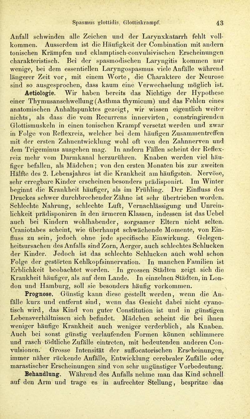 Anfall schwinden alle Zeichen und der Larynxkatarrh fehlt voll- kommen. Ausserdem ist die Häufigkeit der Combination mit andern tonischen Krämpfen und eklamptisch-convulsivischen Erscheinungen charakteristisch. Bei der spasmodischen Laryngitis kommen nur wenige, bei dem essentiellen Laryngospasmus viele Anfälle während längerer Zeit vor, mit einem Worte, die Charaktere der Neurose sind so ausgesprochen, dass kaum eine Verwechselung möglich ist. Aetiologie. Wir haben bereits das Nichtige der Hypothese einer Thymusanschwellung (Asthma thymicum) und das Fehlen eines anatomischen Anhaltspunktes gezeigt, wir wissen eigentlich weiter nichts, als dass die vom Recurrens innervirten, constringirenden Glottismuskeln in einen tonischen Krampf versetzt werden und zwar in Folge von Reflexreiz, welcher bei dem häufigen Zusammentreffen mit der ersten Zahnentwicklung wohl oft von den Zahnnerven und dem Trigeminus ausgehen mag. In andern Fällen scheint der Reflex- reiz mehr vom Darmkanal herzurühren. Knaben werden viel häu- figer befallen, als Mädchen; von den ersten Monaten bis zur zweiten Hälfte des 2. Lebensjahres ist die Krankheit am häufigsten. Nervöse, sehr erregbare Kinder erscheinen besonders prädisponirt. Im Winter beginnt die Krankheit häufiger, als im Frühling. Der Einfluss des Druckes schwer durchbrechender Zähne ist sehr übertrieben worden. Schlechte Nahrung, schlechte Luft, Vernachlässigung und Unrein- lichkeit prädisponiren in den ärmeren Klassen, indessen ist das Uebel auch bei Kindern wohlhabender, sorgsamer Eltern nicht selten. Craniotabes scheint, wie überhaupt schwächende Momente, von Ein- fluss zu sein, jedoch ohne jede specifische Einwirkung. Gelegen- heitsursachen des Anfalls sind Zorn, Aerger, auch schlechtes Schlucken der Kinder. Jedoch ist das schlechte Schlucken auch wohl schon Folge der gestörten Kehlkopfsinnervation. In manchen Familien ist Erblichkeit beobachtet worden. In grossen Städten zeigt sich die Krankheit häufiger, als auf dem Lande. In einzelnen Städten, in Lon- don und Hamburg, soll sie besonders häufig Vorkommen. Prognose. Günstig kann diese gestellt werden, wenn die An- fälle kurz und entfernt sind, wenn das Gesicht dabei nicht cyano- tisch wird, das Kind von guter Constitution ist und in günstigen Lebensverhältnissen sich befindet. Mädchen scheint die bei ihnen weniger häufige Krankheit auch weniger verderblich, als Knaben. Auch bei sonst günstig verlaufenden Formen können schlimmere und rasch tödtliche Zufälle eintreten, mit bedeutenden anderen Con- vulsionen. Grosse Intensität der suffocatorischen Erscheinungen, immer näher rückende Anfälle, Entwicklung cerebraler Zufälle oder marastischer Erscheinungen sind von sehr ungünstiger Vorbedeutung. Behandlung. Während des Anfalls nehme man das Kind schnell auf den Arm und trage es in aufrechter Stellung, bespritze das