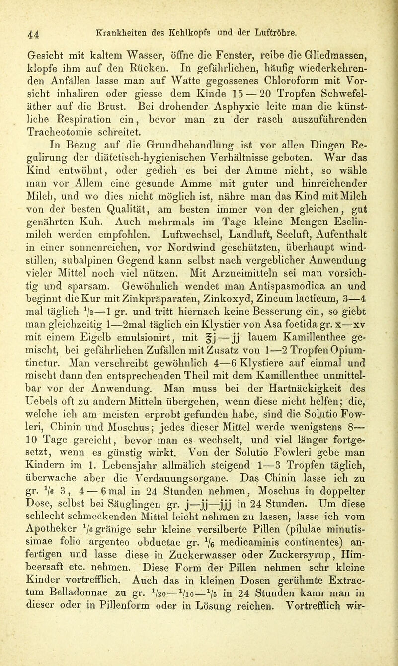 Gesicht mit kaltem Wasser, öffne die Fenster, reibe die Gliedmassen, klopfe ihm auf den Rücken. In gefährlichen, häufig wiederkehren- den Anfällen lasse man auf Watte gegossenes Chloroform mit Vor- sicht inhaliren oder giesse dem Kinde 15 — 20 Tropfen Schwefel- äther auf die Brust. Bei drohender Asphyxie leite man die künst- liche Respiration ein, bevor man zu der rasch auszuführenden Tracheotomie schreitet. In Bezug auf die Grundbehandlung ist vor allen Dingen Re- gulirung der diätetisch-hygienischen Verhältnisse geboten. War das Kind entwöhnt, oder gedieh es bei der Amme nicht, so wähle man vor Allem eine gesunde Amme mit guter und hinreichender Milch, und wo dies nicht möglich ist, nähre man das Kind mit Milch von der besten Qualität, am besten immer von der gleichen, gut genährten Kuh. Auch mehrmals im Tage kleine Mengen Eselin- milch werden empfohlen. Luftwechsel, Landluft, Seeluft, Aufenthalt in einer sonnenreichen, vor Nordwind geschützten, überhaupt wind- stillen, subalpinen Gegend kann selbst nach vergeblicher Anwendung vieler Mittel noch viel nützen. Mit Arzneimitteln sei man vorsich- tig und sparsam. Gewöhnlich wendet man Antispasmodica an und beginnt die Kur mit Zinkpräparaten, Zinkoxyd, Zincum lacticum, 3—4 mal täglich */2—1 gr. und tritt hiernach keine Besserung ein, so giebt man gleichzeitig 1—2mal täglich ein Klystier von Asa foetida gr. x—xv mit einem Eigelb emulsionirt, mit jfj — jj lauem Kamillenthee ge- mischt, bei gefährlichen Zufällen mit Zusatz von 1—2 Tropfen Opium- tinctur. Man verschreibt gewöhnlich 4—6 Klystiere auf einmal und mischt dann den entsprechenden Theil mit dem Kamillenthee unmittel- bar vor der Anwendung. Man muss bei der Hartnäckigkeit des Uebels oft zu andern Mitteln übergehen, wenn diese nicht helfen; die, welche ich am meisten erprobt gefunden habe, sind die Solutio Fow- leri, Chinin und Moschus; jedes dieser Mittel werde wenigstens 8— 10 Tage gereicht, bevor man es wechselt, und viel länger fortge- setzt, wenn es günstig wirkt. Von der Solutio Fowleri gebe man Kindern im 1. Lebensjahr allmälich steigend 1—3 Tropfen täglich, überwache aber die Verdauungsorgane. Das Chinin lasse ich zu gr. 1/6 3, 4 — 6 mal in 24 Stunden nehmen, Moschus in doppelter Dose, selbst bei Säuglingen gr. j—jj—jjj in 24 Stunden. Um diese schlecht schmeckenden Mittel leicht nehmen zu lassen, lasse ich vom Apotheker 1le gränige sehr kleine versilberte Pillen (pilulae minutis- simae folio argenteo obductae gr. % medicaminis continentes) an- fertigen und lasse diese in Zuckerwasser oder Zuckersyrup, Him- beersaft etc. nehmen. Diese Form der Pillen nehmen sehr kleine Kinder vortrefflich. Auch das in kleinen Dosen gerühmte Extrac- tum Belladonnae zu gr. 1/2o—1ho—*/5 in 24 Stunden kann man in dieser oder in Pillenform oder in Lösung reichen. Vortrefflich wir-