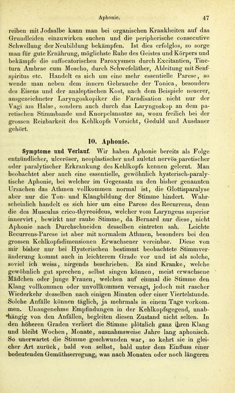 reiben mit Jodsalbe kann man bei organischen Krankheiten auf das Grundleiden einzuwirken suchen und die peripherische consecutive Schwellung der Neubildung bekämpfen. Ist dies erfolglos, so sorge man für gute Ernährung, möglichste Ruhe des Geistes und Körpers und bekämpfe die suffocatorisclien Paroxysmen durch Excitantien, Tinc- tura Ambrae cum Moscho, durch Schwefeläther, Ableitung mit Senf- spiritus etc. Handelt es sich um eine mehr essentielle Parese, so wende man neben dem innern Gebrauche der Tonica, besonders des Eisens und der analeptischen Kost, nach dem Beispiele neuerer, ausgezeichneter Laryngoskopiker die Faradisation nicht nur der Vagi am Halse, sondern auch durch das Laryngoskop an dem pa- retischen Stimmbande und Knorpelansatze an, wozu freilich hei der grossen Reizbarkeit des Kehlkopfs Vorsicht, Geduld und Ausdauer gehört. 10. Aphonie. Symptome und Verlauf. Wir haben Aphonie bereits als Folge entzündlicher, ulceröser, neoplastischer und zuletzt nervös-paretischer oder paralytischer Erkrankung des Kehlkopfs kennen gelernt. Man beobachtet aber auch eine essentielle, gewöhnlich hysterisch-paraly- tische Aphonie, bei welcher im Gegensatz zu den bisher genannten Ursachen das Athmen vollkommen normal ist, die Glottisparalyse aber nur die Ton- und Klanghildung der Stimme hindert. Wahr- scheinlich handelt es sich hier um eine Parese des Recurrens, denn die des Musculus crico-thyreoideus, welcher vom Laryngeus superior innervirt, bewii’kt nur rauhe Stimme, da Bernard nur diese, nicht Aphonie nach Durchschneiden desselben eintreten sah. Leichte Recurrens-Parese ist aber mit normalem Athmen, besonders bei den grossen Kehlkopfsdimensionen Erwachsener vereinbar. Diese von mir bisher nur bei Hysterischen bestimmt beobachtete Stimmver- änderung kommt auch in leichterem Grade vor und ist als solche, soviel ich weiss, nirgends beschrieben. Es sind Kranke, welche gewöhnlich gut sprechen, selbst singen können, meist erwachsene Mädchen oder junge Frauen, welchen auf einmal die Stimme den Klang vollkommen oder unvollkommen versagt, jedoch mit rascher Wiederkehr desselben nach einigen Minuten oder einer Viertelstunde. Solche Anfälle können täglich, ja mehrmals in einem Tage Vorkom- men. Unangenehme Empfindungen in der Kehlkopfsgegend, unab- hängig von den Anfällen, begleiten diesen Zustand nicht selten. In den höheren Graden verliert die Stimme plötzlich ganz ihren Klang und bleibt Wochen, Monate, ausnahmsweise Jahre lang aphonisch. So unerwartet die Stimme geschwunden war, so kehrt sie in glei- cher Ai't zurück, bald von selbst, bald unter dem Einfluss einer bedeutenden Gemüthserregung, was nach Monaten oder noch längeren