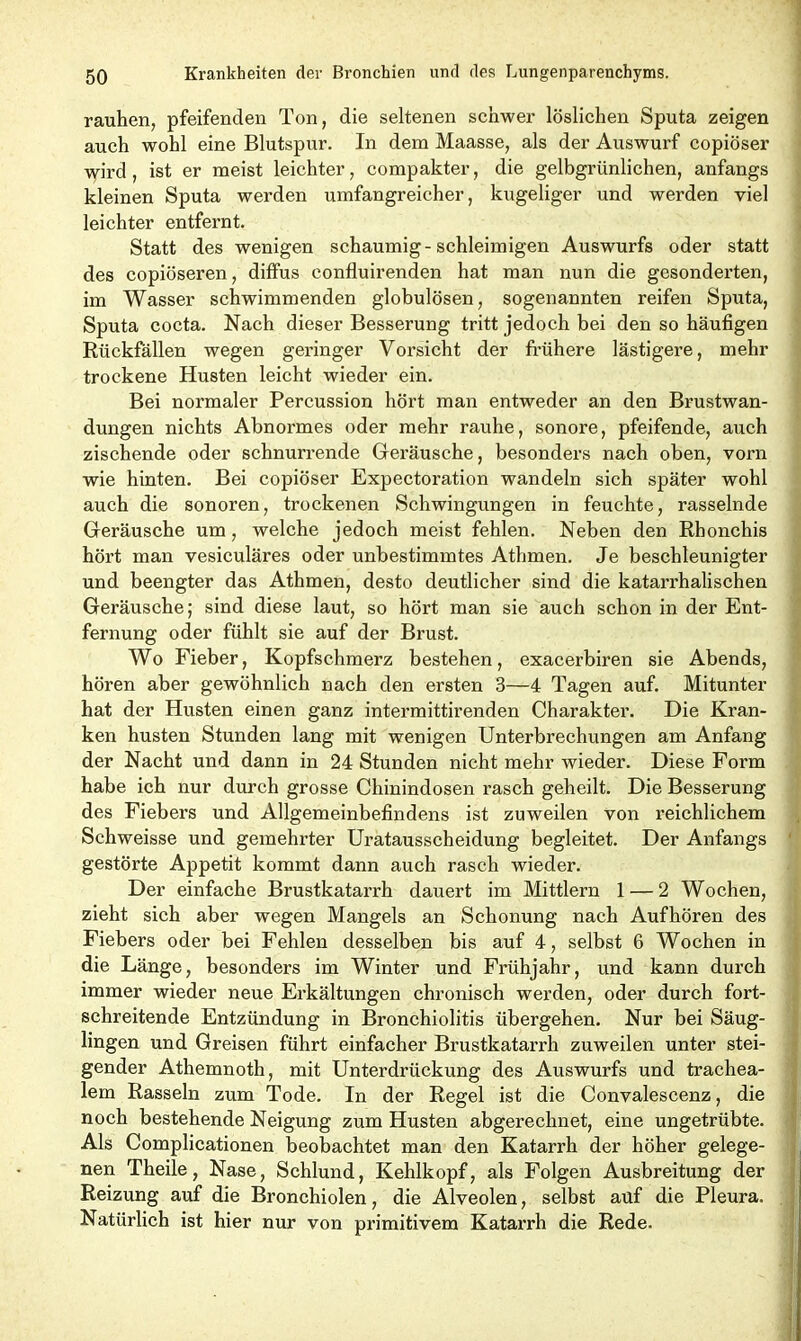 rauhen, pfeifenden Ton, die seltenen schwer löslichen Sputa zeigen auch wohl eine Blutspur. In dem Maasse, als der Auswurf copiöser wird, ist er meist leichter, compakter, die gelbgrünlichen, anfangs kleinen Sputa werden umfangreicher, kugeliger und werden viel leichter entfernt. Statt des wenigen schaumig-schleimigen Auswurfs oder statt des copiöseren, diffus eonfluirenden hat man nun die gesonderten, im Wasser schwimmenden globulösen, sogenannten reifen Sputa, Sputa cocta. Nach dieser Besserung tritt jedoch bei den so häufigen Rückfällen wegen geringer Vorsicht der frühere lästigere, mehr trockene Husten leicht wieder ein. Bei normaler Percussion hört man entweder an den Brustwan- dungen nichts Abnormes oder mehr rauhe, sonore, pfeifende, auch zischende oder schnurrende Geräusche, besonders nach oben, vorn wie hinten. Bei copiöser Expectoration wandeln sich später wohl auch die sonoren, trockenen Schwingungen in feuchte, rasselnde Geräusche um, welche jedoch meist fehlen. Neben den Rbonchis hört man vesiculäres oder unbestimmtes Athmen. Je beschleunigter und beengter das Athmen, desto deutlicher sind die katarrhalischen Geräusche; sind diese laut, so hört man sie auch schon in der Ent- fernung oder fühlt sie auf der Brust. Wo Fieber, Kopfschmerz bestehen, exacerbiren sie Abends, hören aber gewöhnlich nach den ersten 3—4 Tagen auf. Mitunter hat der Husten einen ganz intermittirenden Charakter. Die Kran- ken husten Stunden lang mit wenigen Unterbrechungen am Anfang der Nacht und dann in 24 Stunden nicht mehr wieder. Diese Form habe ich nur durch grosse Chinindosen rasch geheilt. Die Besserung des Fiebers und Allgemeinbefindens ist zuweilen von reichlichem Schweisse und gemehrter Uratausscheidung begleitet. Der Anfangs gestörte Appetit kommt dann auch rasch wieder. Der einfache Brustkatarrh dauert im Mittlern 1 — 2 Wochen, zieht sich aber wegen Mangels an Schonung nach Aufhören des Fiebers oder bei Fehlen desselben bis auf 4, selbst 6 Wochen in die Länge, besonders im Winter und Frühjahr, und kann durch immer wieder neue Erkältungen chronisch werden, oder durch fort- schreitende Entzündung in Bronchiolitis übergehen. Nur bei Säug- lingen und Greisen führt einfacher Brustkatarrh zuweilen unter stei- gender Athemnoth, mit Unterdrückung des Auswurfs und trachea- lem Rasseln zum Tode. In der Regel ist die Convalescenz, die noch bestehende Neigung zum Husten abgerechnet, eine ungetrübte. Als Complicationen beobachtet man den Katarrh der höher gelege- nen Theile, Nase, Schlund, Kehlkopf, als Folgen Ausbreitung der Reizung auf die Bronchiolen, die Alveolen, selbst auf die Pleura. Natürlich ist hier nur von primitivem Katarrh die Rede.