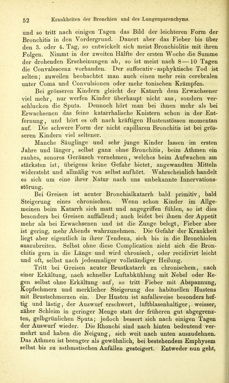 und so tritt nach einigen Tagen das Bild der leichteren Form der Bronchitis in den Vordergrund. Dauert aber das Fieber bis über den 3. oder 4. Tag, so entwickelt sich meist Bronchiolitis mit ihren Folgen. Nimmt in der zweiten Hälfte der ersten Woche die Summe der drohenden Erscheinungen ab, so ist meist nach 8 —10 Tagen die Convalescenz vorhanden. Der suffocativ - asphyktische Tod ist selten; zuweilen beobachtet man auch einen mehr rein cerebralen unter Coma und Convulsionen oder mehr tonischen Krämpfen. Bei grösseren Kindern gleicht der Katarrh dem Erwachsener viel mehr, nur werfen Kinder überhaupt nicht aus, sondern ver- schlucken die Sputa. Dennoch hört man bei ihnen mehr als bei Erwachsenen das feine katarrhalische Knistern schon in der Ent- fernung , und hört es oft nach kräftigen Hustenstössen momentan auf. Die schwere Form der nicht capillaren Bronchitis ist bei grös- seren Kindern viel seltener. Manche Säuglinge und sehr junge Kinder lassen im ersten Jahre und länger, selbst ganz ohne Bronchitis, beim Athmen ein rauhes, sonores Geräusch vernehmen, welches beim Aufwachen am stärksten ist, übrigens keine Gefahr bietet, angewandten Mitteln widersteht und allmälig von selbst auf hört. Wahrscheinlich handelt es sich um eine ihrer Natur nach uns unbekannte Innervations- störung. Bei Greisen ist acuter Bronchialkatarrh bald primitiv, bald Steigerung eines chronischen. Wenn schon Kinder im Allge- meinen beim Katarrh sich matt und angegriffen fühlen, so ist dies besonders bei Greisen auffallend; auch leidet bei ihnen der Appetit mehr als bei Erwachsenen und ist die Zunge belegt, Fieber aber ist gering, mehr Abends wahrzunehmen. Die Gefahr der Krankheit liegt aber eigentlich in ihrer Tendenz, sich bis in die Bronchiolen auszubreiten. Selbst ohne diese Complication zieht sich die Bron- chitis gern in die Länge und wird chronisch, oder recidivirt leicht und oft, selbst nach jedesmaliger vollständiger Heilung. Tritt bei Greisen acuter Brustkatarrh zu chronischem, nach einer Erkältung, nach schneller Luftabkühlung mit Nebel oder Re- gen selbst ohne Erkältung auf, so tritt Fieber mit Abspannung, Kopfschmerz und merklicher Steigerung des habituellen Hustens mit Brustschmerzen ein. Der Husten ist anfallsweise besonders hef- tig und lästig, der Auswurf erschwert, luftblasenhaltiger, weisser, zäher Schleim in geringer Menge statt der früheren gut abgegrenz- ten, gelbgrünlichen Sputa; jedoch bessert sich nach einigen Tagen der Auswurf wieder. Die Rhonchi sind nach hinten bedeutend ver- mehrt und haben die Neigung, sich weit nach unten auszudehnen. Das Athmen ist beengter als gewöhnlich, bei bestehendem Emphysem selbst bis zu asthmatischen Anfallen gesteigert. Entweder nun geht,