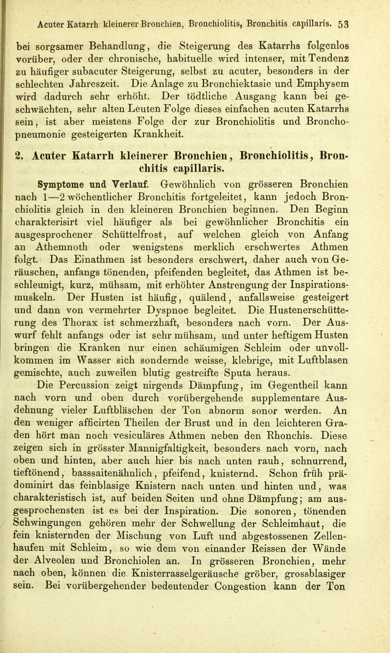 bei sorgsamer Behandlung, die Steigerung des Katarrhs folgenlos vorüber, oder der chronische, habituelle wird intenser, mit Tendenz zu häufiger subacuter Steigerung, selbst zu acuter, besonders in der schlechten Jahreszeit. Die Anlage zu Bronchiektasie und Emphysem wird dadurch sehr erhöht. Der tödtliche Ausgang kann bei ge- schwächten, sehr alten Leuten Folge dieses einfachen acuten Katarrhs sein, ist aber meistens Folge der zur Bronchiolitis und Broncho- pneumonie gesteigerten Krankheit. 2. Acuter Katarrh kleinerer Bronchien, Bronchiolitis, Bron- chitis capillaris. Symptome und Verlauf. Gewöhnlich von grösseren Bronchien nach 1—2 wöchentlicher Bronchitis fortgeleitet, kann jedoch Bron- chiolitis gleich in den kleineren Bronchien beginnen. Den Beginn charakterisirt viel häufiger als bei gewöhnlicher Bronchitis ein ausgesprochener Schüttelfrost, auf welchen gleich von Anfang an Athemnoth oder wenigstens merklich erschwertes Athmen folgt. Das Einathmen ist besonders erschwert, daher auch von Ge- räuschen, anfangs tönenden, pfeifenden begleitet, das Athmen ist be- schleunigt, kurz, mühsam, mit erhöhter Anstrengung der Inspirations- muskeln. Der Husten ist häufig, quälend, anfallsweise gesteigert und dann von vermehrter Dyspnoe begleitet. Die Hustenerschütte- rung des Thorax ist schmerzhaft, besonders nach vorn. Der Aus- wurf fehlt anfangs oder ist sehr mühsam, und unter heftigem Husten bringen die Kranken nur einen schäumigen Schleim oder unvoll- kommen im Wasser sich sondernde weisse, klebrige, mit Luftblasen gemischte, auch zuweilen blutig gestreifte Sputa heraus. Die Percussion zeigt nirgends Dämpfung, im Gegentheil kann nach vorn und oben durch vorübergehende supplementäre Aus- dehnung vieler Luftbläschen der Ton abnorm sonor werden. An den weniger afficirten Theilen der Brust und in den leichteren Gra- den hört man noch vesiculäres Athmen neben den Rhonchis. Diese zeigen sich in grösster Mannigfaltigkeit, besonders nach vorn, nach oben und hinten, aber auch hier bis nach unten rauh, schnurrend, tieftönend, basssaitenähnlich , pfeifend, knisternd. Schon früh prä- dominirt das feinblasige Knistern nach unten und hinten und, was charakteristisch ist, auf beiden Seiten und ohne Dämpfung; am aus- gesprochensten ist es bei der Inspiration. Die sonoren, tönenden Schwingungen gehören mehr der Schwellung der Schleimhaut, die fein knisternden der Mischung von Luft und abgestossenen Zellen- haufen mit Schleim, so wie dem von einander Reissen der Wände der Alveolen und Bronchiolen an. In grösseren Bronchien, mehr nach oben, können die Knisterrasselgeräusche gröber, grossblasiger sein. Bei vorübergehender bedeutender Congestion kann der Ton