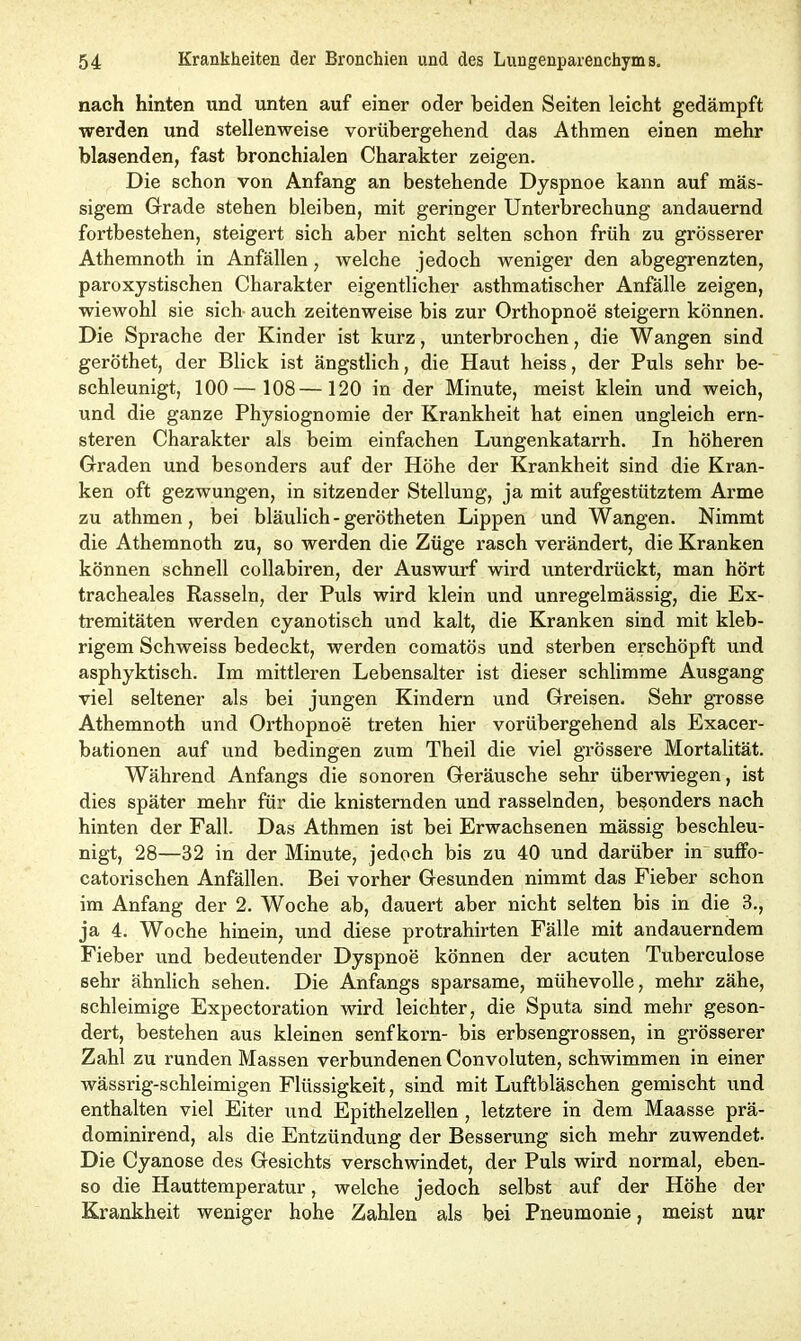 nach hinten und unten auf einer oder beiden Seiten leicht gedämpft werden und stellenweise vorübergehend das Athmen einen mehr blasenden, fast bronchialen Charakter zeigen. Die schon von Anfang an bestehende Dyspnoe kann auf mas- sigem Grade stehen bleiben, mit geringer Unterbrechung andauernd fortbestehen, steigert sich aber nicht selten schon früh zu grösserer Athemnoth in Anfällen, welche jedoch weniger den abgegrenzten, paroxystischen Charakter eigentlicher asthmatischer Anfälle zeigen, wiewohl sie sich- auch zeitenweise bis zur Orthopnoe steigern können. Die Sprache der Kinder ist kurz, unterbrochen, die Wangen sind geröthet, der Blick ist ängstlich, die Haut heiss, der Puls sehr be- schleunigt, 100— 108—120 in der Minute, meist klein und weich, und die ganze Physiognomie der Krankheit hat einen ungleich ern- steren Charakter als beim einfachen Lungenkatarrh. In höheren Graden und besonders auf der Höhe der Krankheit sind die Kran- ken oft gezwungen, in sitzender Stellung, ja mit aufgestütztem Arme zu athmen, bei bläulich - gerötheten Lippen und Wangen. Nimmt die Athemnoth zu, so werden die Züge rasch verändert, die Kranken können schnell collabiren, der Auswurf wird unterdrückt, man hört tracheales Rasseln, der Puls wird klein und unregelmässig, die Ex- tremitäten werden cyanotisch und kalt, die Kranken sind mit kleb- rigem Schweiss bedeckt, werden comatös und sterben erschöpft und asphyktisch. Im mittleren Lebensalter ist dieser schlimme Ausgang viel seltener als bei jungen Kindern und Greisen. Sehr grosse Athemnoth und Orthopnoe treten hier vorübergehend als Exacer- bationen auf und bedingen zum Theil die viel grössere Mortalität. Während Anfangs die sonoren Geräusche sehr überwiegen, ist dies später mehr für die knisternden und rasselnden, besonders nach hinten der Fall. Das Athmen ist bei Erwachsenen mässig beschleu- nigt, 28—32 in der Minute, jedoch bis zu 40 und darüber in suffo- catorischen Anfällen. Bei vorher Gesunden nimmt das Fieber schon im Anfang der 2. Woche ab, dauert aber nicht selten bis in die 3., ja 4. Woche hinein, und diese protrahirten Fälle mit andauerndem Fieber und bedeutender Dyspnoe können der acuten Tuberculose sehr ähnlich sehen. Die Anfangs sparsame, mühevolle, mehr zähe, schleimige Expectoration wird leichter, die Sputa sind mehr geson- dert, bestehen aus kleinen Senfkorn- bis erbsengrossen, in grösserer Zahl zu runden Massen verbundenen Convoluten, schwimmen in einer wässrig-schleimigen Flüssigkeit, sind mit Luftbläschen gemischt und enthalten viel Eiter und Epithelzellen , letztere in dem Maasse prä- dominirend, als die Entzündung der Besserung sich mehr zuwendet. Die Cyanose des Gesichts verschwindet, der Puls wird normal, eben- so die Hauttemperatur, welche jedoch selbst auf der Höhe der Krankheit weniger hohe Zahlen als bei Pneumonie, meist nur