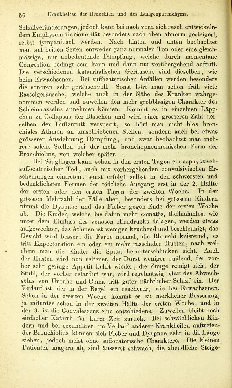 Schallveränderungen, jedoch kann bei nach vorn sich rasch entwickeln- dem Emphysem die Sonorität besonders nach oben abnorm gesteigert, selbst tympanitisch werden. Nach hinten und unten beobachtet man auf beiden Seiten entweder ganz normalen Ton oder eine gleich- massige, nur unbedeutende Dämpfung, welche durch momentane Congestion bedingt sein kann und dann nur vorübergehend auftritt. Die verschiedenen katarrhalischen Geräusche sind dieselben, wie beim Erwachsenen. Bei suffocatorischen Anfällen werden besonders die sonoren sehr geräuschvoll. Sonst hört man schon früh viele Rasselgeräusche, welche auch in der Nähe des Kranken wahrge- nommen werden und zuweilen den mehr grobblasigen Charakter des Schleimrasseins annehmen können. Kommt es in einzelnen Läpp- chen zu Collapsus der Bläschen und wird einer grösseren Zahl der- selben der Luftzutritt versperrt, so hört man nicht blos bron- chiales Athmen an umschriebenen Stellen, sondern auch bei etwas grösserer Ausdehnung Dämpfung, und zwar beobachtet man meh- rere solche Stellen bei der mehr bronchopneumonischen Form der Bronchiolitis, von welcher später. Bei Säuglingen kann schon in den ersten Tagen ein asphyktisch- suffocatorischer Tod , auch mit vorhergehenden convulsivischen Er- scheinungen eintreten, sonst erfolgt selbst in den schwersten und bedenklichsten Foi’men der tödtliche Ausgang erst in der 2. Hälfte der ersten oder den ersten Tagen der zweiten Woche. In der grössten Mehrzahl der Fälle aber, besondei’s bei grossem Kindern nimmt die Dyspnoe und das Fieber gegen Ende der ersten Woche ab. Die Kindei’, welche bis dahin mehr comatös, theilnahmlos, wie unter dem Einfluss des venösen Hirndrucks dalagen, werden etwas aufgeweckter, das Athmen ist weniger keuchend und beschleunigt, das Gesicht wird besser, die Fai’be normal, die Rhonchi knisternd, es tritt Expectoration ein oder ein mehr rasselnder Husten, nach wel- chem man die Kinder die Sputa herunterschlucken sieht. Auch der Husten wird nun seltener, der Durst weniger quälend, der vor- her sehr geringe Appetit kehrt wieder, die Zunge reinigt sich, der Stuhl, der voi’her retardii’t war, wird regelmässig, statt des Abwech- selns von Unruhe und Coma tritt guter nächtlicher Schlaf ein. Der Verlauf ist hier in der Regel ein rascherer, wie bei Erwachsenen. Schon in der zweiten Woche kommt es zu merklicher Besserung, ja mitunter schon in der zweiten Hälfte der ersten Woche, und in der 3. ist die Convalescenz eine entschiedene. Zuweilen bleibt noch einfacher Katarrh für kurze Zeit zui’ück. Bei schwächlichen Kin- dern und bei secundärer, im Verlauf anderer Krankheiten auftreten- der Bronchiolitis können sich Fieber und Dyspnoe sehr in die Länge ziehen, jedoch meist ohne suffocatorische Charaktere. Die kleinen Patienten magern ab, sind äusserst schwach, die abendliche Steige-
