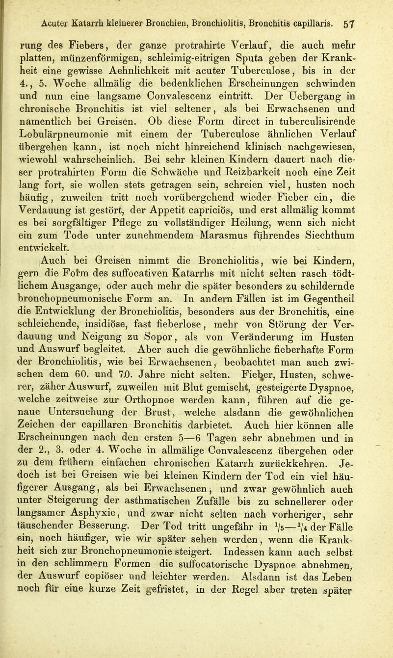 rung des Fiebers, der ganze protrahirte Verlauf, die auch mehr platten, münzenförmigen, schleimig-eitrigen Sputa geben der Krank- heit eine gewisse Aehnlichkeit mit acuter Tuberculose, bis in der 4., 5. Woche allmälig die bedenklichen Erscheinungen schwinden und nun eine langsame Convalescenz eintritt. Der Uebergang in chronische Bronchitis ist viel seltener, als bei Erwachsenen und namentlich bei Greisen. Ob diese Form direct in tuberculisirende Lobulärpneumonie mit einem der Tuberculose ähnlichen Verlauf übergehen kann, ist noch nicht hinreichend klinisch nachgewiesen, wiewohl wahrscheinlich. Bei sehr kleinen Kindern dauert nach die- ser protrahirten Form die Schwäche und Reizbarkeit noch eine Zeit lang fort, sie wollen stets getragen sein, schreien viel, husten noch häufig, zuweilen tritt noch vorübergehend wieder Fieber ein, die Verdauung ist gestört, der Appetit capriciös, und erst allmälig kommt es bei sorgfältiger Pflege zu vollständiger Heilung, wenn sich nicht ein zum Tode unter zunehmendem Marasmus führendes Siechthum entwickelt. Auch bei Greisen nimmt die Bronchiolitis, wie bei Kindern, gern die Form des suffocativen Katarrhs mit nicht selten rasch tödt- lichem Ausgange, oder auch mehr die später besonders zu schildernde bronchopneumonisclie Form an. In andern Fällen ist im Gegentheil die Entwicklung der Bronchiolitis, besonders aus der Bronchitis, eine schleichende, insidiöse, fast fieberlose, mehr von Störung der Ver- dauung und Neigung zu Sopor, als von Veränderung im Husten und Auswurf begleitet. Aber auch die gewöhnliche fieberhafte Form der Bronchiolitis, wie bei Erwachsenen, beobachtet man auch zwi- schen dem 60. und 7.0. Jahre nicht selten. Fiefyer, Husten, schwe- rer, zäher Auswurf, zuweilen mit Blut gemischt, gesteigerte Dyspnoe, welche zeitweise zur Orthopnoe werden kann, führen auf die ge- naue Untersuchung der Brust, welche alsdann die gewöhnlichen Zeichen der capillaren Bronchitis darbietet. Auch hier können alle Erscheinungen nach den ersten 5—6 Tagen sehr abnehmen und in der 2., 3. oder 4. Woche in allmälige Convalescenz übergehen oder zu dem frühem einfachen chronischen Katarrh zurückkehren. Je- doch ist bei Greisen wie bei kleinen Kindern der Tod ein viel häu- figerer Ausgang, als bei Erwachsenen, und zwar gewöhnlich auch unter Steigerung der asthmatischen Zufälle bis zu schnellerer oder langsamer Asphyxie, und zwar nicht selten nach vorheriger, sehr täuschender Besserung. Der Tod tritt ungefähr in J/5—*/* der Fälle ein, noch häufiger, wie wir später sehen werden, wenn die Krank- heit sich zur Bronchopneumonie steigert. Indessen kann auch selbst in den schlimmem Formen die suffocatorische Dyspnoe abnehmen, der Auswurf copiöser und leichter werden. Alsdann ist das Leben noch für eine kurze Zeit gefristet, in der Regel aber treten später