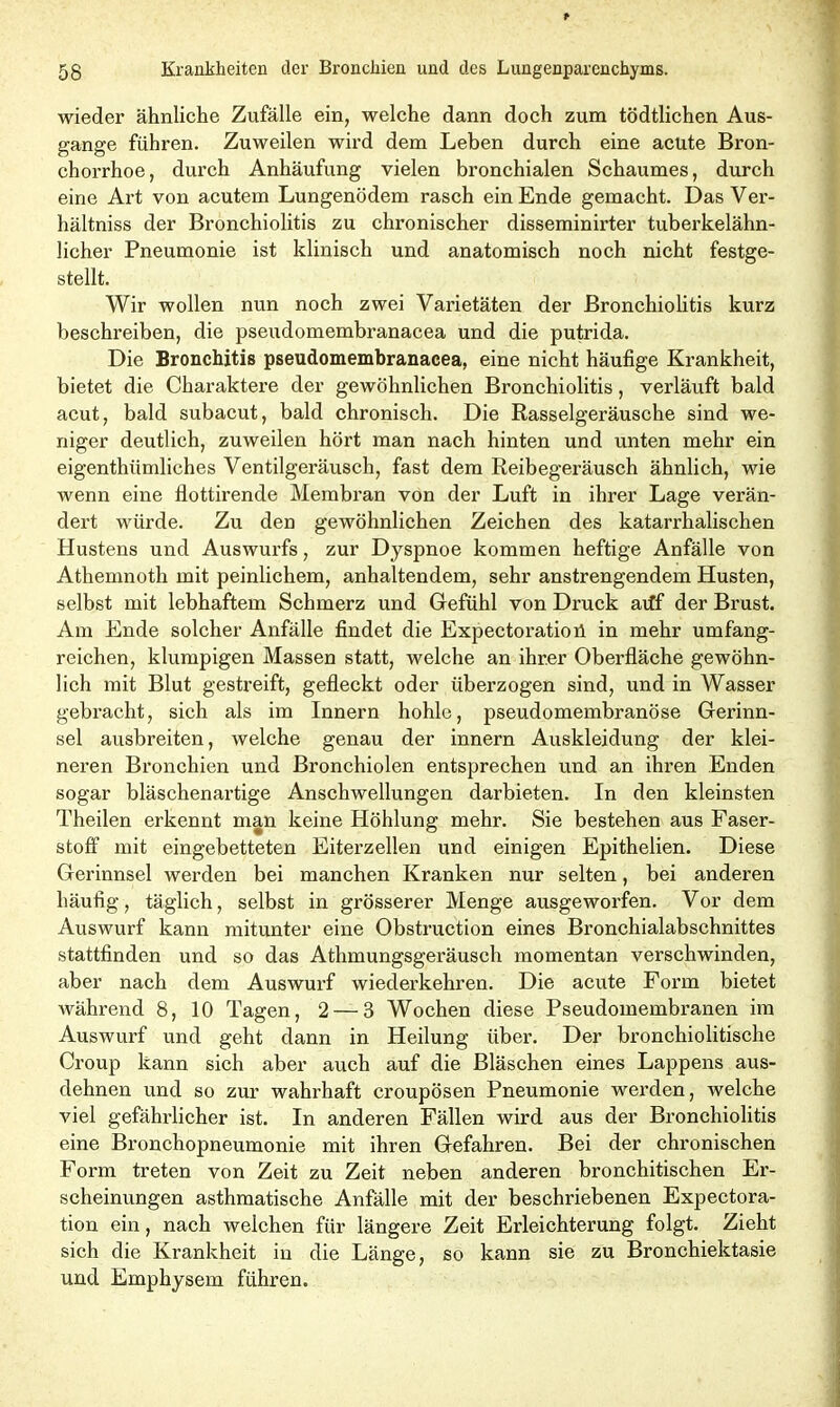 wieder ähnliche Zufälle ein, welche dann doch zum tödtlichen Aus- gange führen. Zuweilen wird dem Leben durch eine acute Bron- chorrhoe, durch Anhäufung vielen bronchialen Schaumes, durch eine Art von acutem Lungenödem rasch ein Ende gemacht. Das Ver- hältniss der Bronchiolitis zu chronischer disseminirter tuberkelähn- licher Pneumonie ist klinisch und anatomisch noch nicht festge- stellt. Wir wollen nun noch zwei Varietäten der Bronchiolitis kurz beschreiben, die pseudomembranacea und die putrida. Die Bronchitis pseudomembranacea, eine nicht häufige Krankheit, bietet die Charaktere der gewöhnlichen Bronchiolitis, verläuft bald acut, bald subacut, bald chronisch. Die Rasselgeräusche sind we- niger deutlich, zuweilen hört man nach hinten und unten mehr ein eigenthümliches Ventilgeräusch, fast dem Reibegeräusch ähnlich, wie wenn eine flottirende Membran von der Luft in ihrer Lage verän- dert würde. Zu den gewöhnlichen Zeichen des katarrhalischen Hustens und Auswurfs, zur Dyspnoe kommen heftige Anfälle von Athemnoth mit peinlichem, anhaltendem, sehr anstrengendem Husten, selbst mit lebhaftem Schmerz und Gefühl von Druck atff der Brust. Am Ende solcher Anfälle findet die Expectoratioü in mehr umfang- reichen, klumpigen Massen statt, welche an ihrer Oberfläche gewöhn- lich mit Blut gestreift, gefleckt oder überzogen sind, und in Wasser gebracht, sich als im Innern hohle, pseudomembranöse Gerinn- sel ausbreiten, welche genau der innern Auskleidung der klei- neren Bronchien und Bronchiolen entsprechen und an ihren Enden sogar bläschenartige Anschwellungen darbieten. In den kleinsten Theilen erkennt man keine Höhlung mehr. Sie bestehen aus Faser- stoff mit eingebetteten Eiterzellen und einigen Epithelien. Diese Gerinnsel werden bei manchen Kranken nur selten, bei anderen häufig, täglich, selbst in grösserer Menge ausgeworfen. Vor dem Auswurf kann mitunter eine Obstruction eines Bronchialabschnittes stattfinden und so das Athmungsgeräusch momentan verschwinden, aber nach dem Auswurf wiederkehren. Die acute Form bietet während 8, 10 Tagen, 2 — 3 Wochen diese Pseudomembranen im Auswurf und geht dann in Heilung über. Der bronchiolitische Croup kann sich aber auch auf die Bläschen eines Lappens aus- dehnen und so zur wahrhaft croupösen Pneumonie werden, welche viel gefährlicher ist. In anderen Fällen wird aus der Bronchiolitis eine Bronchopneumonie mit ihren Gefahren. Bei der chronischen Form treten von Zeit zu Zeit neben anderen bronchitischen Er- scheinungen asthmatische Anfälle mit der beschriebenen Expectora- tion ein, nach weichen für längere Zeit Erleichterung folgt. Zieht sich die Krankheit in die Länge, so kann sie zu Bronchiektasie und Emphysem führen.