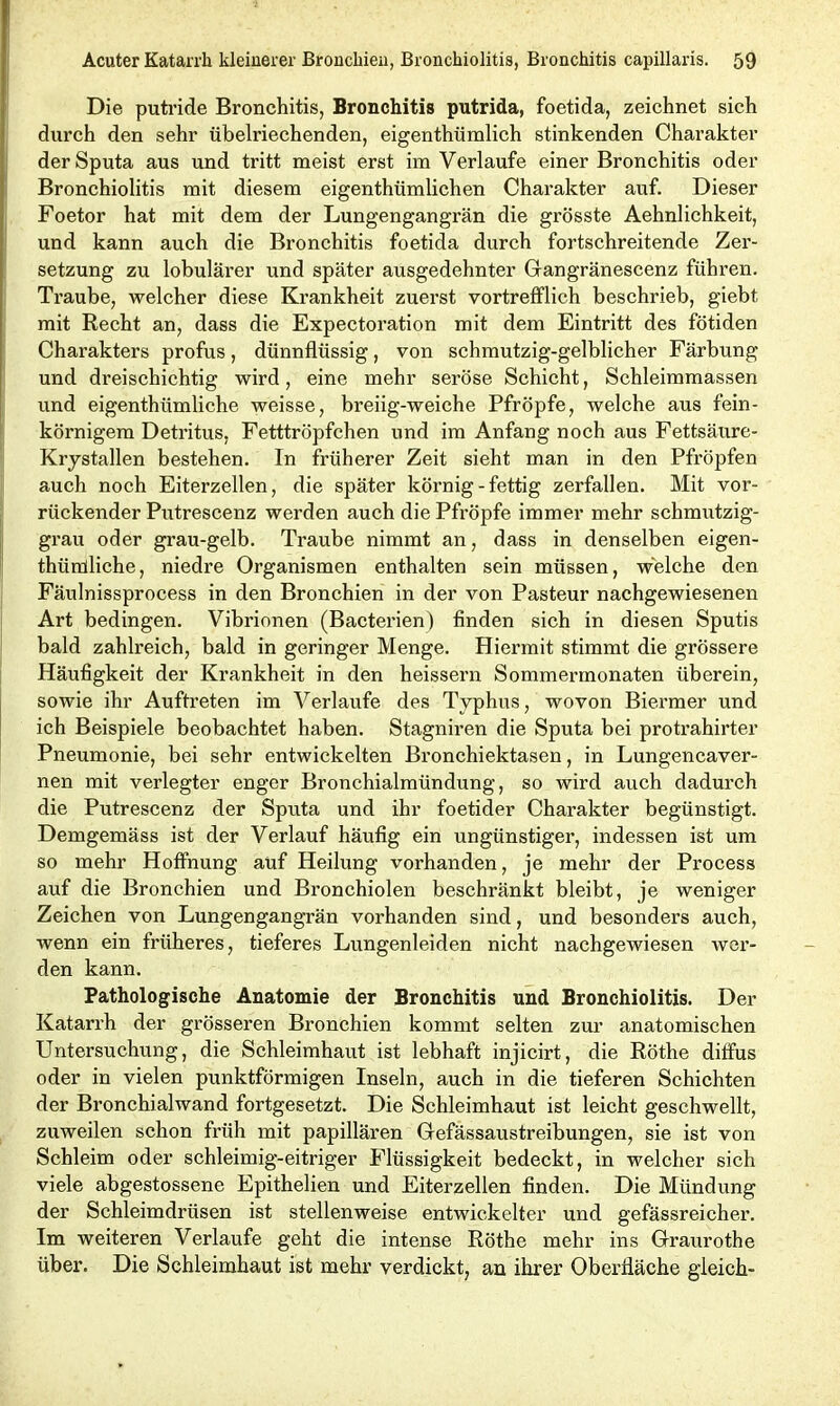 Die putride Bronchitis, Bronchitis putrida, foetida, zeichnet sich durch den sehr übelriechenden, eigenthümlich stinkenden Charakter der Sputa aus und tritt meist erst im Verlaufe einer Bronchitis oder Bronchiolitis mit diesem eigenthümlichen Charakter auf. Dieser Foetor hat mit dem der Lungengangrän die grösste Aehnlichkeit, und kann auch die Bronchitis foetida durch fortschreitende Zer- setzung zu lobulärer und später ausgedehnter Gangränescenz führen. Traube, welcher diese Krankheit zuerst vortrefflich beschrieb, giebt mit Recht an, dass die Expectoration mit dem Eintritt des fötiden Charakters profus, dünnflüssig, von schmutzig-gelblicher Färbung und dreischichtig wird, eine mehr seröse Schicht, Schleimmassen und eigentümliche weisse, breiig-weiche Pfropfe, welche aus fein- körnigem Detritus, Fetttröpfchen und im Anfang noch aus Fettsäure- Krystallen bestehen. In früherer Zeit sieht man in den Pfropfen auch noch Eiterzellen, die später körnig - fettig zerfallen. Mit vor- rückender Putrescenz werden auch die Pfropfe immer mehr schmutzig- grau oder grau-gelb. Traube nimmt an, dass in denselben eigen- thürüliche, niedre Organismen enthalten sein müssen, welche den Fäulnissprocess in den Bronchien in der von Pasteur nachgewiesenen Art bedingen. Vibrionen (Bacterien) finden sich in diesen Sputis bald zahlreich, bald in geringer Menge. Hiermit stimmt die grössere Häufigkeit der Krankheit in den heissern Sommermonaten überein, sowie ihr Auftreten im Verlaufe des Typhus, wovon Biermer und ich Beispiele beobachtet haben. Stagniren die Sputa bei protrahirter Pneumonie, bei sehr entwickelten Bronchiektasen, in Lungencaver- nen mit verlegter enger Bronchialmündung, so wird auch dadurch die Putrescenz der Sputa und ihr foetider Charakter begünstigt. Demgemäss ist der Verlauf häufig ein ungünstiger, indessen ist um so mehr Hoffnung auf Heilung vorhanden, je mehr der Process auf die Bronchien und Bronchiolen beschränkt bleibt, je weniger Zeichen von Lungengangrän vorhanden sind, und besonders auch, wenn ein früheres, tieferes Lungenleiden nicht nachgewiesen wer- den kann. Pathologische Anatomie der Bronchitis und Bronchiolitis. Der Katari’h der grösseren Bronchien kommt selten zur anatomischen Untersuchung, die Schleimhaut ist lebhaft injicirt, die Röthe diffus oder in vielen punktförmigen Inseln, auch in die tieferen Schichten der Bronchialwand fortgesetzt. Die Schleimhaut ist leicht geschwellt, zuweilen schon früh mit papillären Gfefässaustreibungen, sie ist von Schleim oder schleimig-eitriger Flüssigkeit bedeckt, in welcher sich viele abgestossene Epithelien und Eiterzellen finden. Die Mündung der Schleimdrüsen ist stellenweise entwickelter und gefässreicher. Im weiteren Verlaufe geht die intense Röthe mehr ins Graurothe über. Die Schleimhaut ist mehr verdickt, an ihrer Oberfläche gleich-