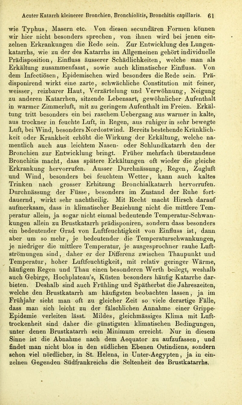 wie Typhus, Masern etc. Von diesen secundären Formen können wir hier nicht besonders sprechen, von ihnen wird bei jenen ein- zelnen Erkrankungen die Rede sein. Zur Entwicklung des Lungen- katarrhs, wie zu der des Katarrhs im Allgemeinen gehört individuelle Prädisposition, Einfluss äusserer Schädlichkeiten, welche man als Erkältung zusammenfasst, sowie auch klimatischer Einfluss. Von dem Infectiösen, Epidemischen wird besonders die Rede sein. Prä- disponirend wirkt eine zarte, schwächliche Constitution mit feiner, weisser, reizbarer Haut, Verzärtelung und Verwöhnung, Neigung zu anderen Katarrhen, sitzende Lebensart, gewöhnlicher Aufenthalt in warmer Zimmerluft, mit zu geringem Aufenthalt im Freien. Erkäl- tung tritt besonders ein bei raschem Uebergang aus warmer in kalte, aus trockner in feuchte Luft, in Regen, aus ruhiger in sehr bewegte Luft, bei Wind, besonders Nordostwind. Bereits bestehende Kränklich- keit oder Krankheit erhöht die Wirkung der Erkältung, welche na- mentlich auch aus leichtem Nasen- oder Schlundkatarrh den der Bronchien zur Entwicklung bringt. Früher mehrfach überstandene Bronchitis macht, dass spätere Erkältungen oft wieder die gleiche Erkrankung hervorrufen. Ausser Durchnässung, Regen, Zugluft und Wind, besonders bei feuchtem Wetter, kann auch kaltes Trinken nach grosser Erhitzung Bronchialkatarrh hervorrufen. Durchnässung der Füsse, besonders im Zustand der Ruhe fort- dauernd, wirkt sehr nachtheilig. Mit Recht macht Hirsch darauf aufmerksam, dass in klimatischer Beziehung nicht die mittlere Tem- peratur allein, ja sogar nicht einmal bedeutende Temperatur-Schwan- kungen allein zu Brustkatarrh prädisponiren, sondern dass besonders ein bedeutender Grad von Luftfeuchtigkeit von Einfluss ist, dann aber um so mehr, je bedeutender die Temperaturschwankungen, je niedriger die mittlere Temperatur, je ausgesprochner rauhe Luft- strömungen sind, daher er der Differenz zwischen Thaupunkt und Temperatur, hoher Luftfeuchtigkeit, mit relativ gei’inger Wärme, häufigem Regen und Thau einen besonderen Werth beilegt, weshalb auch Gebirge, Hochplateau’s, Küsten besonders häufig Katarrhe dar- bieten. Deshalb sind auch Frühling und Spätherbst die Jahreszeiten, welche den Brustkatarrh am häufigsten beobachten lassen, ja im Frühjahr sieht man oft zu gleicher Zeit so viele derartige Fälle, dass man sich leicht zu der fälschlichen Annahme einer Grippe- Epidemie verleiten lässt. Mildes, gleichmässiges Klima mit Luft- trockenheit sind daher die günstigsten klimatischen Bedingungen, unter denen Brustkatarrh sein Minimum erreicht. Nur in diesem Sinne ist die Abnahme nach dem Aequator zu aufzufassen, und findet man nicht blos in den südlichen Ebenen Ostindiens, sondern schon viel nördlicher, in St. Helena, in Unter-Aegypten, ja in ein- zelnen Gegenden Südfrankreichs die Seltenheit des Brustkatarrhs.