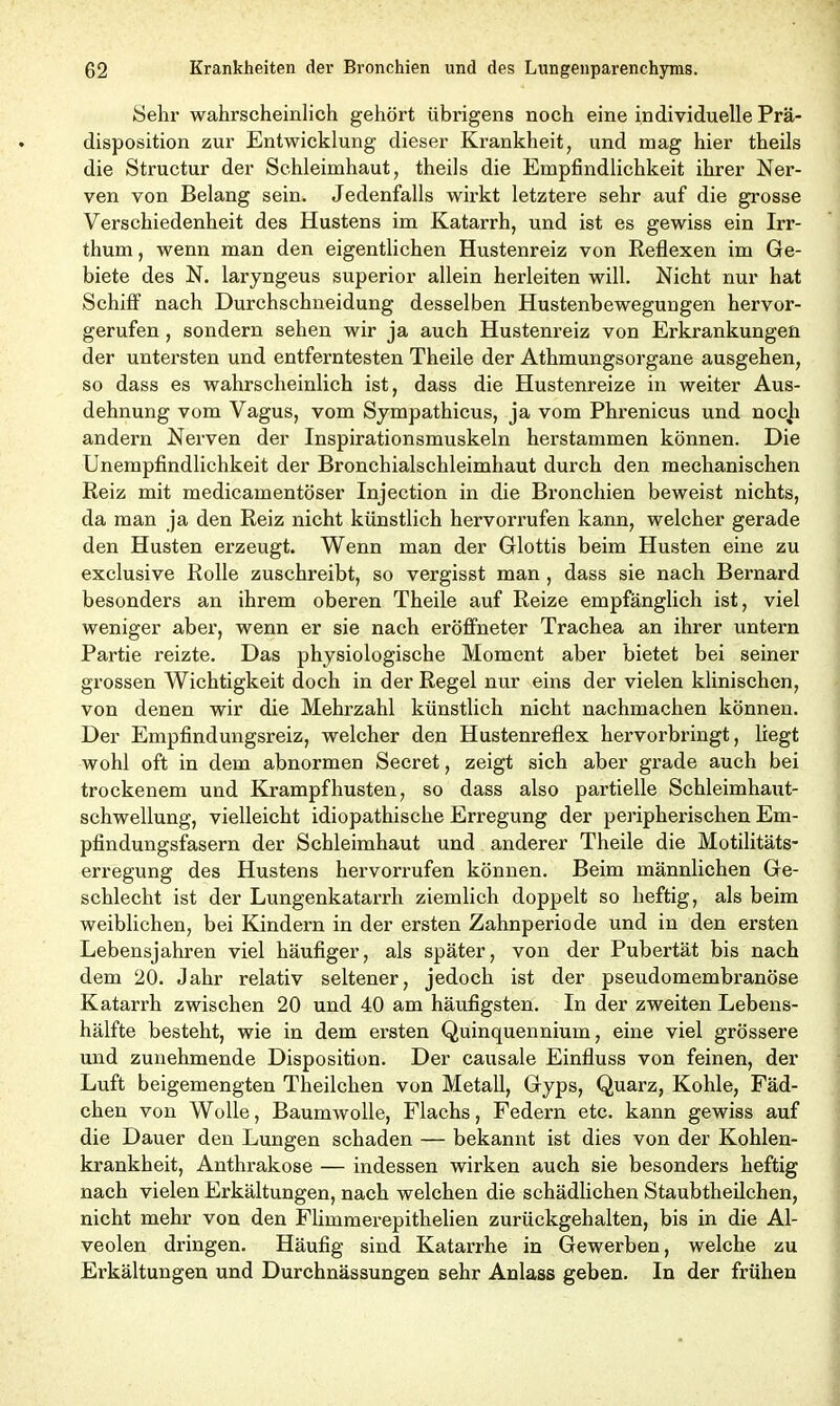 Sehr wahrscheinlich gehört übrigens noch eine individuelle Prä- disposition zur Entwicklung dieser Krankheit, und mag hier theils die Structur der Schleimhaut, theils die Empfindlichkeit ihrer Ner- ven von Belang sein. Jedenfalls wirkt letztere sehr auf die grosse Verschiedenheit des Hustens im Katarrh, und ist es gewiss ein Irr- thum , wenn man den eigentlichen Hustenreiz von Reflexen im Ge- biete des N. lax-yngeus superior allein herleiten will. Nicht nur hat Schiff nach Durchschneidung desselben Hustenbewegungen hervor- gerufen , sondern sehen wir ja auch Hustenreiz von Erkrankungen der untersten und entferntesten Theile der Athmungsorgane ausgehen, so dass es wahrscheinlich ist, dass die Hustenreize in weiter Aus- dehnung vom Vagus, vom Sympathicus, ja vom Phrenicus und noch andern Nerven der Inspirationsmuskeln herstammen können. Die Unempfindlichkeit der Bronchialschleimhaut durch den mechanischen Reiz mit medicamentöser Injection in die Bronchien beweist nichts, da man ja den Reiz nicht künstlich hervorrufen kann, welcher gerade den Husten erzeugt. Wenn man der Glottis beim Husten eine zu exclusive Rolle zuschreibt, so vergisst man, dass sie nach Bernard besonders an ihrem oberen Theile auf Reize empfänglich ist, viel weniger aber, wenn er sie nach eröffneter Trachea an ihrer untern Partie reizte. Das physiologische Moment aber bietet bei seiner grossen Wichtigkeit doch in der Regel nur eins der vielen klinischen, von denen wir die Mehrzahl künstlich nicht nachmachen können. Der Empfindungsreiz, welcher den Hustenreflex hervorbringt, liegt wohl oft in dem abnormen Secret, zeigt sich aber grade auch bei trockenem und Krampf husten, so dass also partielle Schleimhaut- schwellung, vielleicht idiopathische Erregung der peripherischen Em- pfindungsfasern der Schleimhaut und anderer Theile die Motilitäts* erregung des Hustens hervorrufen können. Beim männlichen Ge- schlecht ist der Lungenkatarrh ziemlich doppelt so heftig, als beim weiblichen, bei Kindern in der ersten Zahnperiode und in den ersten Lebensjahren viel häufiger, als später, von der Pubertät bis nach dem 20. Jahr relativ seltener, jedoch ist der pseudomembranöse Katarrh zwischen 20 und 40 am häufigsten. In der zweiten Lebens- hälfte besteht, wie in dem ersten Quinquennium, eine viel grössere und zunehmende Disposition. Der causale Einfluss von feinen, der Luft beigemengten Theilchen von Metall, Gyps, Quarz, Kohle, Fäd- chen von Wolle, Baumwolle, Flachs, Federn etc. kann gewiss auf die Dauer den Lungen schaden — bekannt ist dies von der Kohlen- krankheit, Anthrakose — indessen wirken auch sie besonders heftig nach vielen Erkältungen, nach welchen die schädlichen Staubtheilchen, nicht mehr von den Flimmerepithelien zurückgehalten, bis in die Al- veolen dringen. Häufig sind Katarrhe in Gewerben, welche zu Erkältungen und Durchnässungen sehr Anlass geben. In der frühen