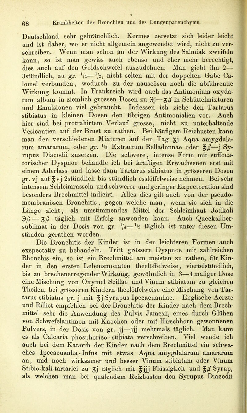 Deutschland sehr gebräuchlich. Kermes zersetzt sich leider leicht und ist daher, wo er nicht allgemein angewendet wird, nicht zu ver- schreiben. Wenn man schon an der Wirkung des Salmiak zweifeln kann, so ist man gewiss auch ebenso und eher mehr berechtigt, dies auch auf den Goldschwefel auszudehnen. Man giebt ihn 2— 3stündlich, zu gr. */4—x/2, nicht selten mit der doppelten Gabe Ca- lomel verbunden, wodurch zu der nauseösen noch die abführende Wirkung kommt. In Frankreich wird auch das Antimonium oxyda- tum album in ziemlich grossen Dosen zu 3j—£ß in Schüttelmixturen und Emulsionen viel gebraucht. Indessen ich ziehe den Tartarus stibiatus in kleinen Dosen den übrigen Antimonialien vor. Auch hier sind bei protrahirtem Verlauf grosse, nicht zu unterhaltende Vesicantien auf der Brust zu rathen. Bei häufigem Reizhusten kann man den verschiedenen Mixturen auf den Tag 3j Aqua amygdala- rum amararum, oder gr. 1/2 Extractum Belladonnae oder %ß—j Sy- rupus Diacodii zusetzen. Die schwere, intense Form mit suffoca- torischer Dyspnoe behandle ich bei kräftigen Erwachsenen erst mit einem Aderlass und lasse dann Tartarus stibiatus in grösseren Dosen gr. vj auf §vj 2stündlich bis stündlich esslöffelweise nehmen. Bei sehr intensem Schleimrasseln und schwerer und geringer Expectoration sind besonders Brechmittel indicirt. Alles dies gilt auch von der pseudo- membranösen Bronchitis, gegen welche man, wenn sie sich in die Länge zieht, als umstimmendes Mittel der Schleimhaut Jodkali 3ß—$ß täglich mit Erfolg anwenden kann. Auch Quecksilber- sublimat in der Dosis von gr. */4—1/2 täglich ist unter diesen Um- ständen gerathen worden. Die Bronchitis der Kinder ist in den leichteren Formen auch exspectativ zu behandeln. Tritt grössere Dyspnoe mit zahlreichen Rhonchis ein, so ist ein Brechmittel am meisten zu rathen, für Kin- der in den ersten Lebensmonaten theelüffelweise, viertelstündlich, bis zu brechenerregender Wirkung, gewöhnlich in 3—4 maliger Dose eine Mischung von Oxymel Scillae und Vinum stibiatum zu gleichen Theilen, bei grösseren Kindern theelöffelweise eine Mischung von Tar- tarus stibiatus gr. j mit §j Syrupus Ipecacuanhae. Englische Aerzte und Rilliet empfehlen bei der Bronchitis der Kinder nach dem Brech- mittel sehr die Anwendung des Pulvis Jamesii, eines durch Glühen von Schwefelantimon mit Knochen oder mit Hirschhorn gewonnenen Pulvers, in der Dosis von gr. jj—jjj mehrmals täglich. Man kann es als Calcaria phosphorico - stibiata verschreiben. Viel wende ich auch bei dem Katarrh der Kinder nach dem Brechmittel ein schwa- ches Ipecacuanha-Infus mit etwas Aqua amygdalarum amararum an, und noch wirksamer und besser Vinum stibiatum oder Vinum Stibio-kali-tartarici zu gj täglich mit f jjj Flüssigkeit und %ß Syrup, als welchen man bei quälendem Reizbusten den Syrupus Diacodii