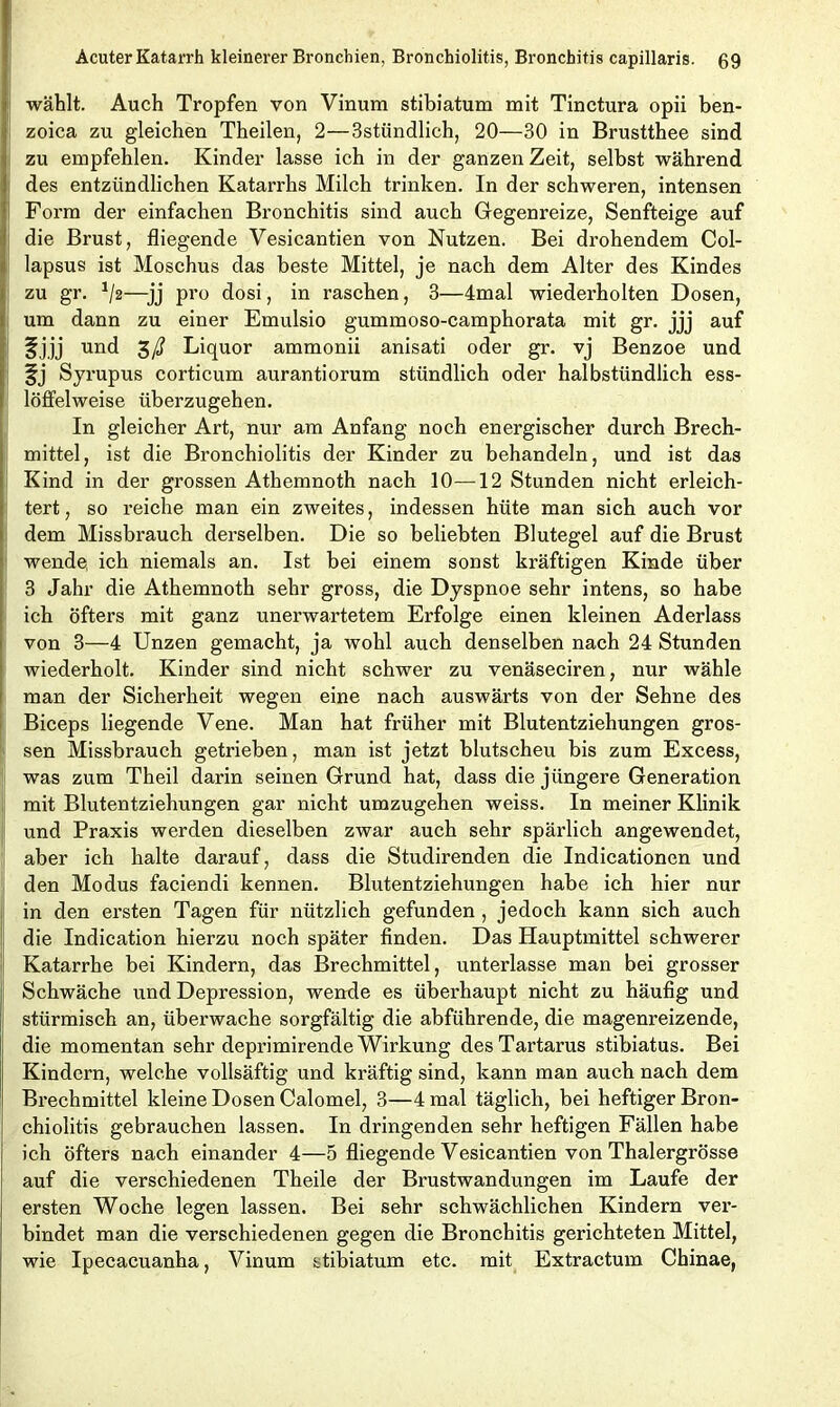 wählt. Auch Tropfen von Vinum stibiatum mit Tinctura opii ben- zoica zu gleichen Theilen, 2—3stündlich, 20—30 in Brustthee sind zu empfehlen. Kinder lasse ich in der ganzen Zeit, selbst während des entzündlichen Katarrhs Milch trinken. In der schweren, intensen Form der einfachen Bronchitis sind auch Gegenreize, Senfteige auf die Brust, fliegende Vesicantien von Nutzen. Bei drohendem Col- lapsus ist Moschus das beste Mittel, je nach dem Alter des Kindes zu gr. */2—jj pro dosi, in raschen, 3—4mal wiederholten Dosen, um dann zu einer Emulsio gummoso-camphorata mit gr. jjj auf f jjj und Liquor ammonii anisati oder gr. vj Benzoe und Syrupus corticum aurantiorum stündlich oder halbstündlich ess- löffelweise überzugehen. In gleicher Art, nur am Anfang noch energischer durch Brech- mittel, ist die Bronchiolitis der Kinder zu behandeln, und ist das Kind in der grossen Athemnoth nach 10—12 Stunden nicht erleich- tert , so reiche man ein zweites, indessen hüte man sich auch vor dem Missbrauch derselben. Die so beliebten Blutegel auf die Brust wende, ich niemals an. Ist bei einem sonst kräftigen Kinde über 3 Jahr die Athemnoth sehr gross, die Dyspnoe sehr intens, so habe ich öfters mit ganz unerwartetem Erfolge einen kleinen Aderlass von 3—4 Unzen gemacht, ja wohl auch denselben nach 24 Stunden wiederholt. Kinder sind nicht schwer zu venäseciren, nur wähle man der Sicherheit wegen eine nach auswärts von der Sehne des Biceps liegende Vene. Man hat früher mit Blutentziehungen gros- sen Missbrauch getrieben, man ist jetzt blutscheu bis zum Excess, was zum Theil darin seinen Grund hat, dass die jüngere Generation mit Blutentziehungen gar nicht umzugehen weiss. In meiner Klinik und Praxis werden dieselben zwar auch sehr spärlich angewendet, aber ich halte darauf, dass die Studirenden die Indicationen und den Modus faciendi kennen. Blutentziehungen habe ich hier nur in den ersten Tagen für nützlich gefunden, jedoch kann sich auch die Indication hierzu noch später finden. Das Hauptmittel schwerer Katarrhe bei Kindern, das Brechmittel, unterlasse man bei grosser Schwäche und Depression, wende es überhaupt nicht zu häufig und stürmisch an, überwache sorgfältig die abführende, die magenreizende, die momentan sehr deprimirende Wirkung des Tartarus stibiatus. Bei Kindern, welche vollsäftig und kräftig sind, kann man auch nach dem Brechmittel kleine Dosen Calomel, 3—4 mal täglich, bei heftiger Bron- chiolitis gebrauchen lassen. In dringenden sehr heftigen Fällen habe ich öfters nach einander 4—5 fliegende Vesicantien von Thalergrösse auf die verschiedenen Theile der Brustwandungen im Laufe der ersten Woche legen lassen. Bei sehr schwächlichen Kindern ver- bindet man die verschiedenen gegen die Bronchitis gerichteten Mittel, wie Ipecacuanha, Vinum stibiatum etc. mit Extractum Chinae,