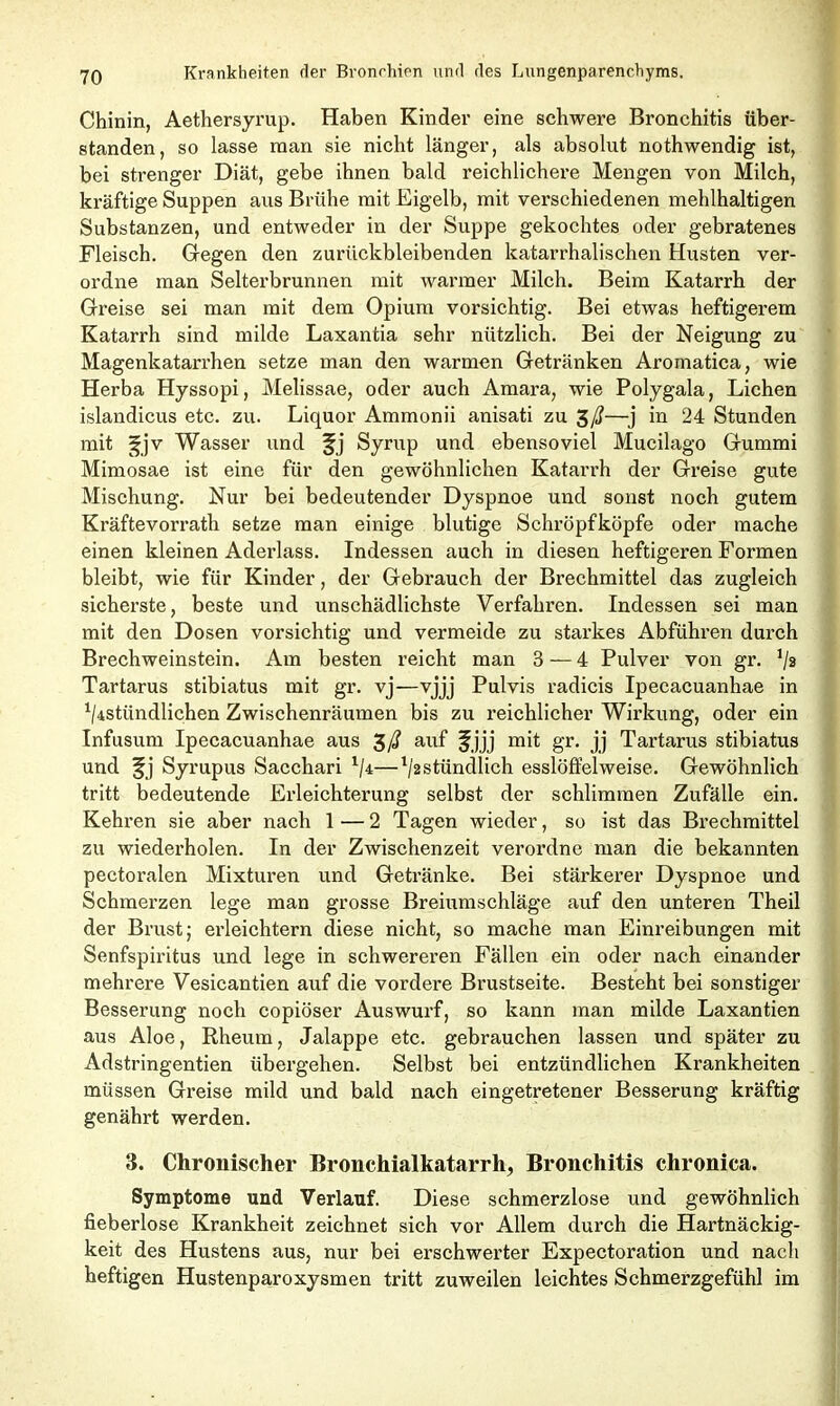 Chinin, Aethersyrup. Haben Kinder eine schwere Bronchitis über- standen, so lasse man sie nicht länger, als absolut nothwendig ist, bei strenger Diät, gebe ihnen bald reichlichere Mengen von Milch, kräftige Suppen aus Brühe mit Eigelb, mit verschiedenen mehlhaltigen Substanzen, und entweder in der Suppe gekochtes oder gebratenes Fleisch. Gegen den zurückbleibenden katarrhalischen Husten ver- ordne man Selterbrunnen mit warmer Milch. Beim Katarrh der Greise sei man mit dem Opium vorsichtig. Bei etwas heftigerem Katarrh sind milde Laxantia sehr nützlich. Bei der Neigung zu Magenkatarrhen setze man den warmen Getränken Aromatica, wie Herba Hyssopi, Melissae, oder auch Amara, wie Polygala, Lichen islandicus etc. zu. Liquor Ammonii anisati zu 3/?—j in 24 Stunden mit ^jv Wasser und fj Syrup und ebensoviel Mucilago Gummi Mimosae ist eine für den gewöhnlichen Katarrh der Greise gute Mischung. Nur bei bedeutender Dyspnoe und sonst noch gutem Kräftevorrath setze man einige blutige Schröpfköpfe oder mache einen kleinen Adeidass. Indessen auch in diesen heftigeren Formen bleibt, wie für Kinder, der Gebrauch der Brechmittel das zugleich sicherste, beste und unschädlichste Verfahren. Indessen sei man mit den Dosen vorsichtig und vermeide zu starkes Abführen durch Brechweinstein. Am besten reicht man 3 — 4 Pulver von gr. J/2 Tartarus stibiatus mit gr. vj—vjjj Pulvis radicis Ipecacuanhae in ^stündlichen Zwischenräumen bis zu reichlicher Wirkung, oder ein Infusum Ipecacuanhae aus auf f jjj mit gr. jj Tartarus stibiatus und Syrupus Sacchari 1/4—l/2StündIich esslöffelweise. Gewöhnlich tritt bedeutende Erleichterung selbst der schlimmen Zufälle ein. Kehren sie aber nach 1 — 2 Tagen wieder, so ist das Brechmittel zu wiederholen. In der Zwischenzeit verordne man die bekannten pectoralen Mixturen und Getränke. Bei stärkerer Dyspnoe und Schmerzen lege man grosse Breiumschläge auf den unteren Theil der Brust; erleichtern diese nicht, so mache man Einreibungen mit Senfspiritus und lege in schwereren Fällen ein oder nach einander mehrere Vesicantien auf die vordere Brustseite. Besteht bei sonstiger Besserung noch copiöser Auswurf, so kann man milde Laxantien aus Aloe, Rheum, Jalappe etc. gebrauchen lassen und später zu Adstringentien übergehen. Selbst bei entzündlichen Krankheiten müssen Greise mild und bald nach eingetretener Besserung kräftig genährt werden. 3. Chronischer Bronchialkatarrh, Bronchitis chronica. Symptome und Verlauf. Diese schmerzlose und gewöhnlich fieberlose Krankheit zeichnet sich vor Allem durch die Hartnäckig- keit des Hustens aus, nur bei erschwerter Expectoration und nach heftigen Hustenparoxysmen tritt zuweilen leichtes Schmerzgefühl im