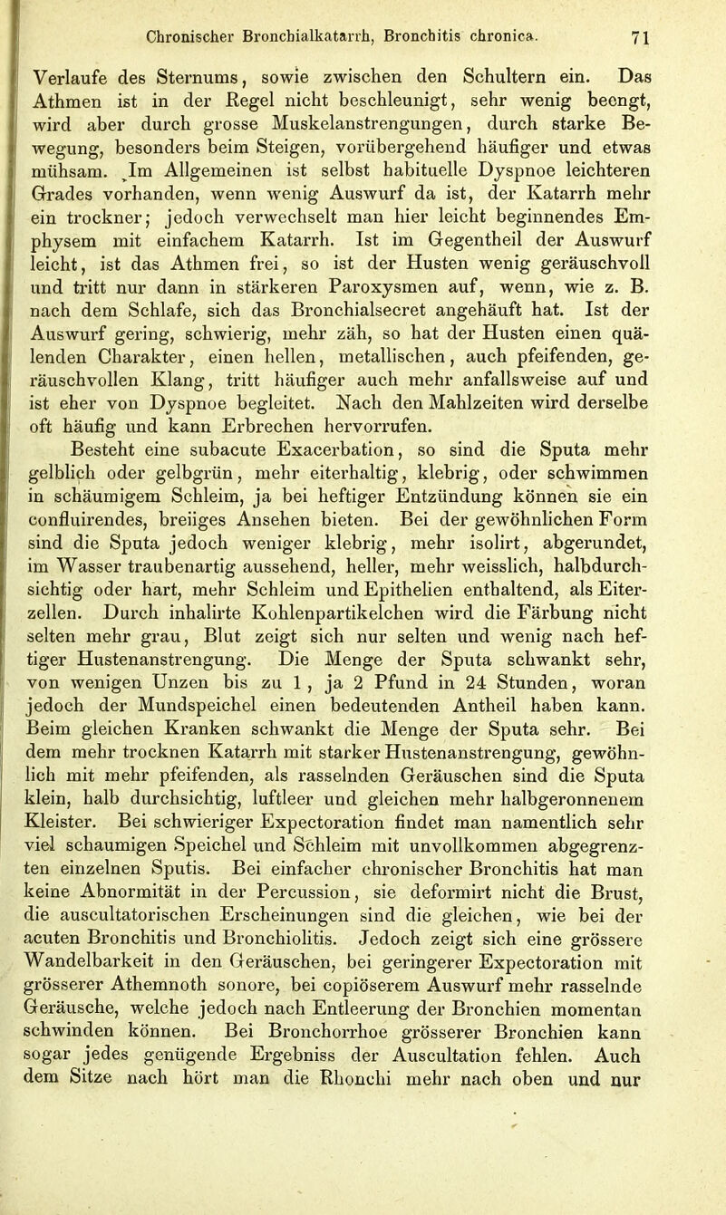 Verlaufe des Sternums, sowie zwischen den Schultern ein. Das Athmen ist in der Regel nicht beschleunigt, sehr wenig beengt, wird aber durch grosse Muskelanstrengungen, durch starke Be- wegung, besonders beim Steigen, vorübergehend häufiger und etwas mühsam. ^Im Allgemeinen ist selbst habituelle Dyspnoe leichteren Grades vorhanden, wenn wTenig Auswurf da ist, der Katarrh mehr ein trockner; jedoch verwechselt man hier leicht beginnendes Em- physem mit einfachem Katarrh. Ist im Gegentheil der Auswurf leicht, ist das Athmen frei, so ist der Husten wenig geräuschvoll und tritt nur dann in stärkeren Paroxysmen auf, wenn, wie z. B. nach dem Schlafe, sich das Bronchialsecret angehäuft hat. Ist der Auswurf gering, schwierig, mehr zäh, so hat der Husten einen quä- lenden Charakter, einen hellen, metallischen, auch pfeifenden, ge- räuschvollen Klang, tritt häufiger auch mehr anfallsweise auf und ist eher von Dyspnoe begleitet. Nach den Mahlzeiten wird derselbe oft häufig und kann Erbrechen hervorrufen. Besteht eine subacute Exacerbation, so sind die Sputa mehr gelblich oder gelbgrün, mehr eiterhaltig, klebrig, oder schwimmen in schäumigem Schleim, ja bei heftiger Entzündung können sie ein confluirendes, breiiges Ansehen bieten. Bei der gewöhnlichen Form sind die Sputa jedoch weniger klebrig, mehr isolirt, abgerundet, im Wasser traubenartig aussehend, heller, mehr weisslich, halbdurch- sichtig oder hart, mehr Schleim und Epithelien enthaltend, als Eiter- zellen. Durch inhalirte Kohlenpartikelchen wird die Färbung nicht selten mehr grau, Blut zeigt sich nur selten und wenig nach hef- tiger Hustenanstrengung. Die Menge der Sputa schwankt sehr, von wenigen Unzen bis zu 1 , ja 2 Pfund in 24 Stunden, woran jedoch der Mundspeichel einen bedeutenden Antheil haben kann. Beim gleichen Kranken schwankt die Menge der Sputa sehr. Bei dem mehr trocknen Katarrh mit starker Hustenanstrengung, gewöhn- lich mit mehr pfeifenden, als rasselnden Geräuschen sind die Sputa klein, halb durchsichtig, luftleer und gleichen mehr halbgeronnenem Kleister. Bei schwieriger Expectoration findet man namentlich sehr viel schaumigen Speichel und Schleim mit unvollkommen abgegrenz- ten einzelnen Sputis. Bei einfacher chronischer Bronchitis hat man keine Abnormität in der Percussion, sie deformirt nicht die Brust, die auscultatorischen Erscheinungen sind die gleichen, wie bei der acuten Bronchitis und Bronchiolitis. Jedoch zeigt sich eine grössere Wandelbarkeit in den Geräuschen, bei geringerer Expectoration mit grösserer Athemnoth sonore, bei copiöserem Auswurf mehr rasselnde Geräusche, welche jedoch nach Entleerung der Bronchien momentan schwinden können. Bei Bronchorrhoe grösserer Bronchien kann sogar jedes genügende Ergebniss der Auscultation fehlen. Auch dem Sitze nach hört man die Rhonchi mehr nach oben und nur
