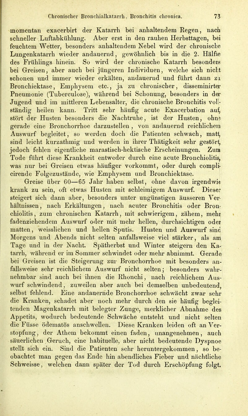 momentan exacerbirt der Katarrh bei anhaltendem Regen, nach schneller Luftabkühlung. Aber erst in den rauhen Herbsttagen, bei feuchtem Wetter, besonders anhaltendem Nebel wird der chronische Lungenkatarrh wieder andauernd, gewöhnlich bis in die 2. Hälfte des Frühlings hinein. So wird der chronische Katarrh besonders bei Greisen, aber auch bei jüngeren Individuen, welche sich nicht schonen und immer wieder erkälten, andauernd und führt dann zu Bronchiektase, Emphysem etc., ja zu chronischer, disseminirter Pneumonie (Tuberculose), während bei Schonung, besonders in der Jugend und im mittleren Lebensalter, die chronische Bronchitis voll- ständig heilen kann. Tritt sehr häufig acute Exacerbation auf, stört der Husten besonders die Nachtruhe, ist der Husten, ohne gerade eine Bronchorrhoe darzustellen , von andauernd reichlichem Auswurf begleitet, so werden doch die Patienten schwach, matt, sind leicht kurzathmig und werden in ihrer Thätigkeit sehr gestört, jedoch fehlen eigentliche marastisch-hektische Erscheinungen. Zürn Tode führt diese Krankheit entweder durch eine acute Bronchiolitis, was nur bei Greisen etwas häufiger vorkommt, oder durch compli- cirende Folgezustände, wie Emphysem und Bronchiektase. Greise über 60—65 Jahr haben selbst, ohne davon irgendwie krank zu sein, oft etwas Husten mit schleimigem Auswurf. Dieser steigert sich dann aber, besonders unter ungünstigen äusseren Ver- hältnissen , nach Erkältungen, nach acuter Bronchitis oder Bron- chiolitis, zum chronischen Katarrh, mit schwierigem, zähem, mehr fadenziehendem Auswurf oder mit mehr hellen, durchsichtigen oder matten, weisslichen und hellen Sputis. Husten und Auswurf sind Morgens und Abends nicht selten anfallsweise viel stärker, als am Tage und in der Nacht. Spätherbst und Winter steigern den Ka- tarrh, während er im Sommer schwindet oder mehr abnimmt. Gerade bei Greisen ist die Steigerung zur Bronchorrhoe mit besonders an- fallsweise sehr reichlichem Auswurf nicht selten; besonders wahr- nehmbar sind auch bei ihnen die Rhonchi, nach reichlichem Aus- wurf schwindend, zuweilen aber auch bei demselben unbedeutend, selbst fehlend. Eine andauernde Bronchorrhoe schwächt zwar sehr die Kranken, schadet aber noch mehr durch den sie häufig beglei- tenden Magenkatarrh mit belegter Zunge, merklicher Abnahme des Appetits, wodurch bedeutende Schwäche entsteht und nicht selten die Fiisse ödematös anschwellen. Diese Kranken leiden oft an Ver- stopfung , der Athem bekommt einen faden, unangenehmen, auch säuerlichen Geruch, eine habituelle, aber nicht bedeutende Dyspnoe stellt sich ein. Sind die Patienten sehr heruntergekommen, so be- obachtet man gegen das Ende hin abendliches Fieber und nächtliche Schweisse, welchen dann später der Tod durch Erschöpfung folgt.