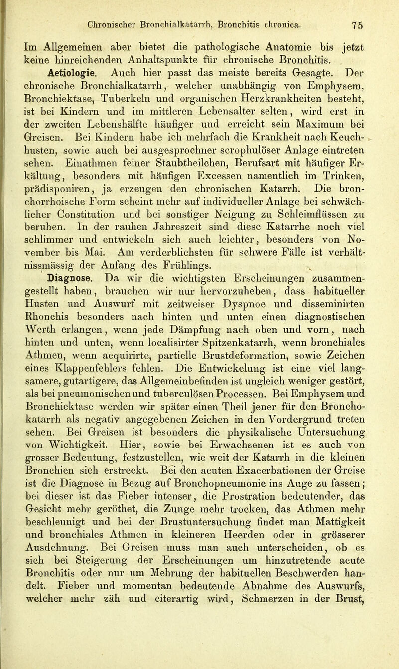 Im Allgemeinen aber bietet die pathologische Anatomie bis jetzt keine hinreichenden Anhaltspunkte für chronische Bronchitis. Aetiologie. Auch hier passt das meiste bereits Gesagte. Der chronische Bronchialkatarrh, welcher unabhängig von Emphysem, Bronchiektase, Tuberkeln und organischen Herzkrankheiten besteht, ist bei Kindern und im mittleren Lebensalter selten, wird erst in der zweiten Lebenshälfte häufiger und erreicht sein Maximum bei Greisen. Bei Kindern habe ich mehrfach die Krankheit nach Keuch- husten, sowie auch bei ausgesprochner scrophulöser Anlage eintreten sehen. Einathmen feiner Staubtheilchen, Berufsart mit häufiger Er- kältung, besonders mit häufigen Excessen namentlich im Trinken, prädisponiren, ja erzeugen den chronischen Katarrh. Die bron- chorrhoische Form scheint mehr auf individueller Anlage bei schwäch- licher Constitution und bei sonstiger Neigung zu Schleimflüssen zu beruhen, ln der rauhen Jahreszeit sind diese Katarrhe noch viel schlimmer und entwickeln sich auch leichter, besonders von No- vember bis Mai. Am verderblichsten für schwere Fälle ist verhält- nissmässig der Anfang des Frühlings. Diagnose. Da wir die wichtigsten Erscheinungen zusammen- gestellt haben, brauchen wir nur hervorzuheben, dass habitueller Husten und Auswurf mit zeitweiser Dyspnoe und disseminirten Rhonchis besonders nach hinten und unten einen diagnostischen Werth erlangen, wenn jede Dämpfung nach oben und vorn, nach hinten und unten, wenn localisirter Spitzenkatarrh, wenn bronchiales Athmen, wenn acquirirte, partielle Brustdeformation, sowie Zeichen eines Klappenfehlers fehlen. Die Entwickelung ist eine viel lang- samere, gutartigere, das Allgemeinbefinden ist ungleich weniger gestört, als bei pneumonischen und tuberculösen Processen. Bei Emphysem und Bronchiektase werden wir später einen Theil jener für den Broncho- katarrh als negativ angegebenen Zeichen in den Vordergrund treten sehen. Bei Greisen ist besonders die physikalische Untersuchung von Wichtigkeit. Hier, sowie bei Ei'wachsenen ist es auch von grosser Bedeutung, festzustellen, wie weit der Katarrh in die kleinen Bronchien sich erstreckt. Bei den acuten Exacerbationen der Greise ist die Diagnose in Bezug auf Bronchopneumonie ins Auge zu fassen; bei dieser ist das Fieber intenser, die Prostration bedeutender, das Gesicht mehr geröthet, die Zunge mehr trocken, das Athmen mehr beschleunigt und bei der Brustuntersuchung findet man Mattigkeit und bronchiales Athmen in kleineren Heerden oder in grösserer Ausdehnung. Bei Greisen muss man auch unterscheiden, ob es sich bei Steigerung der Erscheinungen um hinzutretende acute Bronchitis oder nur um Mehrung der habituellen Beschwerden han- delt. Fieber und momentan bedeutende Abnahme des Auswurfs, welcher mehr zäh und eiterartig wird, Schmerzen in der Brust,