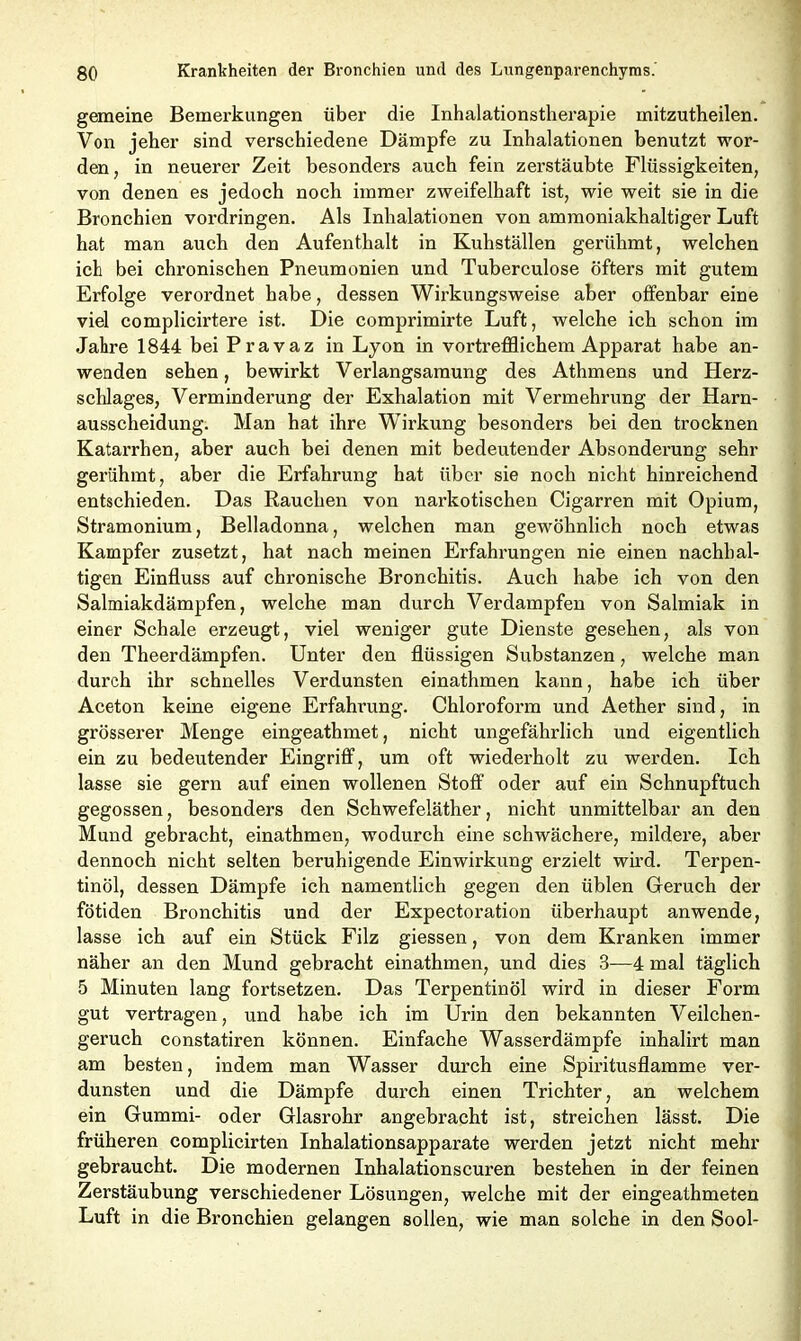 gemeine Bemerkungen über die Inhalationstherapie mitzutheilen. Von jeher sind verschiedene Dämpfe zu Inhalationen benutzt wor- den, in neuerer Zeit besonders auch fein zerstäubte Flüssigkeiten, von denen es jedoch noch immer zweifelhaft ist, wie weit sie in die Bronchien Vordringen. Als Inhalationen von ammoniakhaltiger Luft hat man auch den Aufenthalt in Kuhställen gerühmt, welchen ich bei chronischen Pneumonien und Tuberculose öfters mit gutem Erfolge verordnet habe, dessen Wirkungsweise aber offenbar eine viel complicirtere ist. Die comprimirte Luft, welche ich schon im Jahre 1844 bei Pravaz in Lyon in vortrefflichem Apparat habe an- wenden sehen, bewirkt Verlangsamung des Athmens und Herz- schlages, Verminderung der Exhalation mit Vermehrung der Harn- ausscheidung. Man hat ihre Wirkung besonders bei den trocknen Katarrhen, aber auch bei denen mit bedeutender Absonderung sehr gerühmt, aber die Erfahrung hat über sie noch nicht hinreichend entschieden. Das Rauchen von narkotischen Cigarren mit Opium, Stramonium, Belladonna, welchen man gewöhnlich noch etwas Kampfer zusetzt, hat nach meinen Erfahrungen nie einen nachhal- tigen Einfluss auf chronische Bronchitis. Auch habe ich von den Salmiakdämpfen, welche man durch Verdampfen von Salmiak in einer Schale erzeugt, viel weniger gute Dienste gesehen, als von den Theerdämpfen. Unter den flüssigen Substanzen, welche man durch ihr schnelles Verdunsten einathmen kann, habe ich über Aceton keine eigene Erfahrung. Chloroform und Aether sind, in grösserer Menge eingeathmet, nicht ungefährlich und eigentlich ein zu bedeutender Eingriff, um oft wiederholt zu werden. Ich lasse sie gern auf einen wollenen Stoff oder auf ein Schnupftuch gegossen, besonders den Schwefeläther, nicht unmittelbar an den Mund gebracht, einathmen, wodurch eine schwächere, mildere, aber dennoch nicht selten beruhigende Einwirkung erzielt wird. Terpen- tinöl, dessen Dämpfe ich namentlich gegen den üblen Geruch der fötiden Bronchitis und der Expectoration überhaupt anwende, lasse ich auf ein Stück Filz giessen, von dem Kranken immer näher an den Mund gebracht einathmen, und dies 3—4 mal täglich 5 Minuten lang fortsetzen. Das Terpentinöl wird in dieser Form gut vertragen, und habe ich im Urin den bekannten Veilchen- geruch constatiren können. Einfache Wasserdämpfe inhalirt man am besten, indem man Wasser durch eine Spiritusflamme ver- dunsten und die Dämpfe durch einen Trichter, an welchem ein Gummi- oder Glasrohr angebracht ist, streichen lässt. Die früheren complicirten Inhalationsapparate werden jetzt nicht mehr gebraucht. Die modernen Inhalationscuren bestehen in der feinen Zerstäubung verschiedener Lösungen, welche mit der eingeathmeten Luft in die Bronchien gelangen sollen, wie man solche in den Sool-