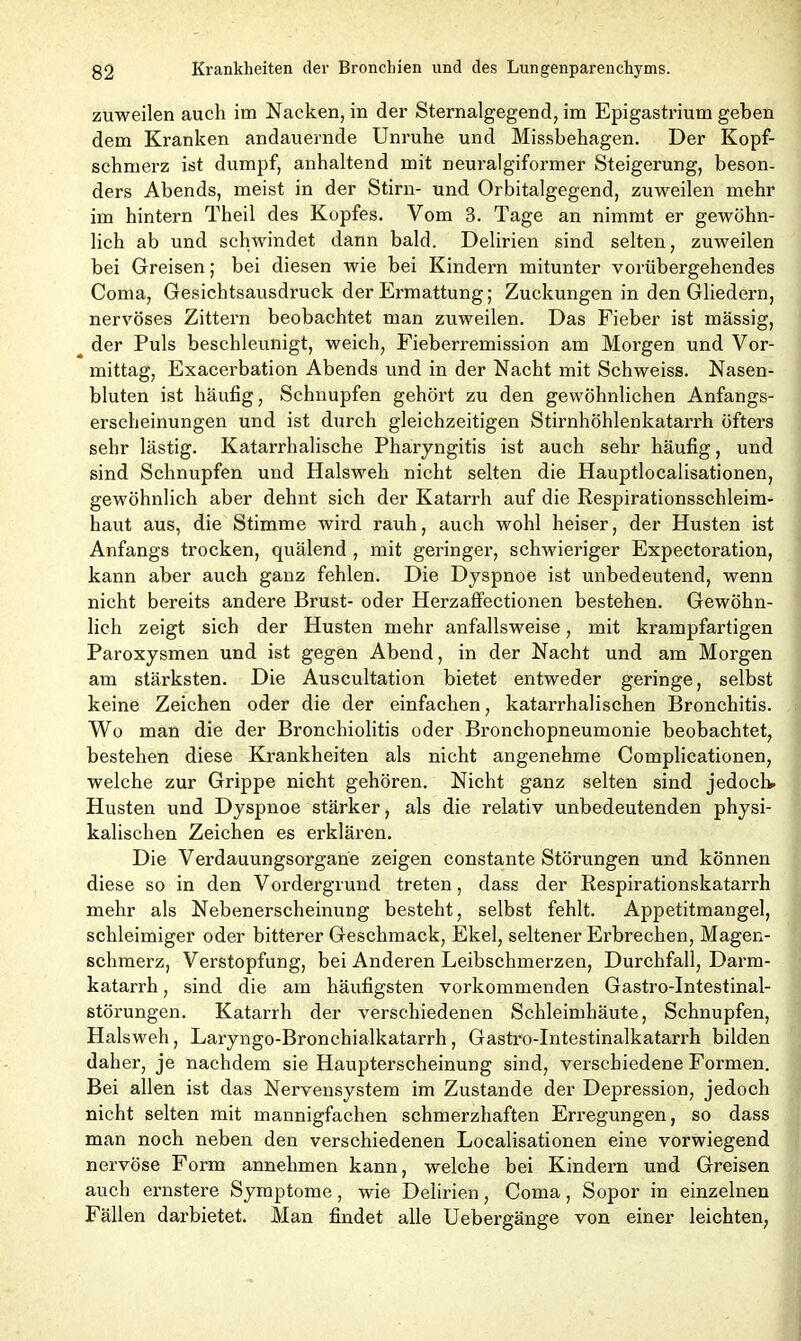 zuweilen auch im Nacken, in der Sternalgegend, im Epigastrium geben dem Kranken andauernde Unruhe und Missbehagen. Der Kopf- schmerz ist dumpf, anhaltend mit neuralgiformer Steigerung, beson- ders Abends, meist in der Stirn- und Orbitalgegend, zuweilen mehr im hintern Theil des Kopfes. Vom 3. Tage an nimmt er gewöhn- lich ab und schwindet dann bald. Delirien sind selten, zuweilen bei Greisen; bei diesen wie bei Kindern mitunter vorübergehendes Coma, Gesichtsausdruck der Ermattung; Zuckungen in den Gliedern, nervöses Zittern beobachtet man zuweilen. Das Fieber ist massig, ^ der Puls beschleunigt, weich, Fieberremission am Morgen und Vor- mittag, Exacerbation Abends und in der Nacht mit Schweiss. Nasen- bluten ist häufig, Schnupfen gehört zu den gewöhnlichen Anfangs- erscheinungen und ist durch gleichzeitigen Stirnhöhlenkatarrh öfters sehr lästig. Katarrhalische Pharyngitis ist auch sehr häufig, und sind Schnupfen und Halsweh nicht selten die Hauptlocalisationen, gewöhnlich aber dehnt sich der Katarrh auf die Respirationsschleim- haut aus, die Stimme wird rauh, auch wohl heiser, der Husten ist Anfangs trocken, quälend , mit geringer, schwieriger Expectoration, kann aber auch ganz fehlen. Die Dyspnoe ist unbedeutend, wenn nicht bereits andere Brust- oder Herzaffectionen bestehen. Gewöhn- lich zeigt sich der Husten mehr anfallsweise, mit krampfartigen Paroxysmen und ist gegen Abend, in der Nacht und am Morgen am stärksten. Die Auscultation bietet entweder geringe, selbst keine Zeichen oder die der einfachen, katarrhalischen Bronchitis. Wo man die der Bronchiolitis oder Bronchopneumonie beobachtet, bestehen diese Krankheiten als nicht angenehme Complicationen, welche zur Grippe nicht gehören. Nicht ganz selten sind jedoch, Husten und Dyspnoe stärker, als die relativ unbedeutenden physi- kalischen Zeichen es erklären. Die Verdauungsorgane zeigen constante Störungen und können diese so in den Vordergrund treten, dass der Respirationskatarrh mehr als Nebenerscheinung besteht, selbst fehlt. Appetitmangel, schleimiger oder bitterer Geschmack, Ekel, seltener Erbrechen, Magen- schmerz, Verstopfung, bei Anderen Leibschmerzen, Durchfall, Darm- katarrh , sind die am häufigsten vorkommenden Gastro-Intestinal- störungen. Katarrh der verschiedenen Schleimhäute, Schnupfen, Halsweh, Laryngo-Bronchialkatarrh, Gastro-Intestinalkatarrh bilden daher, je nachdem sie Haupterscheinung sind, verschiedene Formen. Bei allen ist das Nervensystem im Zustande der Depression, jedoch nicht selten mit mannigfachen schmerzhaften Erregungen, so dass man noch neben den verschiedenen Localisationen eine vorwiegend nervöse Form annehmen kann, welche bei Kindern und Greisen auch ernstere Symptome, wie Delirien, Coma, Sopor in einzelnen Fällen darbietet. Man findet alle Uebergänge von einer leichten,