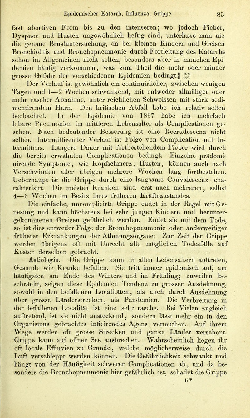 fast abortiven Form bis zu den intenseren; wo jedoch Fieber, Dyspnoe und Husten ungewöhnlich heftig sind, unterlasse man nie die genaue Brustuntersuchung, da bei kleinen Kindern und Greisen Bronchiolitis und Bronchopneumonie durch Fortleitung des Katarrhs schon im Allgemeinen nicht selten, besonders aber in manchen Epi- demien häufig Vorkommen, was zum Theil die mehr oder minder grosse Gefahr der verschiedenen Epidemien bedingt.| ;Uj Der Verlauf ist gewöhnlich ein continuirlicher, zwischen wenigen Tagen und 1—2 Wochen schwankend, mit entweder allmäliger oder mehr rascher Abnahme, unter reichlichen Schweissen mit stark sedi- mentirendem Harn. Den kritischen Abfall habe ich relativ selten beobachtet. In der Epidemie von 1837 habe ich mehrfach lobäre Pneumonien im mittleren Lebensalter als Complicationen ge- sehen. Nach bedeutender Besserung ist eine Recrudescenz nicht selten. Intermittirender Verlauf ist Folge von Complication mit In- termittens. Längere Dauer mit fortbestehendem Fieber wird durch die bereits erwähnten Complicationen bedingt. Einzelne prädomi- nirende Symptome, wie Kopfschmerz, Husten, können auch nach Verschwinden aller übrigen mehrere Wochen lang fortbestehen. Ueberliaupt ist die Grippe durch eine langsame Convalescenz cha- rakterisirt. Die meisten Kranken sind erst nach mehreren, selbst 4—6 Wochen im Besitz ihres früheren Kräftezustandes. Die einfache, uncomplicirte Grippe endet in der Regel mit Ge- nesung und kann höchstens bei sehr jungen Kindern und herunter- gekommenen Greisen gefährlich werden. Endet sie mit dem Tode, so ist dies entweder Folge der Bronchopneumonie oder anderweitiger früherer Erkrankungen der Athmungsorgane. Zur Zeit der Grippe werden übrigens oft mit Unrecht alle möglichen Todesfälle auf Kosten derselben gebracht. Aetiologie. Die Grippe kann in allen Lebensaltern auftreten, Gesunde wie Kranke befallen. Sie tritt immer epidemisch auf, am häufigsten am Ende des Winters und im Frühling,- zuweilen be- schränkt, zeigen diese Epidemien Tendenz zu grosser Ausdehnung, sowohl in den befallenen Localitäten, als auch durch Ausdehnung über grosse Länderstrecken, als Pandemien. Die Verbreitung in der befallenen Localität ist eine sehr rasche. Bei Vielen zugleich auftretend, ist sie nicht ansteckend, sondern lässt mehr ein in den Organismus gebrachtes inficirendes Agens vermuthen. Auf ihrem Wege werden oft grosse Strecken und ganze Länder verschont. Grippe kann auf offner See ausbrechen. Wahrscheinlich liegen ihr oft locale Effluvien zu Grunde, welche möglicherweise durch die Luft verschleppt werden können. Die Gefährlichkeit schwankt und hängt von der Häufigkeit schwerer Complicationen ab, und da be- sonders die Bronchopneumonie hier gefährlich ist, schadet die Grippe 6 *