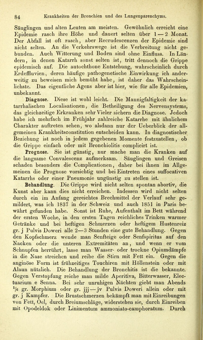 Säuglingen und alten Leuten am meisten. Gewöhnlich erreicht eine Epidemie rasch ihre Höhe und dauert selten über 1 — 2 Monat. Der Abfall ist oft rasch, aber Recrudescenzen der Epidemie sind nicht selten. An die Verkehrswege ist die Verbreitung nicht ge- bunden. Auch Witterung und Boden sind ohne Einfluss. In Län- dern, in denen Katarrh sonst selten ist, tritt dennoch die Grippe epidemisch auf. Die autochthone Entstehung, wahrscheinlich durch Erdeffluvien, deren häufige pathogenetische Einwirkung ich ander- weitig zu beweisen mich bemüht habe, ist daher das Wahrschein- lichste. Das eigentliche Agens aber ist hier, wie für alle Epidemien, unbekannt. Diagnose. Diese ist wohl leicht. Die Mannigfaltigkeit der ka- tarrhalischen Localisationen, die Betheiligung des Nervensystems, das gleichzeitige Erkranken sehr Vieler sichern die Diagnose. Jedoch habe ich mehrfach im Frühjahr zahlreiche Katarrhe mit ähnlichem Charakter auftreten sehen, wo alsdann nur der Ueberblick der all- gemeinen Krankheitsconstitution entscheiden kann. In diagnostischer Beziehung ist noch in jedem gegebenen Momente festzustellen, ob die Grippe einfach oder mit Bronchiolitis complicirt ist. Prognose. Sie ist günstig, nur mache man die Kranken auf die langsame Convalescenz aufmerksam. Säuglingen und Greisen schaden besonders die Complicationen, daher bei ihnen im Allge- meinen die Prognose vorsichtig und bei Eintreten eines suffocativen Katarrhs oder einer Pneumonie ungünstig zu stellen ist. Behandlung. Die Grippe wird nicht selten spontan abortiv, die Kunst aber kann dies nicht erreichen. Indessen wird nicht selten durch ein im Anfang gereichtes Brechmittel der Verlauf sehr ge- mildert, was ich 1837 in der Schweiz und auch 1851 in Paris be- währt gefunden habe. Sonst ist Ruhe, Aufenthalt im Bett während der ersten Woche, in den ersten Tagen reichliches Trinken warmer Getränke und bei heftigen Schmerzen oder heftigem Hustenreiz gr. j Pulvis Doweri alle 2—3 Stunden eine gute Behandlung. Gegen den Kopfschmerz wende man Senfteige oder Senfspiritus auf den Nacken oder die unteren Extremitäten an, und wenn er vom Schnupfen herrührt, lasse man Wasser- oder trockne Opiumdärapfe in die Nase streichen und reibe die Stirn mit Fett ein. Gegen die anginöse Form ist frühzeitiges Touchiren mit Höllenstein oder mit Alaun nützlich. Die Behandlung der Bronchitis ist die bekannte. Gegen Verstopfung reiche man milde Aperitiva, Bitterwasser, Elec- tuarium e Senna. Bei sehr unruhigen Nächten giebt man Abends 1/6 gr. Morphium oder gr. jjj—jv Pulvis Doweri allein oder mit gr. j Kampfer. Die Brustschmerzen bekämpft man mit Einreibungen von Fett, Oel, durch Breiumschläge, widerstehen sie, durch Einreiben mit Opodeldok oder Linimentum ammoniato-camphoratum. Durch