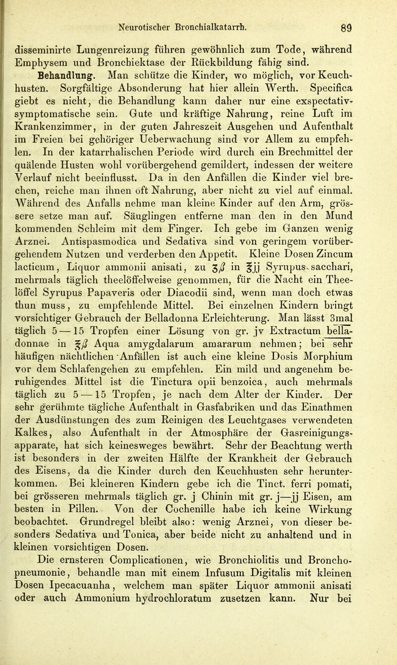 disseminirte Lungenreizung führen gewöhnlich zum Tode, während Emphysem und Bronchiektase der Rückbildung fähig sind. Behandlung. Man schütze die Kinder, wo möglich, vor Keuch- husten. Sorgfältige Absonderung hat hier allein Werth. Specifica giebt es nicht, die Behandlung kann daher nur eine exspectativ- symptomatische sein. Gute und kräftige Nahrung, reine Luft im Krankenzimmer, in der guten Jahreszeit Ausgehen und Aufenthalt im Freien bei gehöriger Ueberwachung sind vor Allem zu empfeh- len. In der katarrhalischen Periode wird durch ein Brechmittel der quälende Husten wohl vorübergehend gemildert, indessen der weitere Verlauf nicht beeinflusst. Da in den Anfällen die Kinder viel bre- chen, reiche man ihnen oft Nahrung, aber nicht zu viel auf einmal. Während des Anfalls nehme man kleine Kinder auf den Arm, grös- sere setze man auf. Säuglingen entferne man den in den Mund kommenden Schleim mit dem Finger. Ich gebe im Ganzen wenig Arznei. Antispasmoclica und Sedativa sind von geringem vorüber- gehendem Nutzen und verderben den Appetit. Kleine Dosen Zincum lacticnm, Liquor ammonii anisati, zu 3/? in fjj Syrupus-sacchari, mehrmals täglich theeloffelweise genommen, für die Nacht ein Thee- löffel Syrupus Papaveris oder Diacodii sind, wenn man doch etwas thun muss, zu empfehlende Mittel. Bei einzelnen Kindern bringt vorsichtiger Gebrauch der Belladonna Erleichterung. Man lässt 3mal täglich 5 —15 Tropfen einer Lösung von gr. jv Extractum bella- donnae in %ß Aqua amygdalarum amararum nehmen; bei sehr häufigen nächtlichen Anfällen ist auch eine kleine Dosis Morphium vor dem Schlafengehen zu empfehlen. Ein mild und angenehm be- ruhigendes Mittel ist die Tinctura opii benzoica, auch mehrmals täglich zu 5 —15 Tropfen, je nach dem Alter der Kinder. Der sehr gerühmte tägliche Aufenthalt in Gasfabriken und das Einathmen der Ausdünstungen des zum Reinigen des Leuchtgases verwendeten Kalkes, also Aufenthalt in der Atmosphäre der Gasreinigungs- apparate, hat sich keinesweges bewährt. Sehr der Beachtung werth ist besonders in der zweiten Hälfte der Krankheit der Gebrauch des Eisens, da die Kinder durch den Keuchhusten sehr herunter- kommen. Bei kleineren Kindern gebe ich die Tinct. ferri pomati, bei grösseren mehrmals täglich gr. j Chinin mit gr. j—jj Eisen, am besten in Pillen. Von der Cochenille habe ich keine Wirkung beobachtet. Grundregel bleibt also: wenig Arznei, von dieser be- sonders Sedativa und Tonica, aber beide nicht zu anhaltend und in kleinen vorsichtigen Dosen. Die ernsteren Complicationen, wie Bronchiolitis und Broncho- pneumonie, behandle man mit einem Infusum Digitalis mit kleinen Dosen Ipecacuanha, welchem man später Liquor ammonii anisati oder auch Ammonium hydrochloratum zusetzen kann. Nur bei