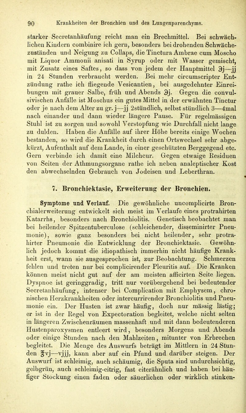 starker Secretanhäufung reicht man ein Brechmittel. Bei schwäch- lichen Kindern combinire ich gern, besonders bei drohenden Schwäche- zuständen und Neigung zu Collaps, die Tinctura Ambrae cum Moscho mit Liquor Ammonii anisati in Syrup oder mit Wasser gemischt, mit Zusatz eines Saftes, so dass von jedem der Hauptmittel 3j—jj in 24 Stunden verbraucht werden. Bei mehr circumscripter Ent- zündung rathe ich fliegende Vesicantien, bei ausgedehnter Einrei- bungen mit grauer Salbe, früh und Abends 3j. Gegen die convul- sivischen Anfälle ist Moschus ein gutes Mittel in der erwähnten Tinctur oder je nach dem Alter zu gr. j—jj 2stündlich, selbst stündlich 3—4mal nach einander und dann wieder längere Pause. Für regelmässigen Stuhl ist zu sorgen und sowohl Verstopfung wie Durchfall nicht lange zu dulden. Haben die Anfälle auf ihrer Höhe bereits einige Wochen bestanden, so wird die Krankheit durch einen Ortswechsel sehr abge- kürzt, Aufenthalt auf dem Lande, in einer geschützten Berggegend etc. Gern verbinde ich damit eine Milchcur. Gegen etwaige Residuen von Seiten der Athmungsorgane rathe ich neben analeptischer Kost den abwechselnden Gebrauch von Jodeisen und Leberthran. 7. Broncliiektasie, Erweiterung der Bronchien. Symptome und Verlauf. Die gewöhnliche uncomplicirte Bron- chialerweiterung entwickelt sich meist im Verlaufe eines protrahirten Katarrhs, besonders nach Bronchiolitis. Genetisch beobachtet man bei heilender Spitzentuberculose (schleichender, disseminirter Pneu- monie) , sowie ganz besonders bei nicht heilender, sehr protra- hirter Pneumonie die Entwicklung der Bronchiektasie. Gewöhn- lich jedoch kommt die idiopathisch immerhin nicht häufige Krank- heit erst, wann sie ausgesprochen ist, zur Beobachtung. Schmerzen fehlen und treten nur bei complicirender Pleuritis auf. Die Kranken können meist nicht gut auf der am meisten atficirten Seite liegen. Dyspnoe ist geringgradig, tritt nur vorübergehend bei bedeutender Secretanhäufung, intenser bei Complication mit Emphysem, chro- nischen Herzkrankheiten oder intercurrirender Bronchiolitis und Pneu- monie ein. Der Husten ist zwar häufig, doch nur mässig lästig; er ist in der Regel von Expectoration begleitet, welche nicht selten in längeren Zwischenräumen massenhaft und mit dann bedeutenderen Hustenparoxysmen entleert wird, besonders Morgens und Abends oder einige Stunden nach den Mahlzeiten, mitunter von Erbrechen begleitet. Die Menge des Auswurfs beträgt im Mittlern in 24 Stun- den §vj—vjjj, kann aber auf ein Pfund und darüber steigen. Der Auswurf ist schleimig, auch schäumig, die Sputa sind undurchsichtig, gelbgrün, auch schleimig-eitrig, fast eiterähnlich und haben bei häu- figer Stockung einen faden oder säuerlichen oder wirklich stinken-