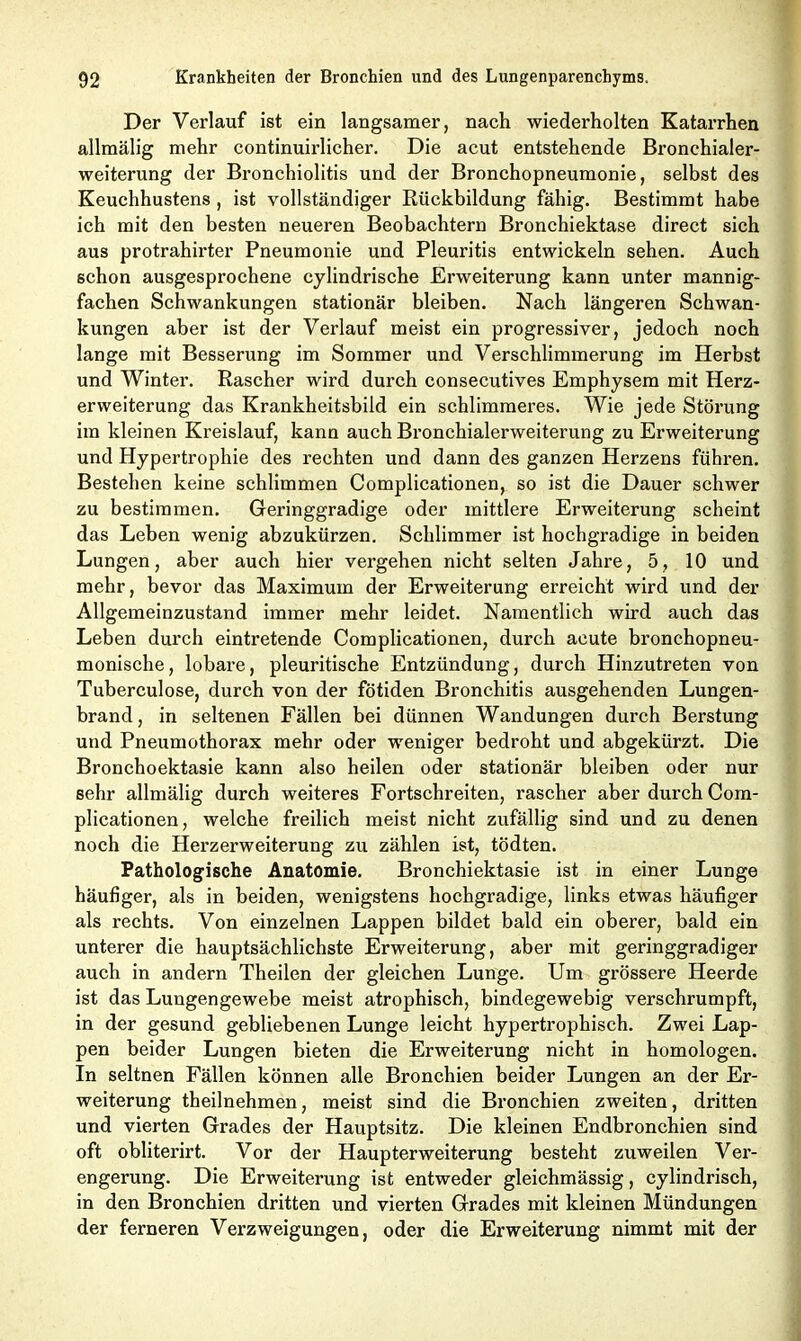Der Verlauf ist ein langsamer, nach wiederholten Katarrhen allmälig mehr continuirlicher. Die acut entstehende Bronchialer- weiterung der Bronchiolitis und der Bronchopneumonie, selbst des Keuchhustens, ist vollständiger Rückbildung fähig. Bestimmt habe ich mit den besten neueren Beobachtern Bronchiektase direct sich aus protrahirter Pneumonie und Pleuritis entwickeln sehen. Auch schon ausgesprochene cylindrische Erweiterung kann unter mannig- fachen Schwankungen stationär bleiben. Nach längeren Schwan- kungen aber ist der Verlauf meist ein progressiver, jedoch noch lange mit Besserung im Sommer und Verschlimmerung im Herbst und Winter. Rascher wird durch consecutives Emphysem mit Herz- erweiterung das Krankheitsbild ein schlimmeres. Wie jede Störung im kleinen Kreislauf, kann auch Bronchialerweiterung zu Erweiterung und Hypertrophie des rechten und dann des ganzen Herzens führen. Bestehen keine schlimmen Complicationen, so ist die Dauer schwer zu bestimmen. Geringgradige oder mittlere Erweiterung scheint das Leben wenig abzukürzen. Schlimmer ist hochgradige in beiden Lungen, aber auch hier vergehen nicht selten Jahre, 5, 10 und mehr, bevor das Maximum der Erweiterung erreicht wird und der Allgemeinzustand immer mehr leidet. Namentlich wird auch das Leben durch eintretende Complicationen, durch acute bronchopneu- monische, lobäre, pleuritische Entzündung, durch Hinzutreten von Tuberculose, durch von der fötiden Bronchitis ausgehenden Lungen- brand , in seltenen Fällen bei dünnen Wandungen durch Berstung und Pneumothorax mehr oder weniger bedroht und abgekürzt. Die Bronchoektasie kann also heilen oder stationär bleiben oder nur sehr allmälig durch weiteres Fortschreiten, rascher aber durch Com- plicationen, welche freilich meist nicht zufällig sind und zu denen noch die Herzerweiterung zu zählen ist, tödten. Pathologische Anatomie. Bronchiektasie ist in einer Lunge häufiger, als in beiden, wenigstens hochgradige, links etwas häufiger als rechts. Von einzelnen Lappen bildet bald ein oberer, bald ein unterer die hauptsächlichste Erweiterung, aber mit geringgradiger auch in andern Theilen der gleichen Lunge. Um grössere Heerde ist das Lungengewebe meist atrophisch, bindegewebig verschrumpft, in der gesund gebliebenen Lunge leicht hypertrophisch. Zwei Lap- pen beider Lungen bieten die Erweiterung nicht in homologen. In seltnen Fällen können alle Bronchien beider Lungen an der Er- weiterung theilnehmen, meist sind die Bronchien zweiten, dritten und vierten Grades der Hauptsitz. Die kleinen Endbronchien sind oft obliterirt. Vor der Haupterweiterung besteht zuweilen Ver- engerung. Die Erweiterung ist entweder gleichmässig, cylindrisch, in den Bronchien dritten und vierten Grades mit kleinen Mündungen der ferneren Verzweigungen, oder die Erweiterung nimmt mit der