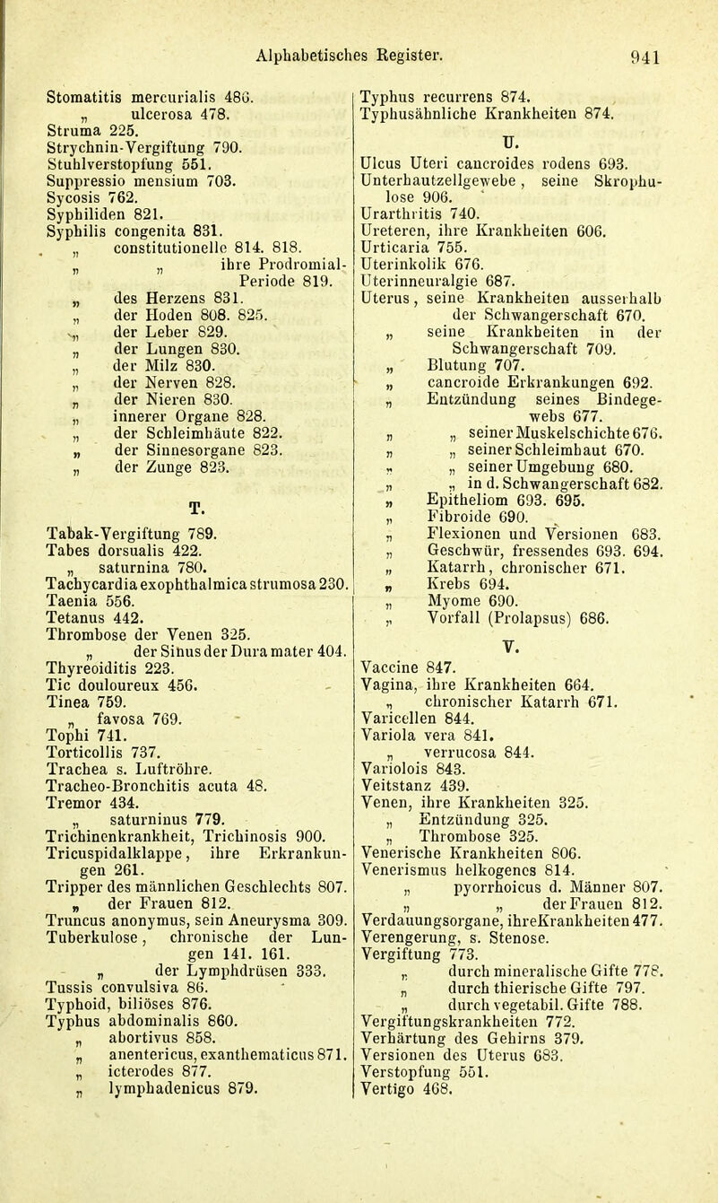 Stomatitis mercurialis 486. „ ulcerosa 478. Struma 225. Strychnin-Vergiftung 700. Stuhlverstopfung 551. Suppressio mensium 703. Sycosis 762. Syphiliden 821. Syphilis congenita 831. „ constitutionelle 814. 818. „ „ ihre Prodromial- Periode 819. „ des Herzens 831. „ der Hoden 808. 825. der Leber 829. „ der Lungen 830. „ der Milz 830. „ der Nerven 828. „ der Nieren 830. „ innerer Organe 828. „ der Schleimhäute 822. „ der Sinnesorgane 823. „ der Zunge 823. T. Tabak-Vergiftung 789. Tabes dorsualis 422. „ saturnina 780. Tachycardiaexophthalmicastrumosa230. Taenia 556. Tetanus 442. Thrombose der Venen 325. „ der Sinus der Dura mater 404. Thyreoiditis 223. Tic douloureux 456. Tinea 759. „ favosa 769. Tophi 741. Torticollis 737. Trachea s. Luftröhre. Trackeo-Bronchitis acuta 48. Tremor 434. „ saturninus 779. Trichinenkrankheit, Tricliinosis 900. Tricuspidalklappe, ihre Erkrankun- gen 261. Tripper des männlichen Geschlechts 807. „ der Frauen 812. Truncus anonymus, sein Aneurysma 309. Tuberkulose, chronische der Lun- gen 141. 161. „ der Lymphdrüsen 333. Tussis convulsiva 86. Typhoid, biliöses 876. Typhus abdominalis 860. „ abortivus 858. „ anentericus, exanthematicus 871. „ icterodes 877. „ lymphadenicus 879. Typhus recurrens 874. Typhusähnliche Krankheiten 874. ü. Ulcus Uteri cancroides rodens 693. Unterhautzellgewebe, seine Skrophu- lose 906. Urarthritis 740. Ureteren, ihre Krankheiten 606. Urticaria 755. Uterinkolik 676. Uterinneuralgie 687. Uterus, seine Krankheiten ausserhalb der Schwangerschaft 670. „ seine Krankheiten in der Schwangerschaft 709. „ Blutung 707. „ cancroide Erkrankungen 692. „ Entzündung seines Bindege- webs 677. „ „ seiner Muskelschichte 676. „ „ seiner Schleimhaut 670. * „ seiner Umgebung 680. „ ,, in d. Schwangerschaft 682. „ Epitheliom 693. 695. „ Fibroide 090. „ Flexionen und Versionen 683. n Geschwür, fressendes 693. 694. „ Katarrh, chronischer 671. „ Krebs 694. „ Myome 690. ,, Vorfall (Prolapsus) 686. V. Vaccine 847. Vagina, ihre Krankheiten 664. chronischer Katarrh 671. Varicellen 844. Variola vera 841. „ verrucosa 844. Variolois 843. Veitstanz 439. Venen, ihre Krankheiten 325. „ Entzündung 325. „ Thrombose 325. Venerische Krankheiten 806. Venerismus helkogencs 814. „ pyorrhoicus d. Männer 807. „ „ der Frauen 812. Verdauungsorgane, ihreKrankheiten 477. Verengerung, s. Stenose. Vergiftung 773. ,, durch mineralische Gifte 778. „ durch thierische Gifte 797. „ durch vegetabil. Gifte 788. Vergiftungskrankheiten 772. Verhärtung des Gehirns 379. Versionen des Uterus 683. Verstopfung 551. Vertigo 468.