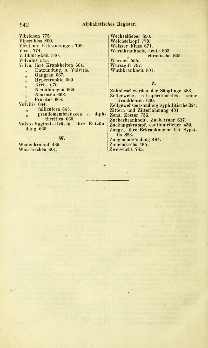 Vibrionen 775. Vipernbiss 800. Virulente Erkrankungen 799. Virus 774. Vollblütigkeit 340. Volvulus 545. Vulva, ihre Krankheiten 664. „ Entzündung, s. Vulvitis. ,, Gangrän 667. „ Hypertrophie 669. „ Krebs 670. „ Neubildungen 669. „ Neurosen 668. ,, Pruritus 668. Vulvitis 664. „ folliculosa 665. „ pseudomembranacea s. diph- theritica 665. Yulvo - Vaginal - Drüsen, ihre Entzün- dung 665. Wadenkrampf 439. Wasserscheu 801. Wechselfieber 890. Weichselzopf 770. Weisser Fluss 671. Wurmkrankheit, acute 803. „ chronische 805. Würmer 555. Wurstgift 797. Wuthkrankheit 801. Z. Zahnbeschwerdeu der Säuglinge 483. Zellgewebe, retroperitoneales, seine Krankheiten 600. Zellgewebsentzündung, syphilitische 824. Zittern und Zitterlähmung 434. Zona, Zoster 756. Zuckerkrankheit, Zuckerruhr 637. Zuckungskrampf, continuirlicher 439. Zunge, ihre Erkrankungen bei Syphi- lis 823. Zungenentzündung 484. Zungenkrebs 485. Zweiwuchs 745.
