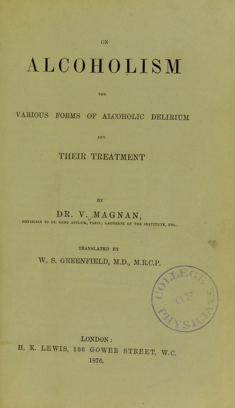 ON ALCOHOLISM THE VARIOUS FORMS OF ALCOHOLIC DELIRIUM AND THEIR TREATMENT BY DR. V.^MAGNAN, PHYSICIAN TO ST. ANNE ASYLUM, PARIS ; LAUREATE OF THE INSTITUTE, ETC, TRANSLATED BY W. S. GREENFIELD, M.D., M. LONDON: H. K, LEWIS, 186 GOWER STREET, W.C 1876.