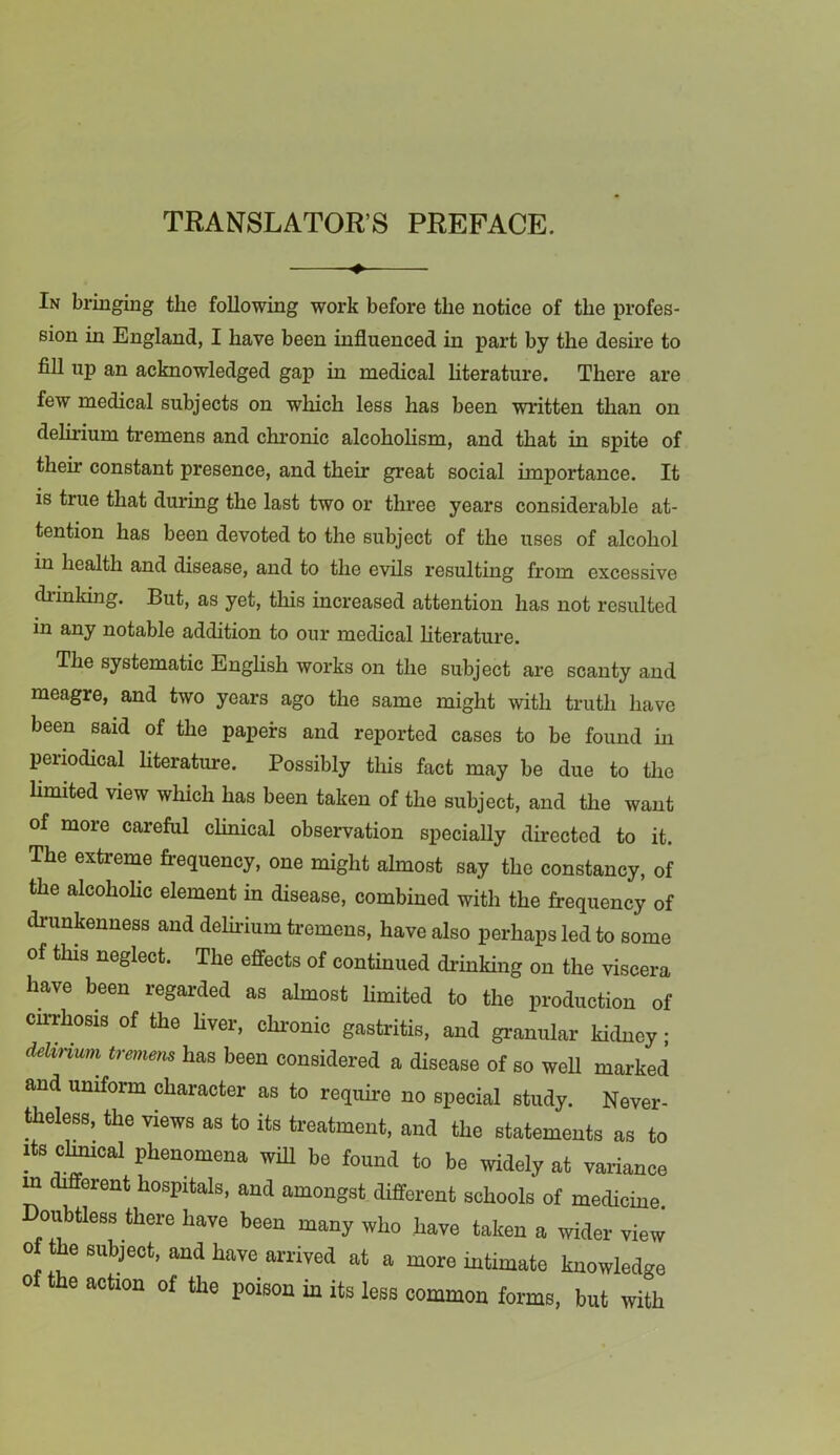 TRANSLATOR’S PREFACE. In bringing the following work before the notice of the profes- sion in England, I have been influenced in part by the desh'e to fill up an acknowledged gap in medical Hterature. There are few medical subjects on which less has been written than on delirium ti’emens and chronic alcohohsm, and that in spite of their constant presence, and their great social importance. It is true that during the last two or three years considerable at- tention has been devoted to the subject of the uses of alcohol in health and disease, and to the evils resulting from excessive chunking. But, as yet, tliis increased attention has not resulted in any notable addition to our medical hterature. The systematic Enghsh works on the subject are scanty and meagre, and two years ago the same might with truth have been said of the papers and reported cases to be found in periodical literature. Possibly this fact may be due to the hmited view which has been taken of the subject, and the want of more careful clinical observation specially directed to it. The extreme frequency, one might almost say the constancy, of the alcohohe element in disease, combined with the frequency of drunkenness and delh-ium tremens, have also perhaps led to some of this neglect. The effects of continued drinking on the viscera have been regarded as almost limited to the production of cirrhosis of the hver, chi-onic gastritis, and granular kidney • dehnum^ tre^nens has been considered a disease of so weU marked and uniform character as to require no special study. Never- theless, the views as to its treatment, and the statements as to Its cl^cal phenomena wiU be found to be widely at variance m different hospitals, and amongst different schools of medicine Doubtless there have been many who have taken a wider view of the subject, and have arrived at a more intimate knowledge of the action of the poison in its less common forms, but with
