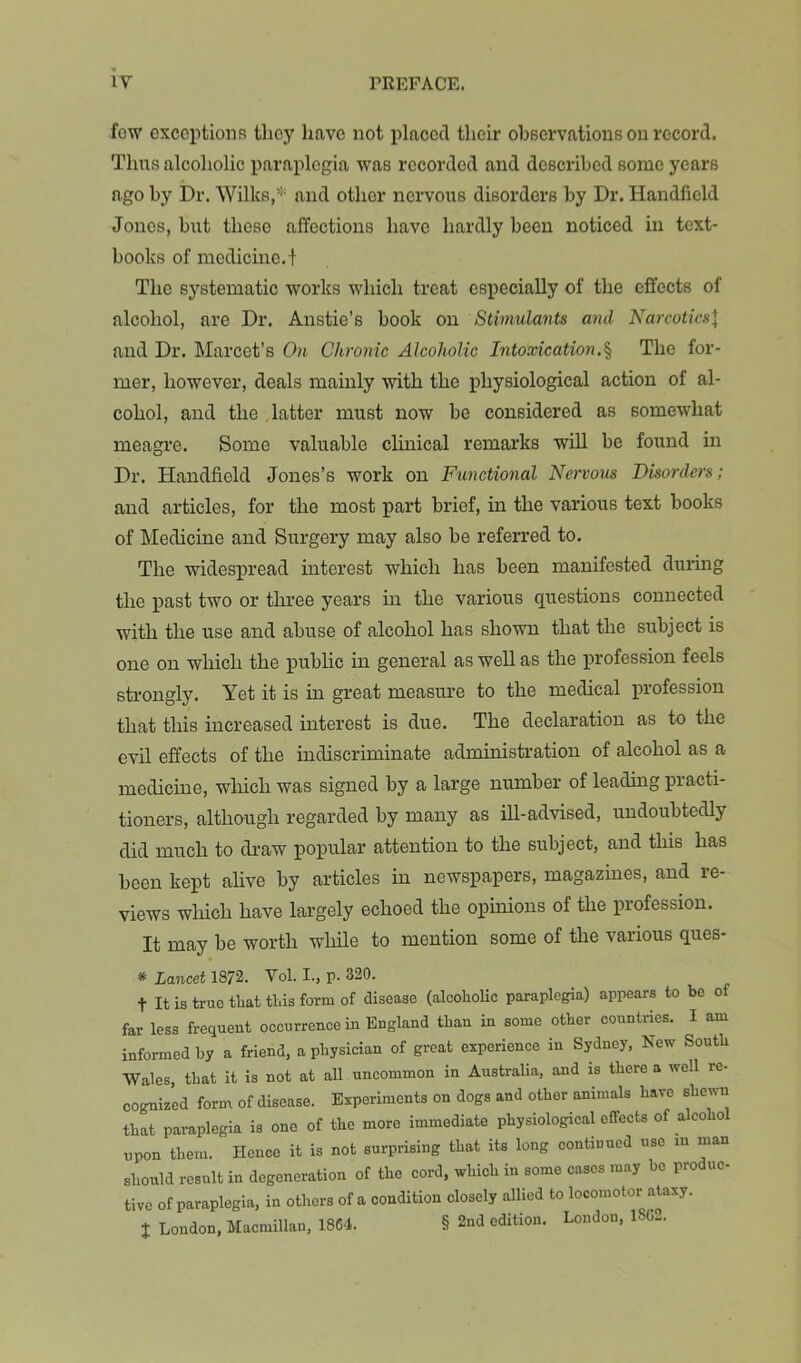fow exceptions they have not placed their observations on record. Thus alcoholic paraplegia was recorded and described some years ago by Dr. Wilks,**= and other nervous disorders by Dr. Handheld Jones, but these affections have hardly been noticed in text- books of medicine, t The systematic works which treat especially of the effects of alcohol, are Dr. Anstie’s book on Stimulants and Narcotics\ and Dr. Marcet’s On Chronic Alcoholic Intoxication.% The for- mer, however, deals mainly with the physiological action of al- cohol, and the .latter must now be considered as somewhat meagre. Some valuable clinical remarks will be found in Dr. Handheld Jones’s work on Ftmctional Nervous Disorders; and articles, for the most part brief, in the various text books of Medicine and Surgery may also be referred to. The widespread interest which has been manifested during the past two or three years in the various questions connected with the use and abuse of alcohol has shown that the subject is one on which the public in general as well as the profession feels strongly. Yet it is in great measure to the medical inofession that this increased interest is due. The declaration as to the evU effects of the indiscriminate administration of alcohol as a medicine, wliich was signed by a large number of leading practi- tioners, although regarded by many as ill-advised, undoubtedly did much to draw popular attention to the subject, and this has been kept ahve by articles in newspapers, magazines, and re- views which have largely echoed the opinions of the profession. It may be worth wlhle to mention some of the various ques- * Lancet 1872. Vol. I., p. 320. t It is true tliat this form of disease (alcolioUc paraplegia) appears to be of far less frequent occurrence in England than in some other countries. I am informed by a friend, a physician of great experience in Sydney, New South Wales, that it is not at all uncommon in Australia, and is there a well re- cognized form of disease. Experiments on dogs and other animals have shewn that paraplegia is one of the more immediate physiological effects of alcohol upon them. Hence it is not surprising that its long continued use in man should result in degeneration of the cord, which in some cases may bo produc- tive of paraplegia, in others of a condition closely allied to locomotor ataxy. X London, Macmillan, 1864. § 2nd edition. London, 18G2.