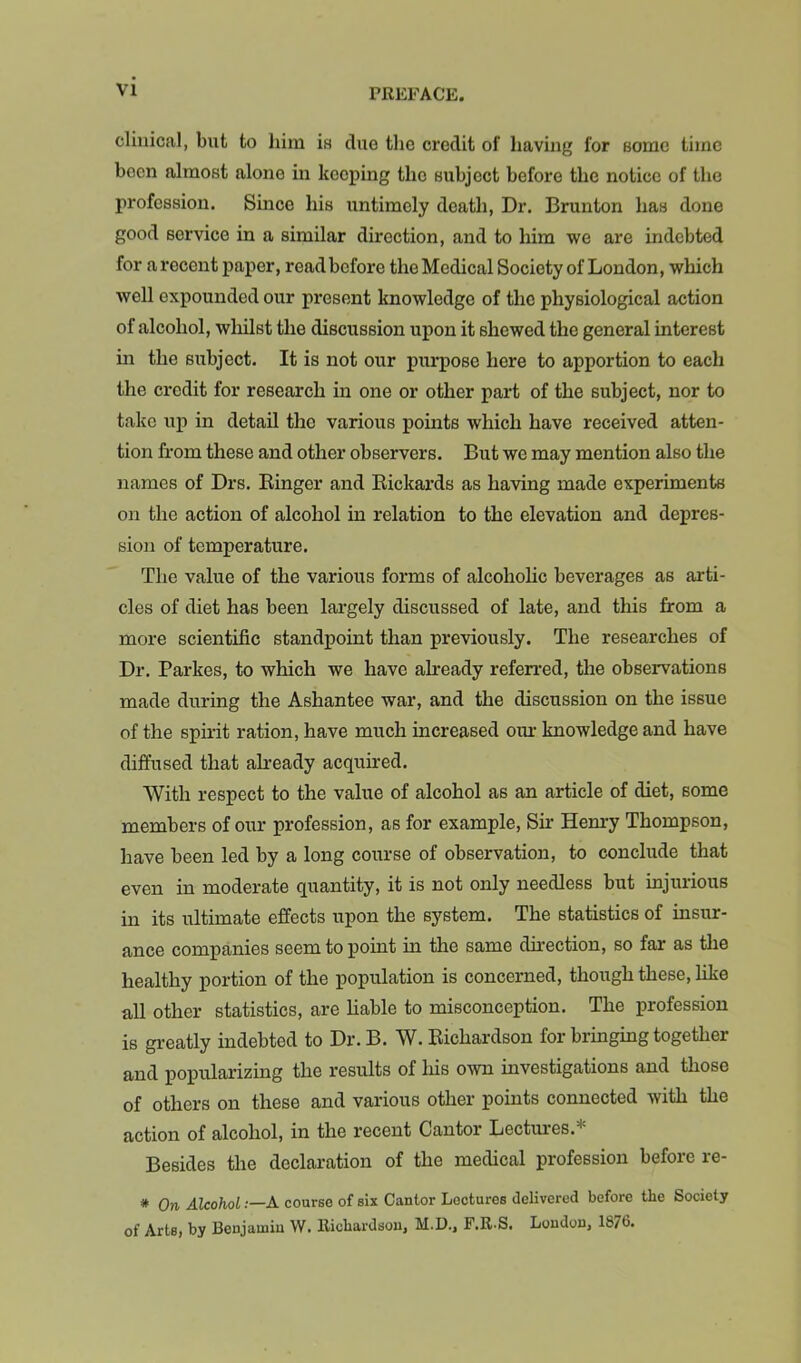 clinical, but to him is due the credit of having for some time been almost alone in keeping the subject before the notice of the profession. Since his untimely death, Dr. Brunton has done good service in a similar direction, and to him we are indebted for a recent paper, read before the Medical Society of London, which well expounded our present knowledge of the physiological action of alcohol, whilst the discussion upon it shewed the general interest in the subject. It is not our purpose here to apportion to each the credit for research in one or other part of the subject, nor to take uj) in detail the various points which have received atten- tion from these and other observers. But we may mention also the names of Drs. Einger and Rickards as having made experiments on the action of alcohol in relation to the elevation and depres- sion of temperature. The value of the various forms of alcoholic beverages as arti- cles of diet has been largely discussed of late, and this from a more scientific standpoint than previously. The researches of Dr. Parkes, to which we have already refenred, the observations made during the Ashantee war, and the discussion on the issue of the spirit ration, have much increased om- knowledge and have diffused that already acquired. With respect to the value of alcohol as an article of diet, some members of our profession, as for example. Sir Henry Thompson, have been led by a long course of observation, to conclude that even in moderate quantity, it is not only needless but injurious in its ultimate effects upon the system. The statistics of insur- ance companies seem to point in the same direction, so far as the healthy portion of the population is concerned, though these, like all other statistics, are liable to misconception. The profession is greatly indebted to Dr. B. W. Richardson for bringing together and popularizing the results of liis own investigations and those of others on these and various other points connected with the action of alcohol, in the recent Cantor Lectiu'es.* Besides the declaration of the medical profession before re- * On Alcohol .—A course of six Cantor Lectures delivered before the Society of Arts, by Benjamin W. Richardson, M.D., F.R-S. London, 1876.