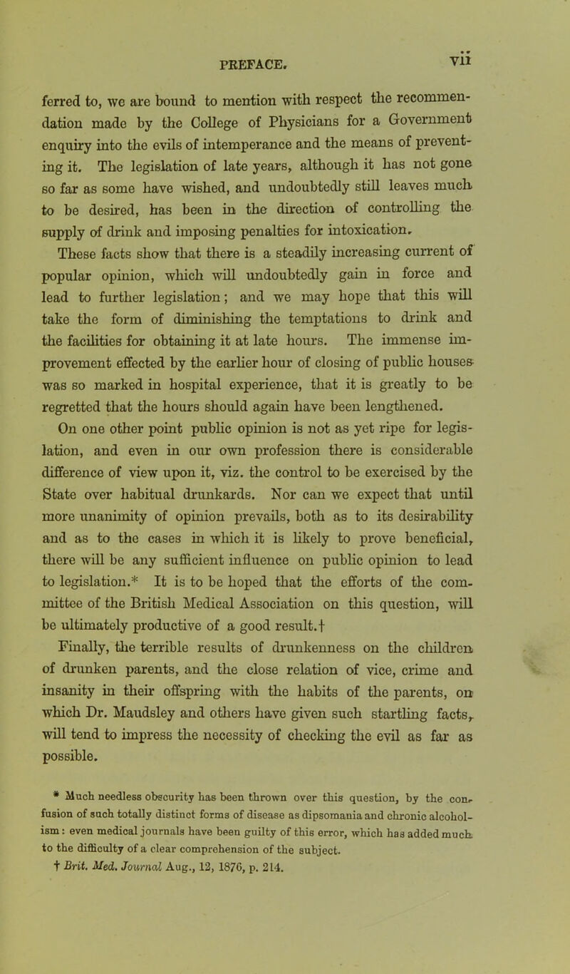 Vll ferred to, we are bound to mention with respect the recommen- dation made by the College of Physicians for a Government enquiry into the evils of intemperance and the means of prevent- ing it. The legislation of late years, although it has not gone so far as some have wished, and undoubtedly still leaves much, to be desired, has been in the direction of controlling the supply of drink and imposing penalties for intoxication. These facts show that there is a steadily increasing current of popular opinion, which wiU imdoubtedly gain in force and lead to further legislation; and we may hope that this will take the form of dirninishing the temptations to drink and the facilities for obtaining it at late hours. The immense im- provement effected by the earlier hour of closing of public houses was so marked in hospital experience, that it is greatly to be regretted that the hours should again have been lengthened. On one other point pubHc opinion is not as yet ripe for legis- lation, and even in our own profession there is considerable difference of view upon it, viz. the control to be exercised by the State over habitual drunkards. Nor can we expect that until more unanimity of opinion prevails, both as to its desirability and as to the cases in which it is hkely to prove beneficial, there wiU be any sufficient influence on public opinion to lead to legislation.* It is to be hoped that the efforts of the com- mittee of the British Medical Association on this question, will be ultimately productive of a good result.! Finally, the terrible results of di-unkenness on the children of drunken parents, and the close relation of vice, crime and insanity in their offspring with the habits of the parents, on which Dr. Maudsley and others have given such startling facts,. wUl tend to impress the necessity of checking the evU as far as possible. * Much needless obscurity has been thrown over this question, by the con, fusion of such totally distinct forms of disease as dipsomania and chronic alcohol- ism: even medical journals have been guilty of this error, which has added much, to the difficulty of a clear comprehension of the subject, t Brit, Med, Journal Aug., 12, 1870, p. 214.