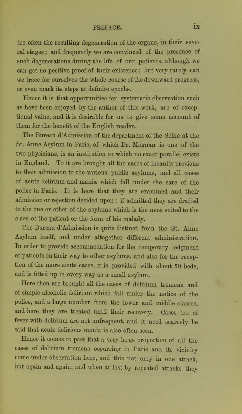 too often the resulting degeneration of tlie organs, in their seve- ral stages; and frequently we are convinced of the presence of such degenerations during the life of our patients, although we can get no positive proof of their existence; but very rarely can we trace for ourselves the whole course of the downward progress, or even mark its steps at definite epochs. Hence it is that opportunities for systematic observation such as have been enjoyed by the author of this work, are of excep- tional value, and it is desn*able for us to give some account of them for the benefit of the Enghsh reader. The Bureau d’Admission of the department of the Seine at the St. Anne Asylum in Paris, of which Dr. Magnan is one of the two physicians, is an institution to which no exact parallel exists in England. To it are brought all the cases of insanity previous to their admission to the various public asylums, and all cases of acute delirium and mania which fall under the care of the police in Paris. It is here that tliey are examined and their admission or rejection decided upon ; if admitted they are drafted to the one or other of the asylums which is the most suited to the class of the patient or the form of his malady. The Bm-eau d’Admission is quite distinct from the St. Anne Asylum itself, and under altogether different administration. In order to provide accommodation for the temporary lodgment of patients on them way to other asylums, and also for the recep- tion of the more acute cases, it is provided with about 50 beds, and is fitted up in every way as a small asylum. Here then are brought all the cases of delirium tremens and of simple alcoholic delirium which fall under the notice of the police, and a large number from the lower and middle classes, and here they are treated until their recovery. Cases too of fever with delirium are not unfrequent, and it need scarcely be said that acute delirious mania is also often seen. Hence it comes to pass that a very large proportion of all the cases of delirium tremens occurring in Paris and its vicmity come under observation here, and this not only hr one attack, but again and again, and when at last by repeated attacks they